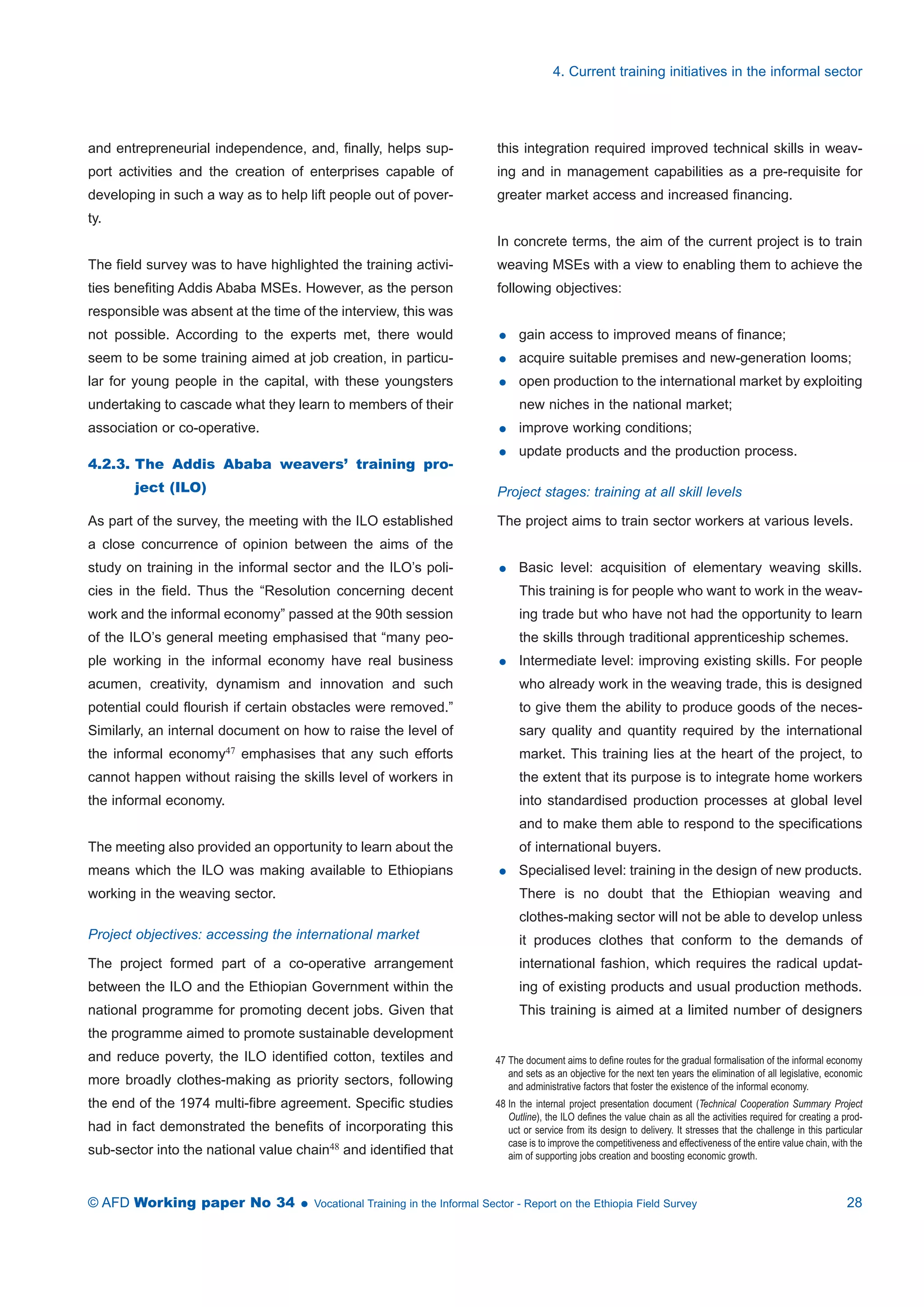 and entrepreneurial independence, and, finally, helps sup-port 
activities and the creation of enterprises capable of 
developing in such a way as to help lift people out of pover-ty. 
The field survey was to have highlighted the training activi-ties 
benefiting Addis Ababa MSEs. However, as the person 
responsible was absent at the time of the interview, this was 
not possible. According to the experts met, there would 
seem to be some training aimed at job creation, in particu-lar 
for young people in the capital, with these youngsters 
undertaking to cascade what they learn to members of their 
association or co-operative. 
4.2.3. The Addis Ababa weavers’ training pro-ject 
(ILO) 
As part of the survey, the meeting with the ILO established 
a close concurrence of opinion between the aims of the 
study on training in the informal sector and the ILO’s poli-cies 
in the field. Thus the “Resolution concerning decent 
work and the informal economy” passed at the 90th session 
of the ILO’s general meeting emphasised that “many peo-ple 
working in the informal economy have real business 
acumen, creativity, dynamism and innovation and such 
potential could flourish if certain obstacles were removed.” 
Similarly, an internal document on how to raise the level of 
the informal economy47 emphasises that any such efforts 
cannot happen without raising the skills level of workers in 
the informal economy. 
The meeting also provided an opportunity to learn about the 
means which the ILO was making available to Ethiopians 
working in the weaving sector. 
Project objectives: accessing the international market 
The project formed part of a co-operative arrangement 
between the ILO and the Ethiopian Government within the 
national programme for promoting decent jobs. Given that 
the programme aimed to promote sustainable development 
and reduce poverty, the ILO identified cotton, textiles and 
more broadly clothes-making as priority sectors, following 
the end of the 1974 multi-fibre agreement. Specific studies 
had in fact demonstrated the benefits of incorporating this 
sub-sector into the national value chain48 and identified that 
4. Current training initiatives in the informal sector 
this integration required improved technical skills in weav-ing 
and in management capabilities as a pre-requisite for 
greater market access and increased financing. 
In concrete terms, the aim of the current project is to train 
weaving MSEs with a view to enabling them to achieve the 
following objectives: 
 gain access to improved means of finance; 
 acquire suitable premises and new-generation looms; 
 open production to the international market by exploiting 
new niches in the national market; 
 improve working conditions; 
 update products and the production process. 
Project stages: training at all skill levels 
The project aims to train sector workers at various levels. 
 Basic level: acquisition of elementary weaving skills. 
This training is for people who want to work in the weav-ing 
trade but who have not had the opportunity to learn 
the skills through traditional apprenticeship schemes. 
 Intermediate level: improving existing skills. For people 
who already work in the weaving trade, this is designed 
to give them the ability to produce goods of the neces-sary 
quality and quantity required by the international 
market. This training lies at the heart of the project, to 
the extent that its purpose is to integrate home workers 
into standardised production processes at global level 
and to make them able to respond to the specifications 
of international buyers. 
 Specialised level: training in the design of new products. 
There is no doubt that the Ethiopian weaving and 
clothes-making sector will not be able to develop unless 
it produces clothes that conform to the demands of 
international fashion, which requires the radical updat-ing 
of existing products and usual production methods. 
This training is aimed at a limited number of designers 
47 The document aims to define routes for the gradual formalisation of the informal economy 
and sets as an objective for the next ten years the elimination of all legislative, economic 
and administrative factors that foster the existence of the informal economy. 
48 In the internal project presentation document (Technical Cooperation Summary Project 
Outline), the ILO defines the value chain as all the activities required for creating a prod-uct 
or service from its design to delivery. It stresses that the challenge in this particular 
case is to improve the competitiveness and effectiveness of the entire value chain, with the 
aim of supporting jobs creation and boosting economic growth. 
© AFD Working paper No 34  Vocational Training in the Informal Sector - Report on the Ethiopia Field Survey 28 
 