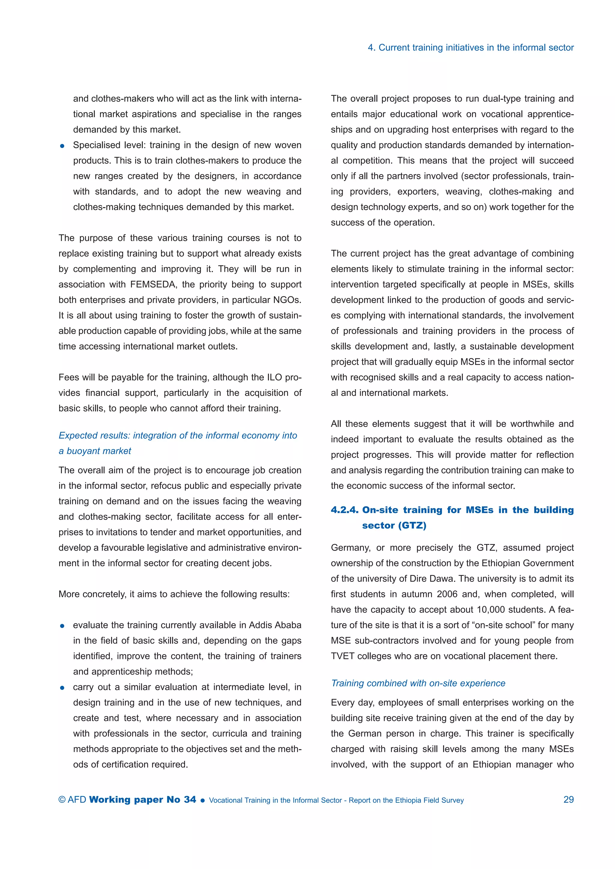 and clothes-makers who will act as the link with interna-tional 
market aspirations and specialise in the ranges 
demanded by this market. 
 Specialised level: training in the design of new woven 
products. This is to train clothes-makers to produce the 
new ranges created by the designers, in accordance 
with standards, and to adopt the new weaving and 
clothes-making techniques demanded by this market. 
The purpose of these various training courses is not to 
replace existing training but to support what already exists 
by complementing and improving it. They will be run in 
association with FEMSEDA, the priority being to support 
both enterprises and private providers, in particular NGOs. 
It is all about using training to foster the growth of sustain-able 
production capable of providing jobs, while at the same 
time accessing international market outlets. 
Fees will be payable for the training, although the ILO pro-vides 
financial support, particularly in the acquisition of 
basic skills, to people who cannot afford their training. 
Expected results: integration of the informal economy into 
a buoyant market 
The overall aim of the project is to encourage job creation 
in the informal sector, refocus public and especially private 
training on demand and on the issues facing the weaving 
and clothes-making sector, facilitate access for all enter-prises 
to invitations to tender and market opportunities, and 
develop a favourable legislative and administrative environ-ment 
in the informal sector for creating decent jobs. 
More concretely, it aims to achieve the following results: 
 evaluate the training currently available in Addis Ababa 
in the field of basic skills and, depending on the gaps 
identified, improve the content, the training of trainers 
and apprenticeship methods; 
 carry out a similar evaluation at intermediate level, in 
design training and in the use of new techniques, and 
create and test, where necessary and in association 
with professionals in the sector, curricula and training 
methods appropriate to the objectives set and the meth-ods 
of certification required. 
4. Current training initiatives in the informal sector 
The overall project proposes to run dual-type training and 
entails major educational work on vocational apprentice-ships 
and on upgrading host enterprises with regard to the 
quality and production standards demanded by internation-al 
competition. This means that the project will succeed 
only if all the partners involved (sector professionals, train-ing 
providers, exporters, weaving, clothes-making and 
design technology experts, and so on) work together for the 
success of the operation. 
The current project has the great advantage of combining 
elements likely to stimulate training in the informal sector: 
intervention targeted specifically at people in MSEs, skills 
development linked to the production of goods and servic-es 
complying with international standards, the involvement 
of professionals and training providers in the process of 
skills development and, lastly, a sustainable development 
project that will gradually equip MSEs in the informal sector 
with recognised skills and a real capacity to access nation-al 
and international markets. 
All these elements suggest that it will be worthwhile and 
indeed important to evaluate the results obtained as the 
project progresses. This will provide matter for reflection 
and analysis regarding the contribution training can make to 
the economic success of the informal sector. 
4.2.4. On-site training for MSEs in the building 
sector (GTZ) 
Germany, or more precisely the GTZ, assumed project 
ownership of the construction by the Ethiopian Government 
of the university of Dire Dawa. The university is to admit its 
first students in autumn 2006 and, when completed, will 
have the capacity to accept about 10,000 students. A fea-ture 
of the site is that it is a sort of “on-site school” for many 
MSE sub-contractors involved and for young people from 
TVET colleges who are on vocational placement there. 
Training combined with on-site experience 
Every day, employees of small enterprises working on the 
building site receive training given at the end of the day by 
the German person in charge. This trainer is specifically 
charged with raising skill levels among the many MSEs 
involved, with the support of an Ethiopian manager who 
© AFD Working paper No 34  Vocational Training in the Informal Sector - Report on the Ethiopia Field Survey 29 
 
