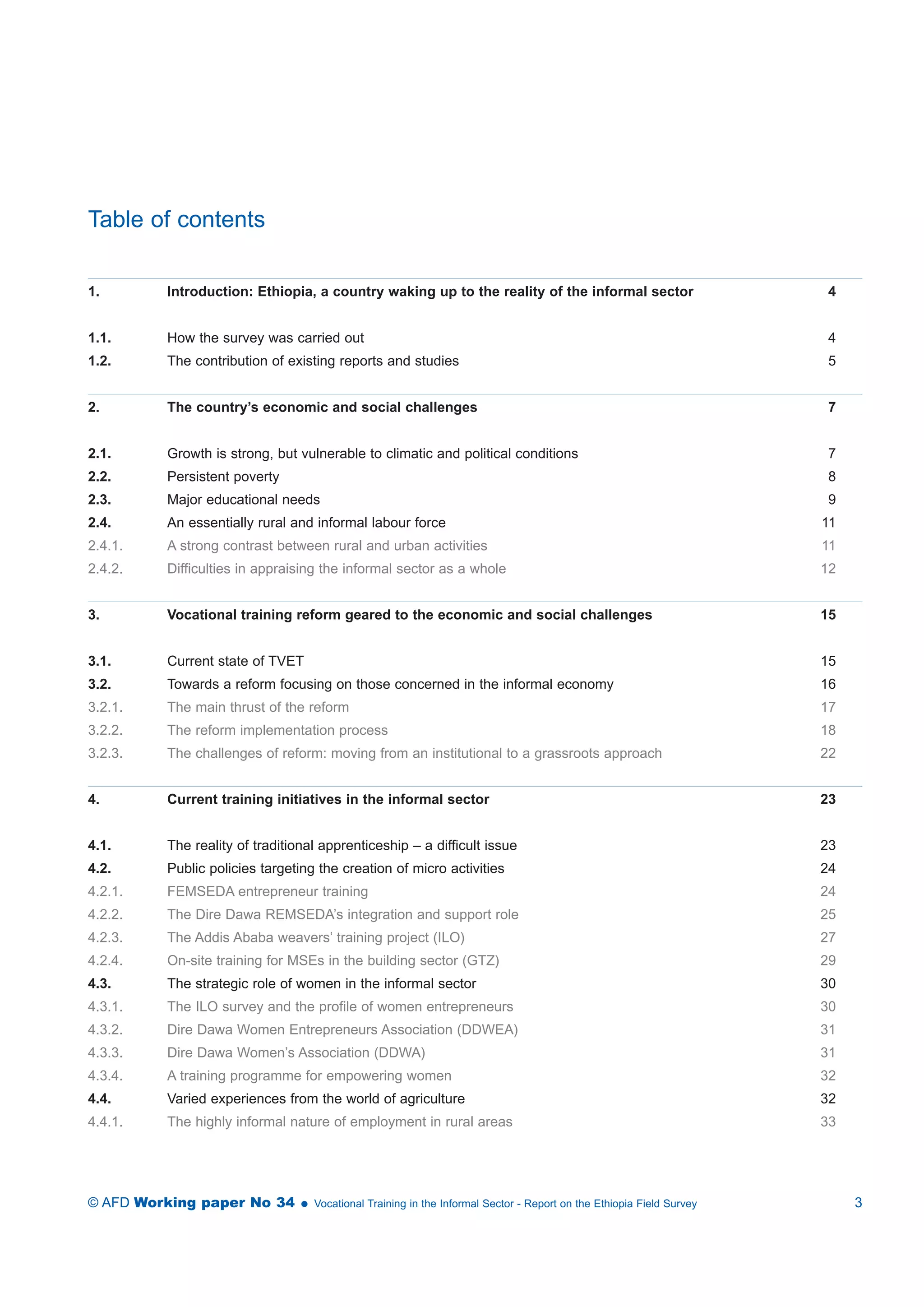 Table of contents 
1. Introduction: Ethiopia, a country waking up to the reality of the informal sector 4 
1.1. How the survey was carried out 4 
1.2. The contribution of existing reports and studies 5 
2. The country’s economic and social challenges 7 
2.1. Growth is strong, but vulnerable to climatic and political conditions 7 
2.2. Persistent poverty 8 
2.3. Major educational needs 9 
2.4. An essentially rural and informal labour force 11 
2.4.1. A strong contrast between rural and urban activities 11 
2.4.2. Difficulties in appraising the informal sector as a whole 12 
3. Vocational training reform geared to the economic and social challenges 15 
3.1. Current state of TVET 15 
3.2. Towards a reform focusing on those concerned in the informal economy 16 
3.2.1. The main thrust of the reform 17 
3.2.2. The reform implementation process 18 
3.2.3. The challenges of reform: moving from an institutional to a grassroots approach 22 
4. Current training initiatives in the informal sector 23 
4.1. The reality of traditional apprenticeship – a difficult issue 23 
4.2. Public policies targeting the creation of micro activities 24 
4.2.1. FEMSEDA entrepreneur training 24 
4.2.2. The Dire Dawa REMSEDA’s integration and support role 25 
4.2.3. The Addis Ababa weavers’ training project (ILO) 27 
4.2.4. On-site training for MSEs in the building sector (GTZ) 29 
4.3. The strategic role of women in the informal sector 30 
4.3.1. The ILO survey and the profile of women entrepreneurs 30 
4.3.2. Dire Dawa Women Entrepreneurs Association (DDWEA) 31 
4.3.3. Dire Dawa Women’s Association (DDWA) 31 
4.3.4. A training programme for empowering women 32 
4.4. Varied experiences from the world of agriculture 32 
4.4.1. The highly informal nature of employment in rural areas 33 
© AFD Working paper No 34  Vocational Training in the Informal Sector - Report on the Ethiopia Field Survey 3 
 