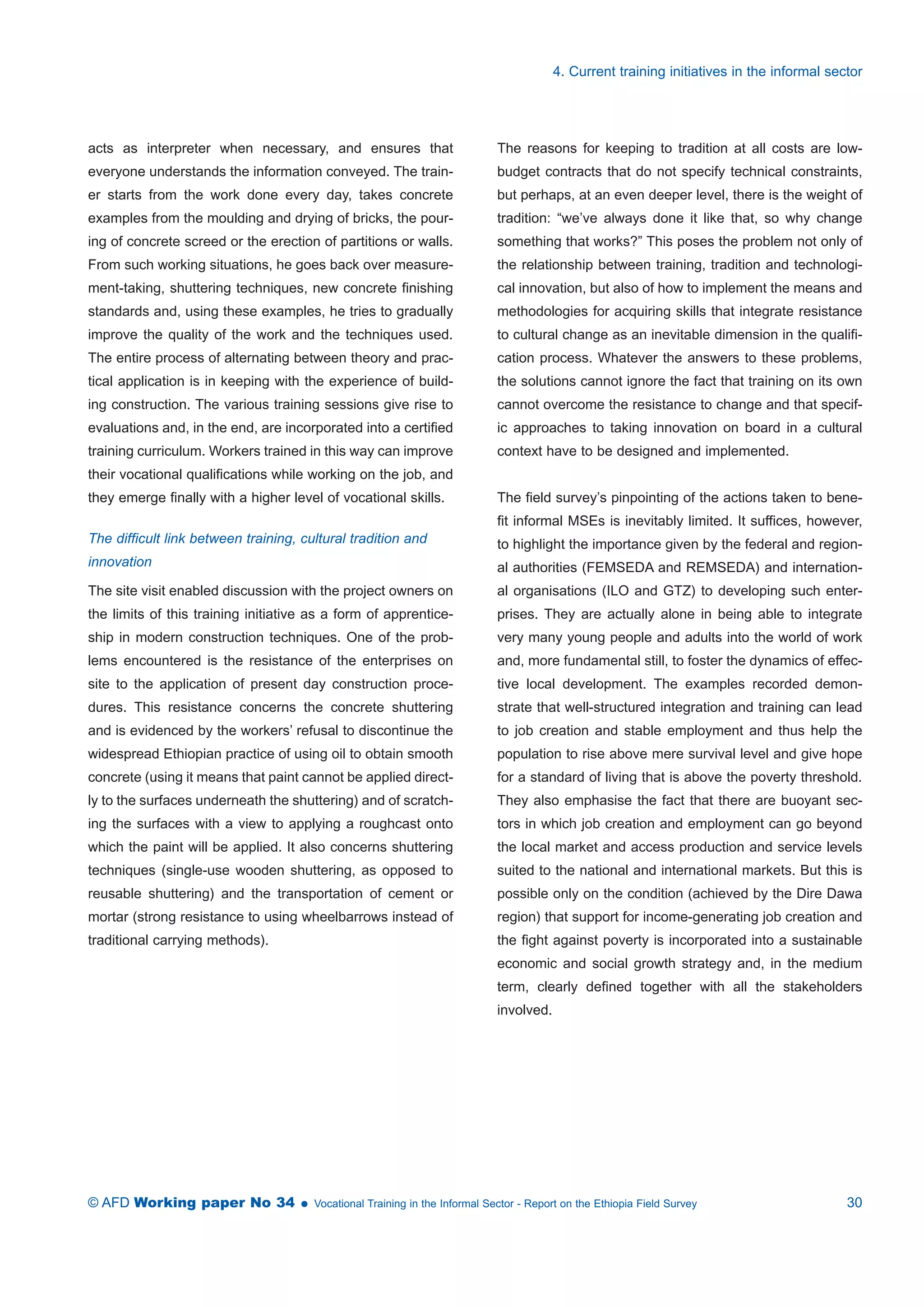 acts as interpreter when necessary, and ensures that 
everyone understands the information conveyed. The train-er 
starts from the work done every day, takes concrete 
examples from the moulding and drying of bricks, the pour-ing 
of concrete screed or the erection of partitions or walls. 
From such working situations, he goes back over measure-ment- 
taking, shuttering techniques, new concrete finishing 
standards and, using these examples, he tries to gradually 
improve the quality of the work and the techniques used. 
The entire process of alternating between theory and prac-tical 
application is in keeping with the experience of build-ing 
construction. The various training sessions give rise to 
evaluations and, in the end, are incorporated into a certified 
training curriculum. Workers trained in this way can improve 
their vocational qualifications while working on the job, and 
they emerge finally with a higher level of vocational skills. 
The difficult link between training, cultural tradition and 
innovation 
The site visit enabled discussion with the project owners on 
the limits of this training initiative as a form of apprentice-ship 
in modern construction techniques. One of the prob-lems 
encountered is the resistance of the enterprises on 
site to the application of present day construction proce-dures. 
This resistance concerns the concrete shuttering 
and is evidenced by the workers’ refusal to discontinue the 
widespread Ethiopian practice of using oil to obtain smooth 
concrete (using it means that paint cannot be applied direct-ly 
to the surfaces underneath the shuttering) and of scratch-ing 
the surfaces with a view to applying a roughcast onto 
which the paint will be applied. It also concerns shuttering 
techniques (single-use wooden shuttering, as opposed to 
reusable shuttering) and the transportation of cement or 
mortar (strong resistance to using wheelbarrows instead of 
traditional carrying methods). 
4. Current training initiatives in the informal sector 
The reasons for keeping to tradition at all costs are low-budget 
contracts that do not specify technical constraints, 
but perhaps, at an even deeper level, there is the weight of 
tradition: “we’ve always done it like that, so why change 
something that works?” This poses the problem not only of 
the relationship between training, tradition and technologi-cal 
innovation, but also of how to implement the means and 
methodologies for acquiring skills that integrate resistance 
to cultural change as an inevitable dimension in the qualifi-cation 
process. Whatever the answers to these problems, 
the solutions cannot ignore the fact that training on its own 
cannot overcome the resistance to change and that specif-ic 
approaches to taking innovation on board in a cultural 
context have to be designed and implemented. 
The field survey’s pinpointing of the actions taken to bene-fit 
informal MSEs is inevitably limited. It suffices, however, 
to highlight the importance given by the federal and region-al 
authorities (FEMSEDA and REMSEDA) and internation-al 
organisations (ILO and GTZ) to developing such enter-prises. 
They are actually alone in being able to integrate 
very many young people and adults into the world of work 
and, more fundamental still, to foster the dynamics of effec-tive 
local development. The examples recorded demon-strate 
that well-structured integration and training can lead 
to job creation and stable employment and thus help the 
population to rise above mere survival level and give hope 
for a standard of living that is above the poverty threshold. 
They also emphasise the fact that there are buoyant sec-tors 
in which job creation and employment can go beyond 
the local market and access production and service levels 
suited to the national and international markets. But this is 
possible only on the condition (achieved by the Dire Dawa 
region) that support for income-generating job creation and 
the fight against poverty is incorporated into a sustainable 
economic and social growth strategy and, in the medium 
term, clearly defined together with all the stakeholders 
involved. 
© AFD Working paper No 34  Vocational Training in the Informal Sector - Report on the Ethiopia Field Survey 30 
 