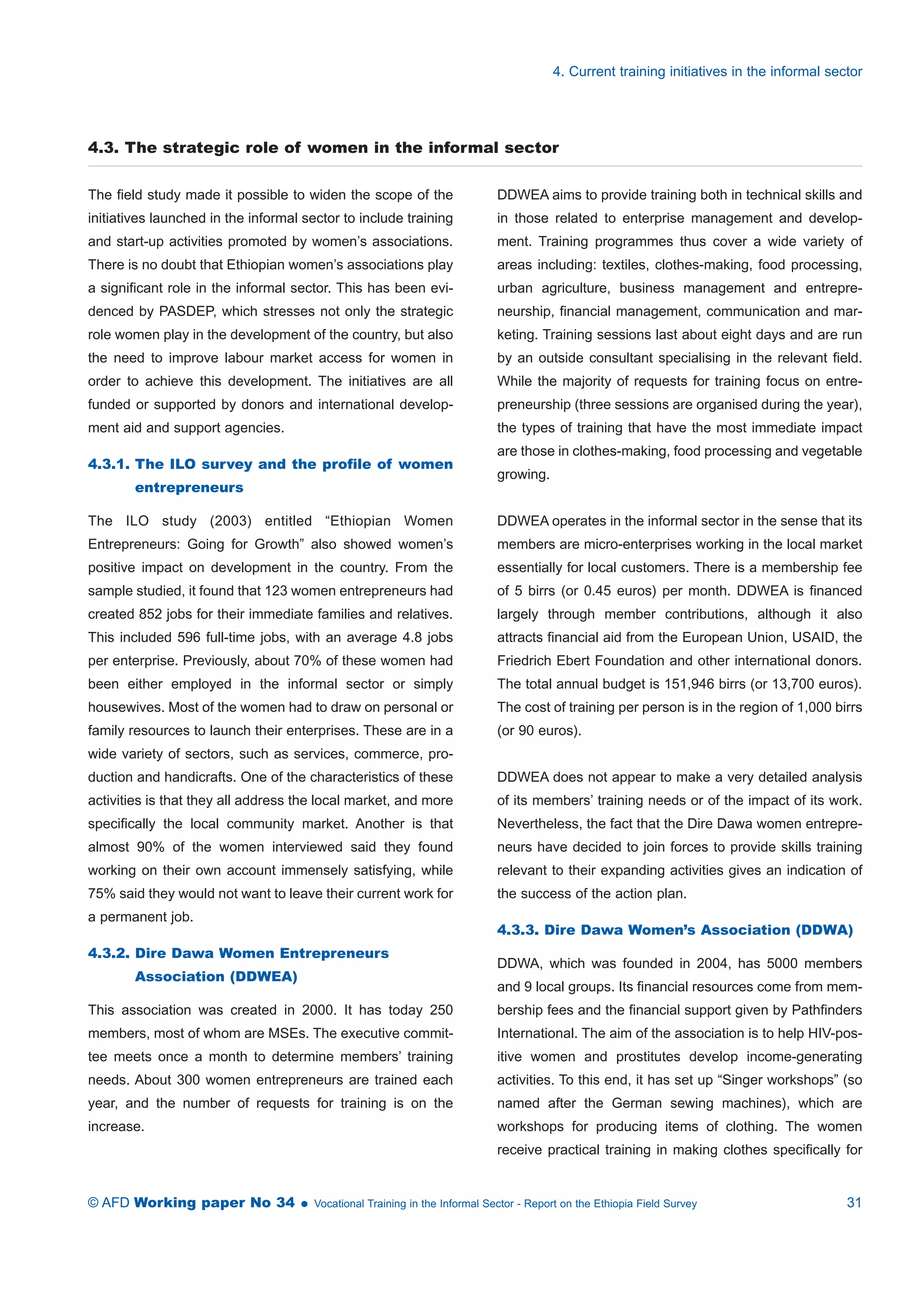 4.3. The strategic role of women in the informal sector 
The field study made it possible to widen the scope of the 
initiatives launched in the informal sector to include training 
and start-up activities promoted by women’s associations. 
There is no doubt that Ethiopian women’s associations play 
a significant role in the informal sector. This has been evi-denced 
by PASDEP, which stresses not only the strategic 
role women play in the development of the country, but also 
the need to improve labour market access for women in 
order to achieve this development. The initiatives are all 
funded or supported by donors and international develop-ment 
aid and support agencies. 
4.3.1. The ILO survey and the profile of women 
entrepreneurs 
The ILO study (2003) entitled “Ethiopian Women 
Entrepreneurs: Going for Growth” also showed women’s 
positive impact on development in the country. From the 
sample studied, it found that 123 women entrepreneurs had 
created 852 jobs for their immediate families and relatives. 
This included 596 full-time jobs, with an average 4.8 jobs 
per enterprise. Previously, about 70% of these women had 
been either employed in the informal sector or simply 
housewives. Most of the women had to draw on personal or 
family resources to launch their enterprises. These are in a 
wide variety of sectors, such as services, commerce, pro-duction 
and handicrafts. One of the characteristics of these 
activities is that they all address the local market, and more 
specifically the local community market. Another is that 
almost 90% of the women interviewed said they found 
working on their own account immensely satisfying, while 
75% said they would not want to leave their current work for 
a permanent job. 
4.3.2. Dire Dawa Women Entrepreneurs 
Association (DDWEA) 
This association was created in 2000. It has today 250 
members, most of whom are MSEs. The executive commit-tee 
meets once a month to determine members’ training 
needs. About 300 women entrepreneurs are trained each 
year, and the number of requests for training is on the 
increase. 
4. Current training initiatives in the informal sector 
DDWEA aims to provide training both in technical skills and 
in those related to enterprise management and develop-ment. 
Training programmes thus cover a wide variety of 
areas including: textiles, clothes-making, food processing, 
urban agriculture, business management and entrepre-neurship, 
financial management, communication and mar-keting. 
Training sessions last about eight days and are run 
by an outside consultant specialising in the relevant field. 
While the majority of requests for training focus on entre-preneurship 
(three sessions are organised during the year), 
the types of training that have the most immediate impact 
are those in clothes-making, food processing and vegetable 
growing. 
DDWEA operates in the informal sector in the sense that its 
members are micro-enterprises working in the local market 
essentially for local customers. There is a membership fee 
of 5 birrs (or 0.45 euros) per month. DDWEA is financed 
largely through member contributions, although it also 
attracts financial aid from the European Union, USAID, the 
Friedrich Ebert Foundation and other international donors. 
The total annual budget is 151,946 birrs (or 13,700 euros). 
The cost of training per person is in the region of 1,000 birrs 
(or 90 euros). 
DDWEA does not appear to make a very detailed analysis 
of its members’ training needs or of the impact of its work. 
Nevertheless, the fact that the Dire Dawa women entrepre-neurs 
have decided to join forces to provide skills training 
relevant to their expanding activities gives an indication of 
the success of the action plan. 
4.3.3. Dire Dawa Women’s Association (DDWA) 
DDWA, which was founded in 2004, has 5000 members 
and 9 local groups. Its financial resources come from mem-bership 
fees and the financial support given by Pathfinders 
International. The aim of the association is to help HIV-pos-itive 
women and prostitutes develop income-generating 
activities. To this end, it has set up “Singer workshops” (so 
named after the German sewing machines), which are 
workshops for producing items of clothing. The women 
receive practical training in making clothes specifically for 
© AFD Working paper No 34  Vocational Training in the Informal Sector - Report on the Ethiopia Field Survey 31 
 