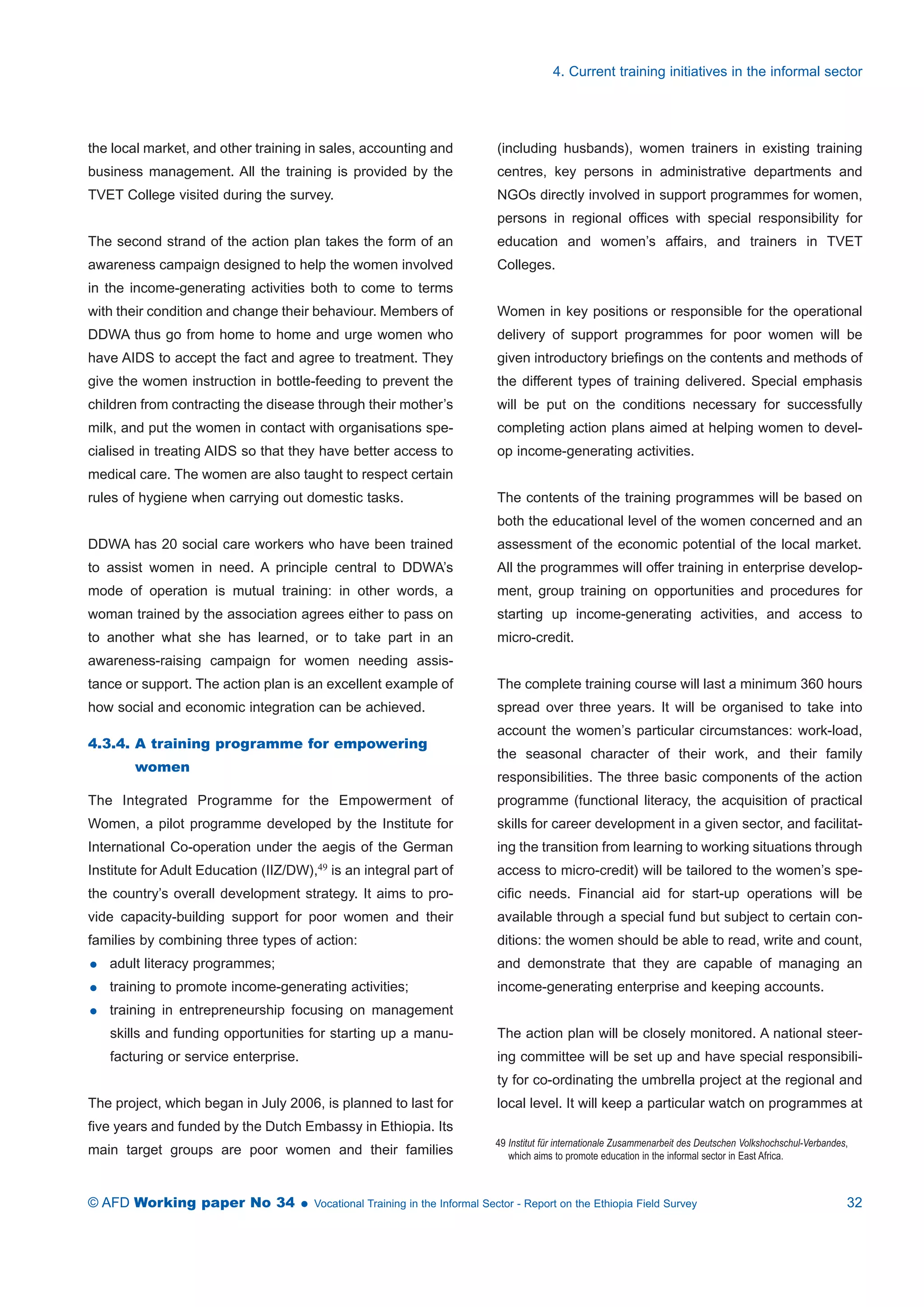 the local market, and other training in sales, accounting and 
business management. All the training is provided by the 
TVET College visited during the survey. 
The second strand of the action plan takes the form of an 
awareness campaign designed to help the women involved 
in the income-generating activities both to come to terms 
with their condition and change their behaviour. Members of 
DDWA thus go from home to home and urge women who 
have AIDS to accept the fact and agree to treatment. They 
give the women instruction in bottle-feeding to prevent the 
children from contracting the disease through their mother’s 
milk, and put the women in contact with organisations spe-cialised 
in treating AIDS so that they have better access to 
medical care. The women are also taught to respect certain 
rules of hygiene when carrying out domestic tasks. 
DDWA has 20 social care workers who have been trained 
to assist women in need. A principle central to DDWA’s 
mode of operation is mutual training: in other words, a 
woman trained by the association agrees either to pass on 
to another what she has learned, or to take part in an 
awareness-raising campaign for women needing assis-tance 
or support. The action plan is an excellent example of 
how social and economic integration can be achieved. 
4.3.4. A training programme for empowering 
women 
The Integrated Programme for the Empowerment of 
Women, a pilot programme developed by the Institute for 
International Co-operation under the aegis of the German 
Institute for Adult Education (IIZ/DW),49 is an integral part of 
the country’s overall development strategy. It aims to pro-vide 
capacity-building support for poor women and their 
families by combining three types of action: 
 adult literacy programmes; 
 training to promote income-generating activities; 
 training in entrepreneurship focusing on management 
skills and funding opportunities for starting up a manu-facturing 
or service enterprise. 
The project, which began in July 2006, is planned to last for 
five years and funded by the Dutch Embassy in Ethiopia. Its 
main target groups are poor women and their families 
4. Current training initiatives in the informal sector 
(including husbands), women trainers in existing training 
centres, key persons in administrative departments and 
NGOs directly involved in support programmes for women, 
persons in regional offices with special responsibility for 
education and women’s affairs, and trainers in TVET 
Colleges. 
Women in key positions or responsible for the operational 
delivery of support programmes for poor women will be 
given introductory briefings on the contents and methods of 
the different types of training delivered. Special emphasis 
will be put on the conditions necessary for successfully 
completing action plans aimed at helping women to devel-op 
income-generating activities. 
The contents of the training programmes will be based on 
both the educational level of the women concerned and an 
assessment of the economic potential of the local market. 
All the programmes will offer training in enterprise develop-ment, 
group training on opportunities and procedures for 
starting up income-generating activities, and access to 
micro-credit. 
The complete training course will last a minimum 360 hours 
spread over three years. It will be organised to take into 
account the women’s particular circumstances: work-load, 
the seasonal character of their work, and their family 
responsibilities. The three basic components of the action 
programme (functional literacy, the acquisition of practical 
skills for career development in a given sector, and facilitat-ing 
the transition from learning to working situations through 
access to micro-credit) will be tailored to the women’s spe-cific 
needs. Financial aid for start-up operations will be 
available through a special fund but subject to certain con-ditions: 
the women should be able to read, write and count, 
and demonstrate that they are capable of managing an 
income-generating enterprise and keeping accounts. 
The action plan will be closely monitored. A national steer-ing 
committee will be set up and have special responsibili-ty 
for co-ordinating the umbrella project at the regional and 
local level. It will keep a particular watch on programmes at 
49 Institut für internationale Zusammenarbeit des Deutschen Volkshochschul-Verbandes, 
which aims to promote education in the informal sector in East Africa. 
© AFD Working paper No 34  Vocational Training in the Informal Sector - Report on the Ethiopia Field Survey 32 
 