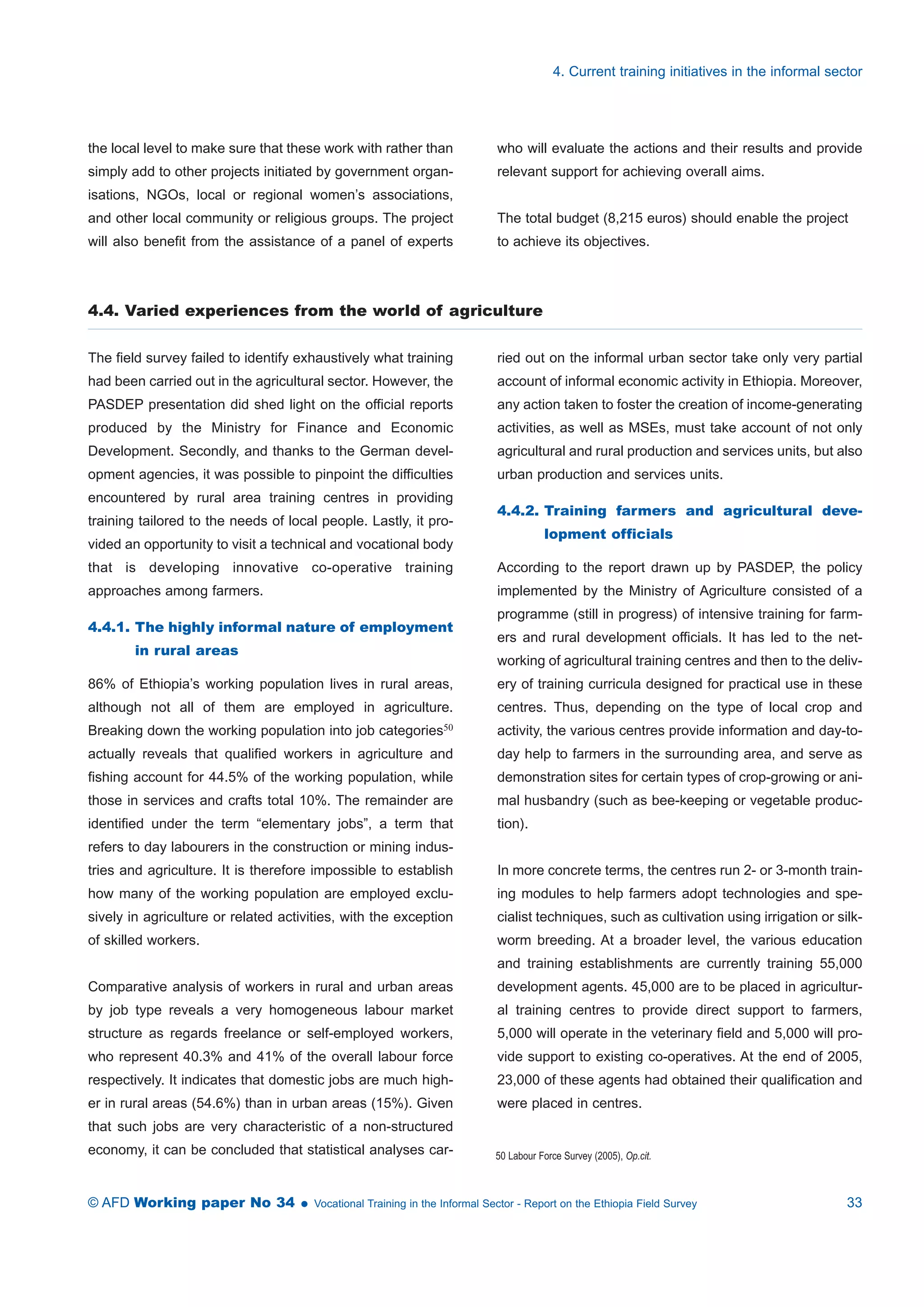 the local level to make sure that these work with rather than 
simply add to other projects initiated by government organ-isations, 
NGOs, local or regional women’s associations, 
and other local community or religious groups. The project 
will also benefit from the assistance of a panel of experts 
4. Current training initiatives in the informal sector 
who will evaluate the actions and their results and provide 
relevant support for achieving overall aims. 
The total budget (8,215 euros) should enable the project 
to achieve its objectives. 
4.4. Varied experiences from the world of agriculture 
The field survey failed to identify exhaustively what training 
had been carried out in the agricultural sector. However, the 
PASDEP presentation did shed light on the official reports 
produced by the Ministry for Finance and Economic 
Development. Secondly, and thanks to the German devel-opment 
agencies, it was possible to pinpoint the difficulties 
encountered by rural area training centres in providing 
training tailored to the needs of local people. Lastly, it pro-vided 
an opportunity to visit a technical and vocational body 
that is developing innovative co-operative training 
approaches among farmers. 
4.4.1. The highly informal nature of employment 
in rural areas 
86% of Ethiopia’s working population lives in rural areas, 
although not all of them are employed in agriculture. 
Breaking down the working population into job categories50 
actually reveals that qualified workers in agriculture and 
fishing account for 44.5% of the working population, while 
those in services and crafts total 10%. The remainder are 
identified under the term “elementary jobs”, a term that 
refers to day labourers in the construction or mining indus-tries 
and agriculture. It is therefore impossible to establish 
how many of the working population are employed exclu-sively 
in agriculture or related activities, with the exception 
of skilled workers. 
Comparative analysis of workers in rural and urban areas 
by job type reveals a very homogeneous labour market 
structure as regards freelance or self-employed workers, 
who represent 40.3% and 41% of the overall labour force 
respectively. It indicates that domestic jobs are much high-er 
in rural areas (54.6%) than in urban areas (15%). Given 
that such jobs are very characteristic of a non-structured 
economy, it can be concluded that statistical analyses car-ried 
out on the informal urban sector take only very partial 
account of informal economic activity in Ethiopia. Moreover, 
any action taken to foster the creation of income-generating 
activities, as well as MSEs, must take account of not only 
agricultural and rural production and services units, but also 
urban production and services units. 
4.4.2. Training farmers and agricultural deve-lopment 
officials 
According to the report drawn up by PASDEP, the policy 
implemented by the Ministry of Agriculture consisted of a 
programme (still in progress) of intensive training for farm-ers 
and rural development officials. It has led to the net-working 
of agricultural training centres and then to the deliv-ery 
of training curricula designed for practical use in these 
centres. Thus, depending on the type of local crop and 
activity, the various centres provide information and day-to-day 
help to farmers in the surrounding area, and serve as 
demonstration sites for certain types of crop-growing or ani-mal 
husbandry (such as bee-keeping or vegetable produc-tion). 
In more concrete terms, the centres run 2- or 3-month train-ing 
modules to help farmers adopt technologies and spe-cialist 
techniques, such as cultivation using irrigation or silk-worm 
breeding. At a broader level, the various education 
and training establishments are currently training 55,000 
development agents. 45,000 are to be placed in agricultur-al 
training centres to provide direct support to farmers, 
5,000 will operate in the veterinary field and 5,000 will pro-vide 
support to existing co-operatives. At the end of 2005, 
23,000 of these agents had obtained their qualification and 
were placed in centres. 
50 Labour Force Survey (2005), Op.cit. 
© AFD Working paper No 34  Vocational Training in the Informal Sector - Report on the Ethiopia Field Survey 33 
 