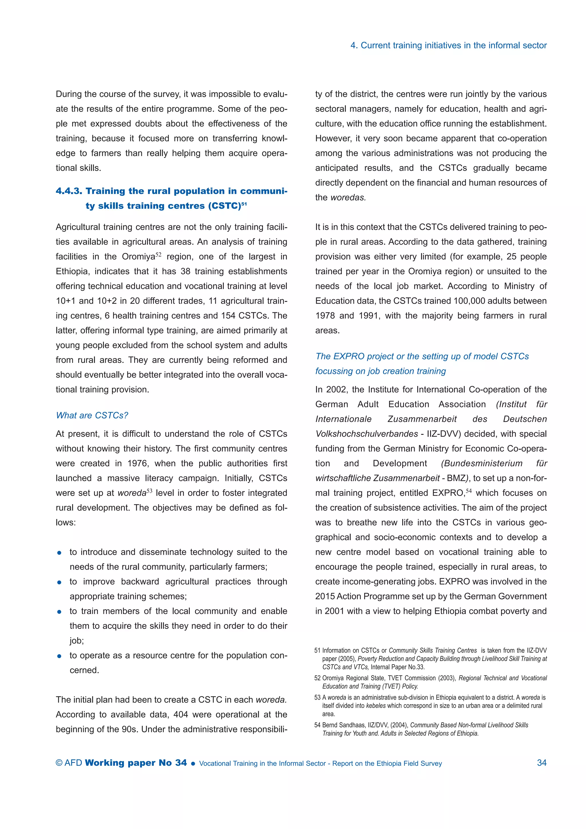 During the course of the survey, it was impossible to evalu-ate 
the results of the entire programme. Some of the peo-ple 
met expressed doubts about the effectiveness of the 
training, because it focused more on transferring knowl-edge 
to farmers than really helping them acquire opera-tional 
skills. 
4.4.3. Training the rural population in communi-ty 
skills training centres (CSTC)51 
Agricultural training centres are not the only training facili-ties 
available in agricultural areas. An analysis of training 
facilities in the Oromiya52 region, one of the largest in 
Ethiopia, indicates that it has 38 training establishments 
offering technical education and vocational training at level 
10+1 and 10+2 in 20 different trades, 11 agricultural train-ing 
centres, 6 health training centres and 154 CSTCs. The 
latter, offering informal type training, are aimed primarily at 
young people excluded from the school system and adults 
from rural areas. They are currently being reformed and 
should eventually be better integrated into the overall voca-tional 
training provision. 
What are CSTCs? 
At present, it is difficult to understand the role of CSTCs 
without knowing their history. The first community centres 
were created in 1976, when the public authorities first 
launched a massive literacy campaign. Initially, CSTCs 
were set up at woreda53 level in order to foster integrated 
rural development. The objectives may be defined as fol-lows: 
 to introduce and disseminate technology suited to the 
needs of the rural community, particularly farmers; 
 to improve backward agricultural practices through 
appropriate training schemes; 
 to train members of the local community and enable 
them to acquire the skills they need in order to do their 
job; 
 to operate as a resource centre for the population con-cerned. 
The initial plan had been to create a CSTC in each woreda. 
According to available data, 404 were operational at the 
beginning of the 90s. Under the administrative responsibili-ty 
4. Current training initiatives in the informal sector 
of the district, the centres were run jointly by the various 
sectoral managers, namely for education, health and agri-culture, 
with the education office running the establishment. 
However, it very soon became apparent that co-operation 
among the various administrations was not producing the 
anticipated results, and the CSTCs gradually became 
directly dependent on the financial and human resources of 
the woredas. 
It is in this context that the CSTCs delivered training to peo-ple 
in rural areas. According to the data gathered, training 
provision was either very limited (for example, 25 people 
trained per year in the Oromiya region) or unsuited to the 
needs of the local job market. According to Ministry of 
Education data, the CSTCs trained 100,000 adults between 
1978 and 1991, with the majority being farmers in rural 
areas. 
The EXPRO project or the setting up of model CSTCs 
focussing on job creation training 
In 2002, the Institute for International Co-operation of the 
German Adult Education Association (Institut für 
Internationale Zusammenarbeit des Deutschen 
Volkshochschulverbandes - IIZ-DVV) decided, with special 
funding from the German Ministry for Economic Co-opera-tion 
and Development (Bundesministerium für 
wirtschaftliche Zusammenarbeit - BMZ), to set up a non-for-mal 
training project, entitled EXPRO,54 which focuses on 
the creation of subsistence activities. The aim of the project 
was to breathe new life into the CSTCs in various geo-graphical 
and socio-economic contexts and to develop a 
new centre model based on vocational training able to 
encourage the people trained, especially in rural areas, to 
create income-generating jobs. EXPRO was involved in the 
2015 Action Programme set up by the German Government 
in 2001 with a view to helping Ethiopia combat poverty and 
51 Information on CSTCs or Community Skills Training Centres is taken from the IIZ-DVV 
paper (2005), Poverty Reduction and Capacity Building through Livelihood Skill Training at 
CSTCs and VTCs, Internal Paper No.33. 
52 Oromiya Regional State, TVET Commission (2003), Regional Technical and Vocational 
Education and Training (TVET) Policy. 
53 A woreda is an administrative sub-division in Ethiopia equivalent to a district. A woreda is 
itself divided into kebeles which correspond in size to an urban area or a delimited rural 
area. 
54 Bernd Sandhaas, IIZ/DVV, (2004), Community Based Non-formal Livelihood Skills 
Training for Youth and. Adults in Selected Regions of Ethiopia. 
© AFD Working paper No 34  Vocational Training in the Informal Sector - Report on the Ethiopia Field Survey 34 
 