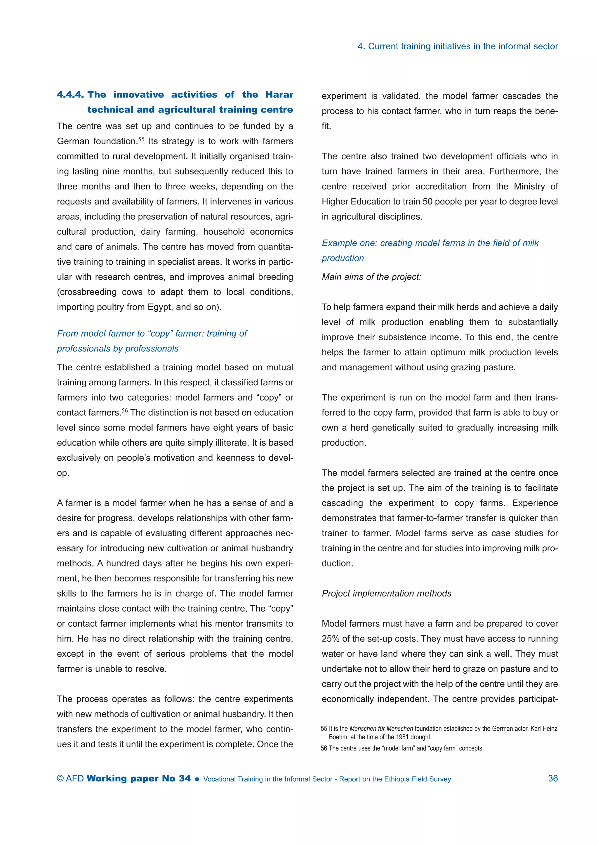 4.4.4. The innovative activities of the Harar 
technical and agricultural training centre 
The centre was set up and continues to be funded by a 
German foundation.55 Its strategy is to work with farmers 
committed to rural development. It initially organised train-ing 
lasting nine months, but subsequently reduced this to 
three months and then to three weeks, depending on the 
requests and availability of farmers. It intervenes in various 
areas, including the preservation of natural resources, agri-cultural 
production, dairy farming, household economics 
and care of animals. The centre has moved from quantita-tive 
training to training in specialist areas. It works in partic-ular 
with research centres, and improves animal breeding 
(crossbreeding cows to adapt them to local conditions, 
importing poultry from Egypt, and so on). 
From model farmer to “copy” farmer: training of 
professionals by professionals 
The centre established a training model based on mutual 
training among farmers. In this respect, it classified farms or 
farmers into two categories: model farmers and “copy” or 
contact farmers.56 The distinction is not based on education 
level since some model farmers have eight years of basic 
education while others are quite simply illiterate. It is based 
exclusively on people’s motivation and keenness to devel-op. 
A farmer is a model farmer when he has a sense of and a 
desire for progress, develops relationships with other farm-ers 
and is capable of evaluating different approaches nec-essary 
for introducing new cultivation or animal husbandry 
methods. A hundred days after he begins his own experi-ment, 
he then becomes responsible for transferring his new 
skills to the farmers he is in charge of. The model farmer 
maintains close contact with the training centre. The “copy” 
or contact farmer implements what his mentor transmits to 
him. He has no direct relationship with the training centre, 
except in the event of serious problems that the model 
farmer is unable to resolve. 
The process operates as follows: the centre experiments 
with new methods of cultivation or animal husbandry. It then 
transfers the experiment to the model farmer, who contin-ues 
it and tests it until the experiment is complete. Once the 
4. Current training initiatives in the informal sector 
experiment is validated, the model farmer cascades the 
process to his contact farmer, who in turn reaps the bene-fit. 
The centre also trained two development officials who in 
turn have trained farmers in their area. Furthermore, the 
centre received prior accreditation from the Ministry of 
Higher Education to train 50 people per year to degree level 
in agricultural disciplines. 
Example one: creating model farms in the field of milk 
production 
Main aims of the project: 
To help farmers expand their milk herds and achieve a daily 
level of milk production enabling them to substantially 
improve their subsistence income. To this end, the centre 
helps the farmer to attain optimum milk production levels 
and management without using grazing pasture. 
The experiment is run on the model farm and then trans-ferred 
to the copy farm, provided that farm is able to buy or 
own a herd genetically suited to gradually increasing milk 
production. 
The model farmers selected are trained at the centre once 
the project is set up. The aim of the training is to facilitate 
cascading the experiment to copy farms. Experience 
demonstrates that farmer-to-farmer transfer is quicker than 
trainer to farmer. Model farms serve as case studies for 
training in the centre and for studies into improving milk pro-duction. 
Project implementation methods 
Model farmers must have a farm and be prepared to cover 
25% of the set-up costs. They must have access to running 
water or have land where they can sink a well. They must 
undertake not to allow their herd to graze on pasture and to 
carry out the project with the help of the centre until they are 
economically independent. The centre provides participat- 
55 It is the Menschen für Menschen foundation established by the German actor, Karl Heinz 
Boehm, at the time of the 1981 drought. 
56 The centre uses the “model farm” and “copy farm” concepts. 
© AFD Working paper No 34  Vocational Training in the Informal Sector - Report on the Ethiopia Field Survey 36 
 