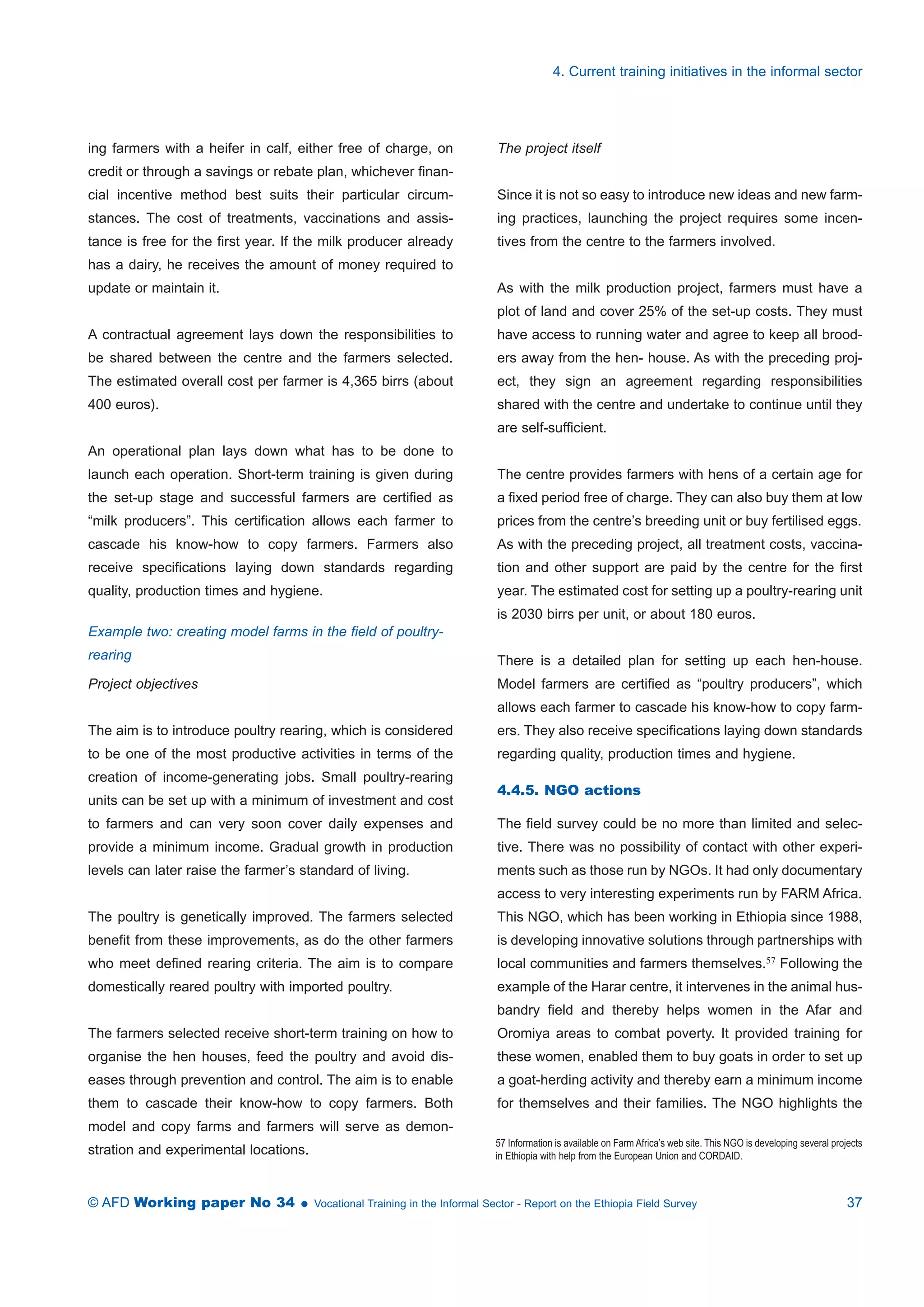 ing farmers with a heifer in calf, either free of charge, on 
credit or through a savings or rebate plan, whichever finan-cial 
incentive method best suits their particular circum-stances. 
The cost of treatments, vaccinations and assis-tance 
is free for the first year. If the milk producer already 
has a dairy, he receives the amount of money required to 
update or maintain it. 
A contractual agreement lays down the responsibilities to 
be shared between the centre and the farmers selected. 
The estimated overall cost per farmer is 4,365 birrs (about 
400 euros). 
An operational plan lays down what has to be done to 
launch each operation. Short-term training is given during 
the set-up stage and successful farmers are certified as 
“milk producers”. This certification allows each farmer to 
cascade his know-how to copy farmers. Farmers also 
receive specifications laying down standards regarding 
quality, production times and hygiene. 
Example two: creating model farms in the field of poultry-rearing 
Project objectives 
The aim is to introduce poultry rearing, which is considered 
to be one of the most productive activities in terms of the 
creation of income-generating jobs. Small poultry-rearing 
units can be set up with a minimum of investment and cost 
to farmers and can very soon cover daily expenses and 
provide a minimum income. Gradual growth in production 
levels can later raise the farmer’s standard of living. 
The poultry is genetically improved. The farmers selected 
benefit from these improvements, as do the other farmers 
who meet defined rearing criteria. The aim is to compare 
domestically reared poultry with imported poultry. 
The farmers selected receive short-term training on how to 
organise the hen houses, feed the poultry and avoid dis-eases 
through prevention and control. The aim is to enable 
them to cascade their know-how to copy farmers. Both 
model and copy farms and farmers will serve as demon-stration 
and experimental locations. 
4. Current training initiatives in the informal sector 
The project itself 
Since it is not so easy to introduce new ideas and new farm-ing 
practices, launching the project requires some incen-tives 
from the centre to the farmers involved. 
As with the milk production project, farmers must have a 
plot of land and cover 25% of the set-up costs. They must 
have access to running water and agree to keep all brood-ers 
away from the hen- house. As with the preceding proj-ect, 
they sign an agreement regarding responsibilities 
shared with the centre and undertake to continue until they 
are self-sufficient. 
The centre provides farmers with hens of a certain age for 
a fixed period free of charge. They can also buy them at low 
prices from the centre’s breeding unit or buy fertilised eggs. 
As with the preceding project, all treatment costs, vaccina-tion 
and other support are paid by the centre for the first 
year. The estimated cost for setting up a poultry-rearing unit 
is 2030 birrs per unit, or about 180 euros. 
There is a detailed plan for setting up each hen-house. 
Model farmers are certified as “poultry producers”, which 
allows each farmer to cascade his know-how to copy farm-ers. 
They also receive specifications laying down standards 
regarding quality, production times and hygiene. 
4.4.5. NGO actions 
The field survey could be no more than limited and selec-tive. 
There was no possibility of contact with other experi-ments 
such as those run by NGOs. It had only documentary 
access to very interesting experiments run by FARM Africa. 
This NGO, which has been working in Ethiopia since 1988, 
is developing innovative solutions through partnerships with 
local communities and farmers themselves.57 Following the 
example of the Harar centre, it intervenes in the animal hus-bandry 
field and thereby helps women in the Afar and 
Oromiya areas to combat poverty. It provided training for 
these women, enabled them to buy goats in order to set up 
a goat-herding activity and thereby earn a minimum income 
for themselves and their families. The NGO highlights the 
57 Information is available on FarmAfrica’s web site. This NGO is developing several projects 
in Ethiopia with help from the European Union and CORDAID. 
© AFD Working paper No 34  Vocational Training in the Informal Sector - Report on the Ethiopia Field Survey 37 
 