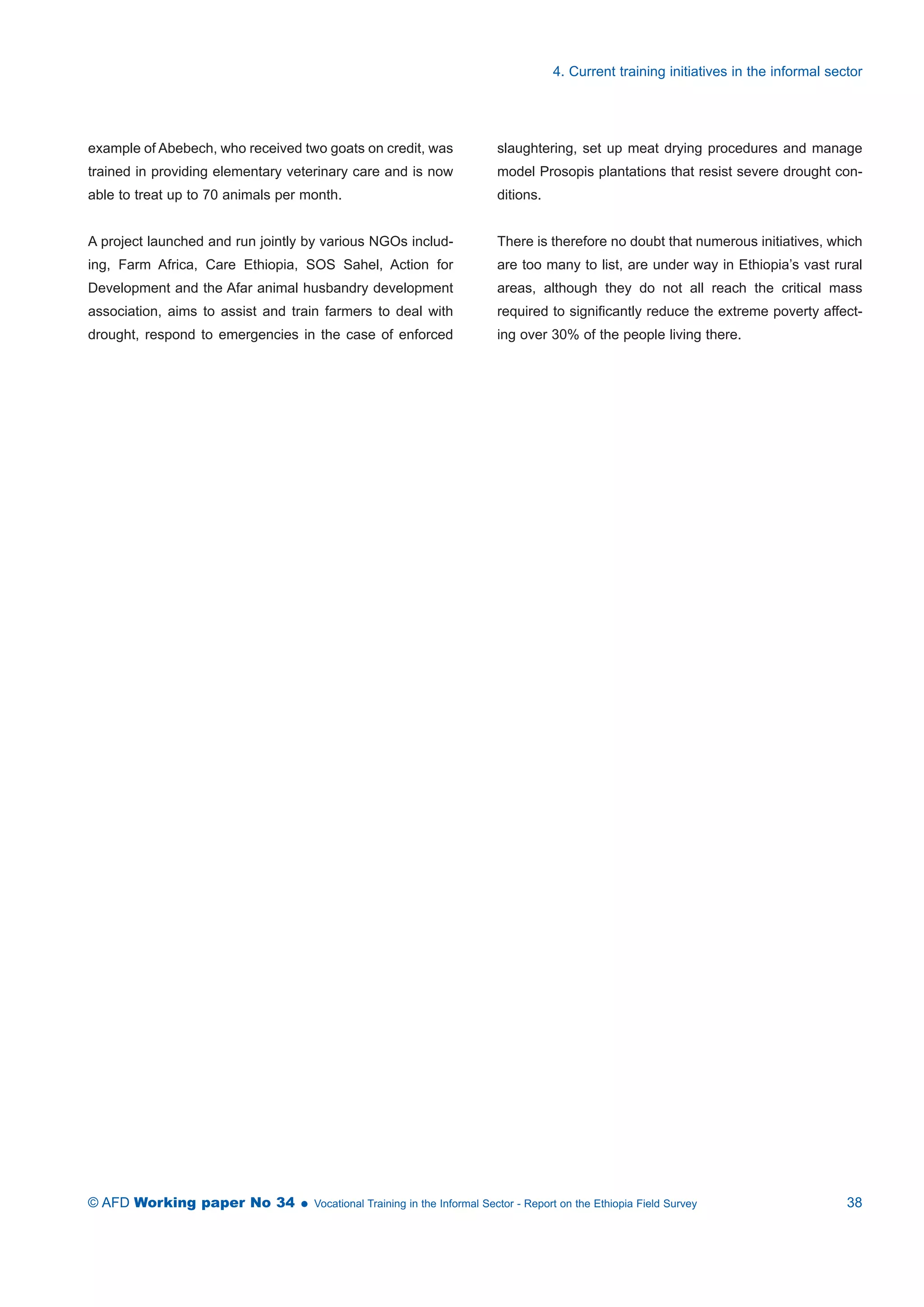 example of Abebech, who received two goats on credit, was 
trained in providing elementary veterinary care and is now 
able to treat up to 70 animals per month. 
A project launched and run jointly by various NGOs includ-ing, 
Farm Africa, Care Ethiopia, SOS Sahel, Action for 
Development and the Afar animal husbandry development 
association, aims to assist and train farmers to deal with 
drought, respond to emergencies in the case of enforced 
4. Current training initiatives in the informal sector 
slaughtering, set up meat drying procedures and manage 
model Prosopis plantations that resist severe drought con-ditions. 
There is therefore no doubt that numerous initiatives, which 
are too many to list, are under way in Ethiopia’s vast rural 
areas, although they do not all reach the critical mass 
required to significantly reduce the extreme poverty affect-ing 
over 30% of the people living there. 
© AFD Working paper No 34  Vocational Training in the Informal Sector - Report on the Ethiopia Field Survey 38 
 