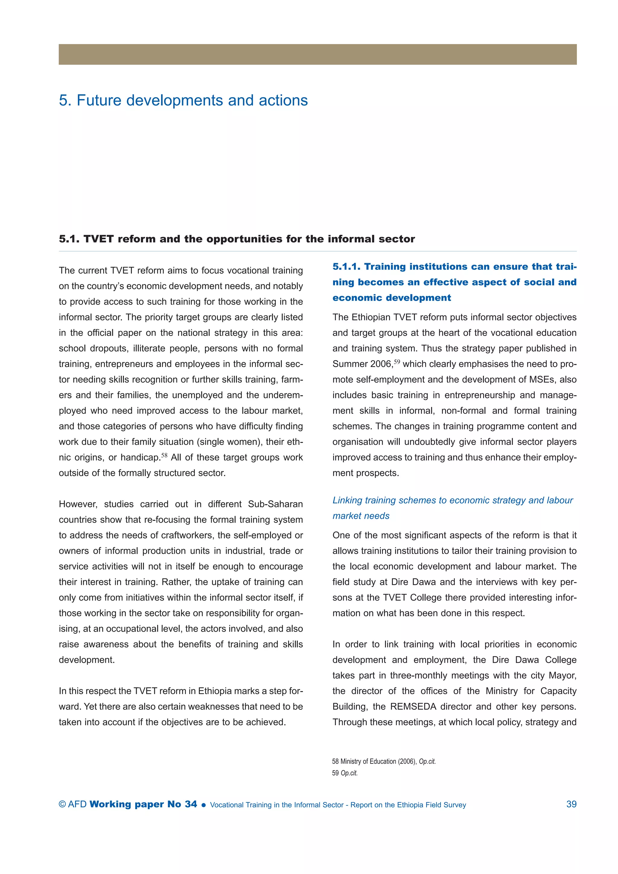 5. Future developments and actions 
5.1. TVET reform and the opportunities for the informal sector 
The current TVET reform aims to focus vocational training 
on the country’s economic development needs, and notably 
to provide access to such training for those working in the 
informal sector. The priority target groups are clearly listed 
in the official paper on the national strategy in this area: 
school dropouts, illiterate people, persons with no formal 
training, entrepreneurs and employees in the informal sec-tor 
needing skills recognition or further skills training, farm-ers 
and their families, the unemployed and the underem-ployed 
who need improved access to the labour market, 
and those categories of persons who have difficulty finding 
work due to their family situation (single women), their eth-nic 
origins, or handicap.58 All of these target groups work 
outside of the formally structured sector. 
However, studies carried out in different Sub-Saharan 
countries show that re-focusing the formal training system 
to address the needs of craftworkers, the self-employed or 
owners of informal production units in industrial, trade or 
service activities will not in itself be enough to encourage 
their interest in training. Rather, the uptake of training can 
only come from initiatives within the informal sector itself, if 
those working in the sector take on responsibility for organ-ising, 
at an occupational level, the actors involved, and also 
raise awareness about the benefits of training and skills 
development. 
In this respect the TVET reform in Ethiopia marks a step for-ward. 
Yet there are also certain weaknesses that need to be 
taken into account if the objectives are to be achieved. 
5.1.1. Training institutions can ensure that trai-ning 
becomes an effective aspect of social and 
economic development 
The Ethiopian TVET reform puts informal sector objectives 
and target groups at the heart of the vocational education 
and training system. Thus the strategy paper published in 
Summer 2006,59 which clearly emphasises the need to pro-mote 
self-employment and the development of MSEs, also 
includes basic training in entrepreneurship and manage-ment 
skills in informal, non-formal and formal training 
schemes. The changes in training programme content and 
organisation will undoubtedly give informal sector players 
improved access to training and thus enhance their employ-ment 
prospects. 
Linking training schemes to economic strategy and labour 
market needs 
One of the most significant aspects of the reform is that it 
allows training institutions to tailor their training provision to 
the local economic development and labour market. The 
field study at Dire Dawa and the interviews with key per-sons 
at the TVET College there provided interesting infor-mation 
on what has been done in this respect. 
In order to link training with local priorities in economic 
development and employment, the Dire Dawa College 
takes part in three-monthly meetings with the city Mayor, 
the director of the offices of the Ministry for Capacity 
Building, the REMSEDA director and other key persons. 
Through these meetings, at which local policy, strategy and 
58 Ministry of Education (2006), Op.cit. 
59 Op.cit. 
© AFD Working paper No 34  Vocational Training in the Informal Sector - Report on the Ethiopia Field Survey 39 
 