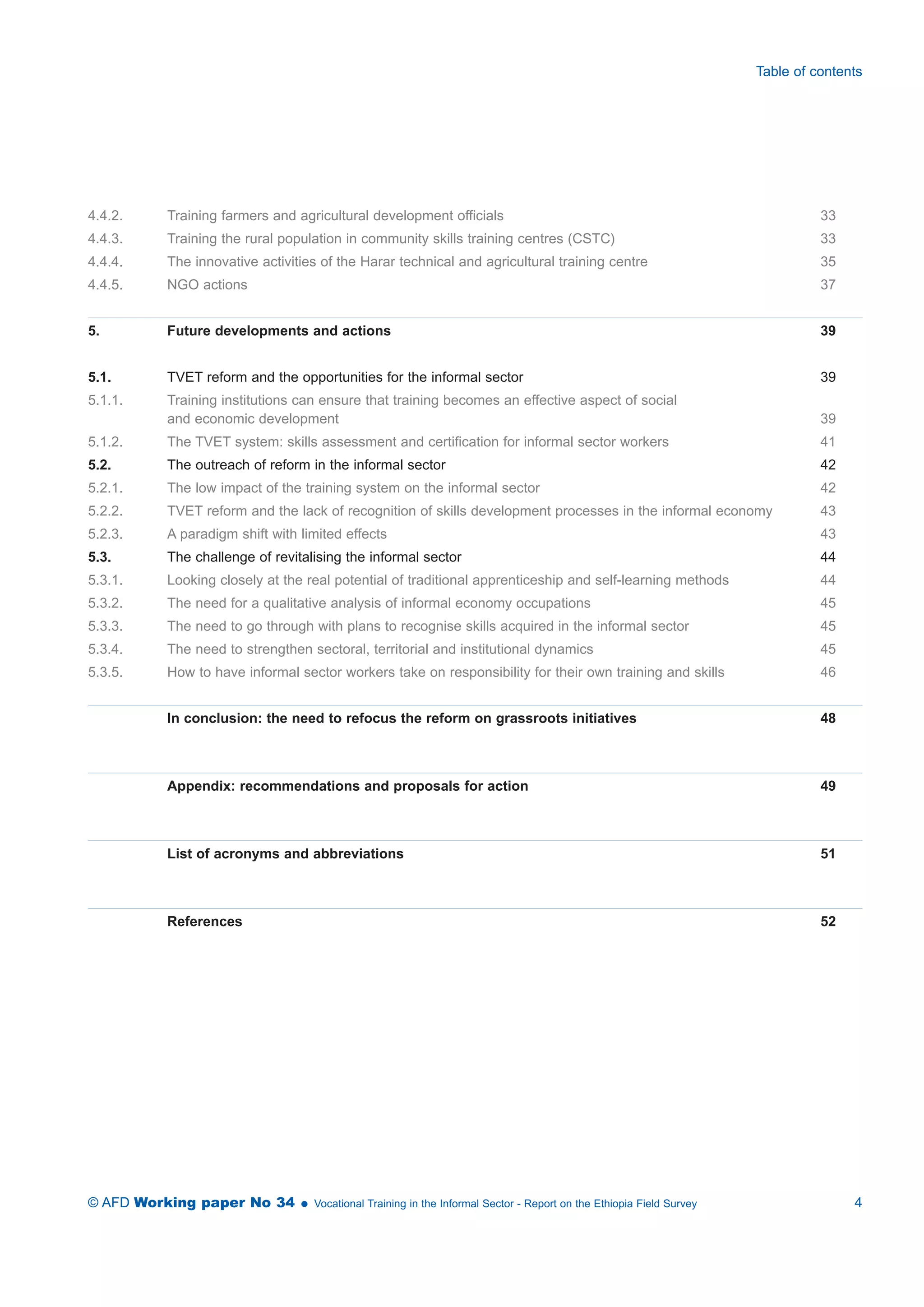 Table of contents 
4.4.2. Training farmers and agricultural development officials 33 
4.4.3. Training the rural population in community skills training centres (CSTC) 33 
4.4.4. The innovative activities of the Harar technical and agricultural training centre 35 
4.4.5. NGO actions 37 
5. Future developments and actions 39 
5.1. TVET reform and the opportunities for the informal sector 39 
5.1.1. Training institutions can ensure that training becomes an effective aspect of social 
and economic development 39 
5.1.2. The TVET system: skills assessment and certification for informal sector workers 41 
5.2. The outreach of reform in the informal sector 42 
5.2.1. The low impact of the training system on the informal sector 42 
5.2.2. TVET reform and the lack of recognition of skills development processes in the informal economy 43 
5.2.3. A paradigm shift with limited effects 43 
5.3. The challenge of revitalising the informal sector 44 
5.3.1. Looking closely at the real potential of traditional apprenticeship and self-learning methods 44 
5.3.2. The need for a qualitative analysis of informal economy occupations 45 
5.3.3. The need to go through with plans to recognise skills acquired in the informal sector 45 
5.3.4. The need to strengthen sectoral, territorial and institutional dynamics 45 
5.3.5. How to have informal sector workers take on responsibility for their own training and skills 46 
In conclusion: the need to refocus the reform on grassroots initiatives 48 
Appendix: recommendations and proposals for action 49 
List of acronyms and abbreviations 51 
References 52 
© AFD Working paper No 34  Vocational Training in the Informal Sector - Report on the Ethiopia Field Survey 4 
 