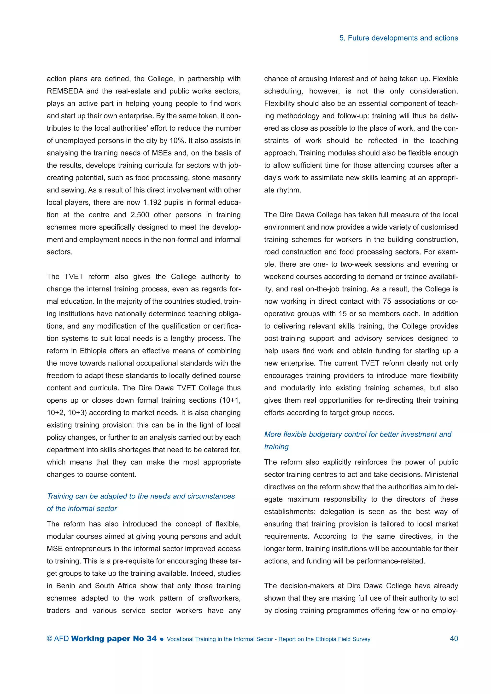 action plans are defined, the College, in partnership with 
REMSEDA and the real-estate and public works sectors, 
plays an active part in helping young people to find work 
and start up their own enterprise. By the same token, it con-tributes 
to the local authorities’ effort to reduce the number 
of unemployed persons in the city by 10%. It also assists in 
analysing the training needs of MSEs and, on the basis of 
the results, develops training curricula for sectors with job-creating 
potential, such as food processing, stone masonry 
and sewing. As a result of this direct involvement with other 
local players, there are now 1,192 pupils in formal educa-tion 
at the centre and 2,500 other persons in training 
schemes more specifically designed to meet the develop-ment 
and employment needs in the non-formal and informal 
sectors. 
The TVET reform also gives the College authority to 
change the internal training process, even as regards for-mal 
education. In the majority of the countries studied, train-ing 
institutions have nationally determined teaching obliga-tions, 
and any modification of the qualification or certifica-tion 
systems to suit local needs is a lengthy process. The 
reform in Ethiopia offers an effective means of combining 
the move towards national occupational standards with the 
freedom to adapt these standards to locally defined course 
content and curricula. The Dire Dawa TVET College thus 
opens up or closes down formal training sections (10+1, 
10+2, 10+3) according to market needs. It is also changing 
existing training provision: this can be in the light of local 
policy changes, or further to an analysis carried out by each 
department into skills shortages that need to be catered for, 
which means that they can make the most appropriate 
changes to course content. 
Training can be adapted to the needs and circumstances 
of the informal sector 
The reform has also introduced the concept of flexible, 
modular courses aimed at giving young persons and adult 
MSE entrepreneurs in the informal sector improved access 
to training. This is a pre-requisite for encouraging these tar-get 
groups to take up the training available. Indeed, studies 
in Benin and South Africa show that only those training 
schemes adapted to the work pattern of craftworkers, 
traders and various service sector workers have any 
5. Future developments and actions 
chance of arousing interest and of being taken up. Flexible 
scheduling, however, is not the only consideration. 
Flexibility should also be an essential component of teach-ing 
methodology and follow-up: training will thus be deliv-ered 
as close as possible to the place of work, and the con-straints 
of work should be reflected in the teaching 
approach. Training modules should also be flexible enough 
to allow sufficient time for those attending courses after a 
day’s work to assimilate new skills learning at an appropri-ate 
rhythm. 
The Dire Dawa College has taken full measure of the local 
environment and now provides a wide variety of customised 
training schemes for workers in the building construction, 
road construction and food processing sectors. For exam-ple, 
there are one- to two-week sessions and evening or 
weekend courses according to demand or trainee availabil-ity, 
and real on-the-job training. As a result, the College is 
now working in direct contact with 75 associations or co-operative 
groups with 15 or so members each. In addition 
to delivering relevant skills training, the College provides 
post-training support and advisory services designed to 
help users find work and obtain funding for starting up a 
new enterprise. The current TVET reform clearly not only 
encourages training providers to introduce more flexibility 
and modularity into existing training schemes, but also 
gives them real opportunities for re-directing their training 
efforts according to target group needs. 
More flexible budgetary control for better investment and 
training 
The reform also explicitly reinforces the power of public 
sector training centres to act and take decisions. Ministerial 
directives on the reform show that the authorities aim to del-egate 
maximum responsibility to the directors of these 
establishments: delegation is seen as the best way of 
ensuring that training provision is tailored to local market 
requirements. According to the same directives, in the 
longer term, training institutions will be accountable for their 
actions, and funding will be performance-related. 
The decision-makers at Dire Dawa College have already 
shown that they are making full use of their authority to act 
by closing training programmes offering few or no employ- 
© AFD Working paper No 34  Vocational Training in the Informal Sector - Report on the Ethiopia Field Survey 40 
 
