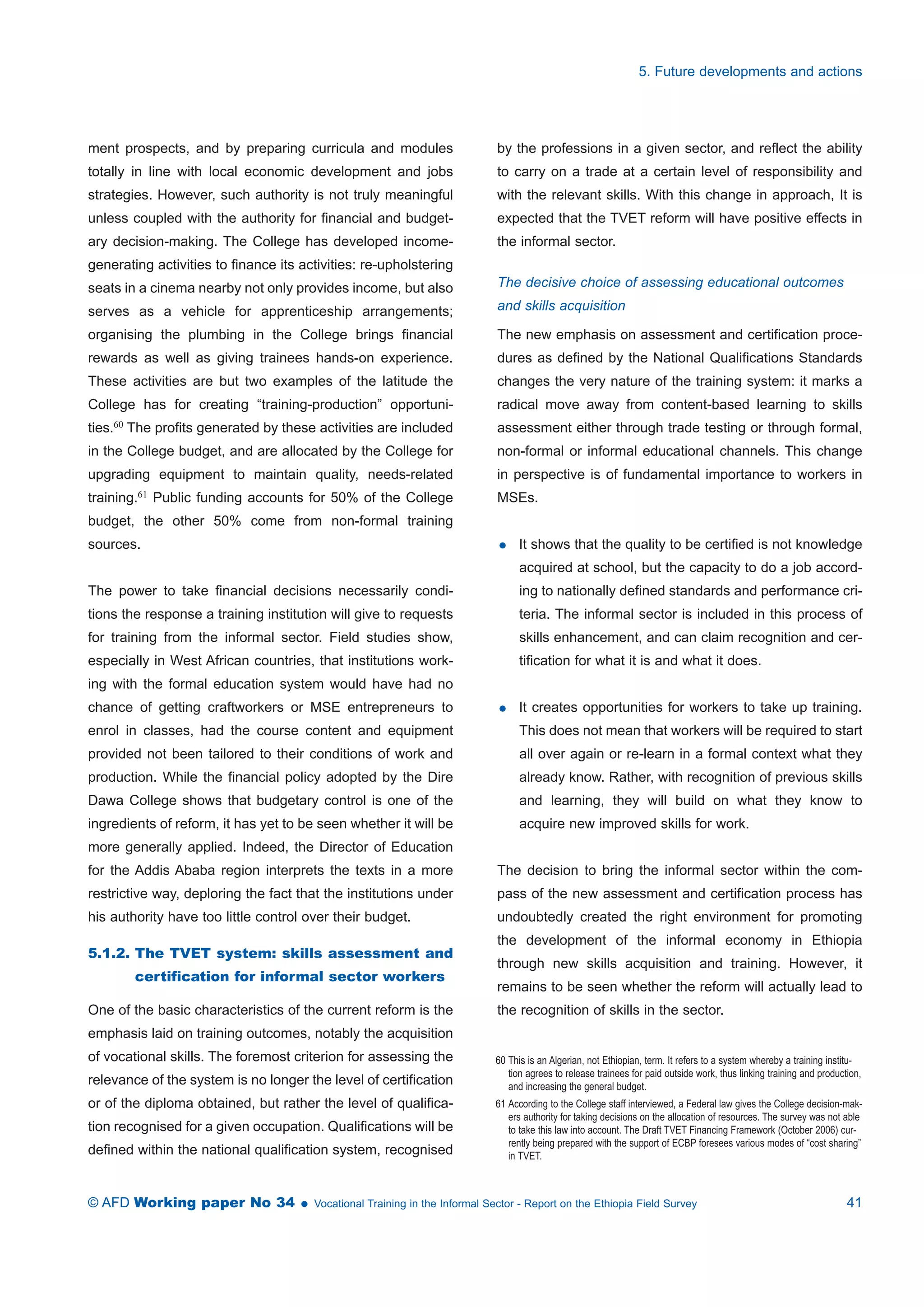 ment prospects, and by preparing curricula and modules 
totally in line with local economic development and jobs 
strategies. However, such authority is not truly meaningful 
unless coupled with the authority for financial and budget-ary 
decision-making. The College has developed income-generating 
activities to finance its activities: re-upholstering 
seats in a cinema nearby not only provides income, but also 
serves as a vehicle for apprenticeship arrangements; 
organising the plumbing in the College brings financial 
rewards as well as giving trainees hands-on experience. 
These activities are but two examples of the latitude the 
College has for creating “training-production” opportuni-ties. 
60 The profits generated by these activities are included 
in the College budget, and are allocated by the College for 
upgrading equipment to maintain quality, needs-related 
training.61 Public funding accounts for 50% of the College 
budget, the other 50% come from non-formal training 
sources. 
The power to take financial decisions necessarily condi-tions 
the response a training institution will give to requests 
for training from the informal sector. Field studies show, 
especially in West African countries, that institutions work-ing 
with the formal education system would have had no 
chance of getting craftworkers or MSE entrepreneurs to 
enrol in classes, had the course content and equipment 
provided not been tailored to their conditions of work and 
production. While the financial policy adopted by the Dire 
Dawa College shows that budgetary control is one of the 
ingredients of reform, it has yet to be seen whether it will be 
more generally applied. Indeed, the Director of Education 
for the Addis Ababa region interprets the texts in a more 
restrictive way, deploring the fact that the institutions under 
his authority have too little control over their budget. 
5.1.2. The TVET system: skills assessment and 
certification for informal sector workers 
One of the basic characteristics of the current reform is the 
emphasis laid on training outcomes, notably the acquisition 
of vocational skills. The foremost criterion for assessing the 
relevance of the system is no longer the level of certification 
or of the diploma obtained, but rather the level of qualifica-tion 
recognised for a given occupation. Qualifications will be 
defined within the national qualification system, recognised 
5. Future developments and actions 
by the professions in a given sector, and reflect the ability 
to carry on a trade at a certain level of responsibility and 
with the relevant skills. With this change in approach, It is 
expected that the TVET reform will have positive effects in 
the informal sector. 
The decisive choice of assessing educational outcomes 
and skills acquisition 
The new emphasis on assessment and certification proce-dures 
as defined by the National Qualifications Standards 
changes the very nature of the training system: it marks a 
radical move away from content-based learning to skills 
assessment either through trade testing or through formal, 
non-formal or informal educational channels. This change 
in perspective is of fundamental importance to workers in 
MSEs. 
 It shows that the quality to be certified is not knowledge 
acquired at school, but the capacity to do a job accord-ing 
to nationally defined standards and performance cri-teria. 
The informal sector is included in this process of 
skills enhancement, and can claim recognition and cer-tification 
for what it is and what it does. 
 It creates opportunities for workers to take up training. 
This does not mean that workers will be required to start 
all over again or re-learn in a formal context what they 
already know. Rather, with recognition of previous skills 
and learning, they will build on what they know to 
acquire new improved skills for work. 
The decision to bring the informal sector within the com-pass 
of the new assessment and certification process has 
undoubtedly created the right environment for promoting 
the development of the informal economy in Ethiopia 
through new skills acquisition and training. However, it 
remains to be seen whether the reform will actually lead to 
the recognition of skills in the sector. 
60 This is an Algerian, not Ethiopian, term. It refers to a system whereby a training institu-tion 
agrees to release trainees for paid outside work, thus linking training and production, 
and increasing the general budget. 
61 According to the College staff interviewed, a Federal law gives the College decision-mak-ers 
authority for taking decisions on the allocation of resources. The survey was not able 
to take this law into account. The Draft TVET Financing Framework (October 2006) cur-rently 
being prepared with the support of ECBP foresees various modes of “cost sharing” 
in TVET. 
© AFD Working paper No 34  Vocational Training in the Informal Sector - Report on the Ethiopia Field Survey 41 
 