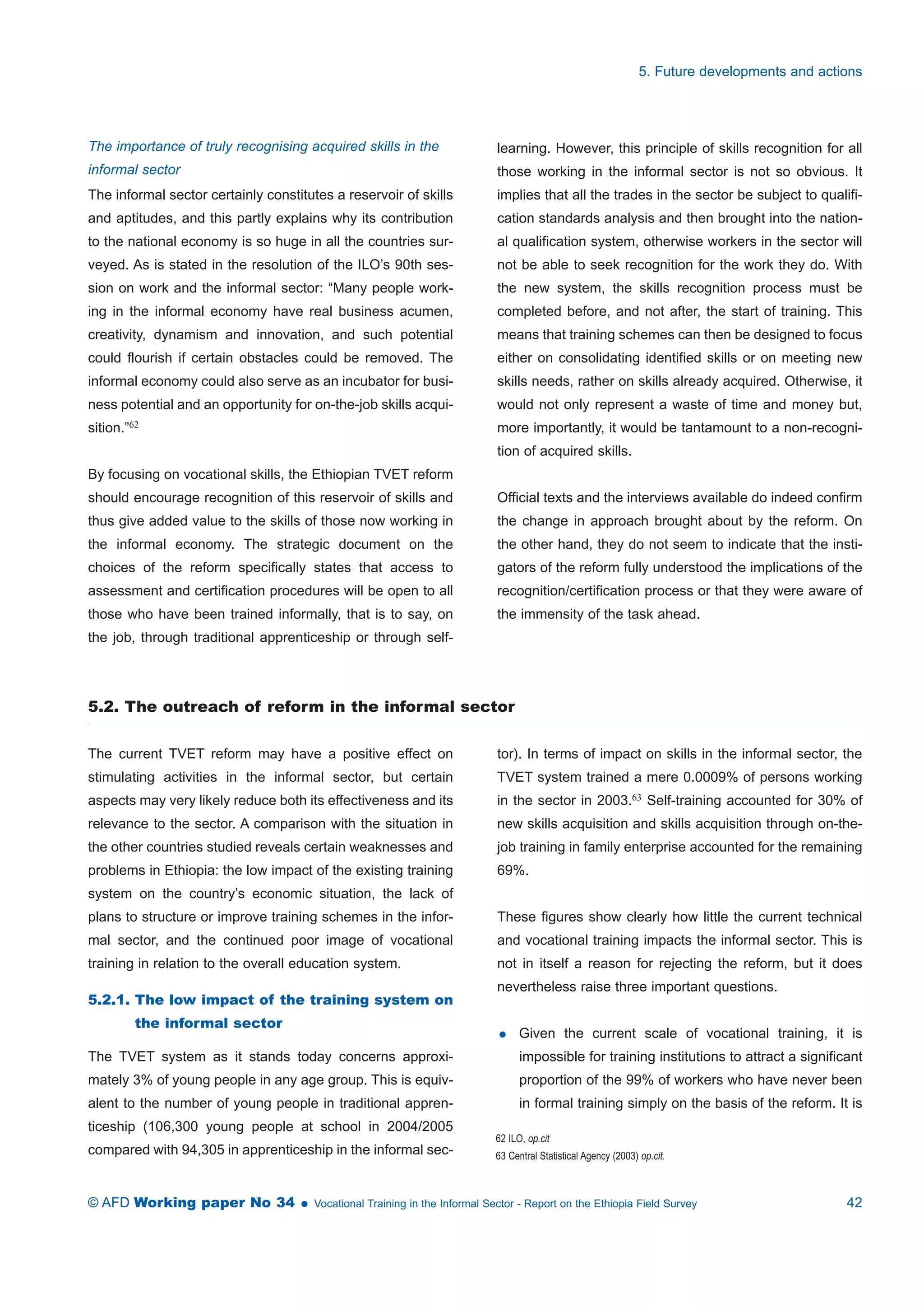 The importance of truly recognising acquired skills in the 
informal sector 
The informal sector certainly constitutes a reservoir of skills 
and aptitudes, and this partly explains why its contribution 
to the national economy is so huge in all the countries sur-veyed. 
As is stated in the resolution of the ILO’s 90th ses-sion 
on work and the informal sector: “Many people work-ing 
in the informal economy have real business acumen, 
creativity, dynamism and innovation, and such potential 
could flourish if certain obstacles could be removed. The 
informal economy could also serve as an incubator for busi-ness 
potential and an opportunity for on-the-job skills acqui-sition.” 
62 
By focusing on vocational skills, the Ethiopian TVET reform 
should encourage recognition of this reservoir of skills and 
thus give added value to the skills of those now working in 
the informal economy. The strategic document on the 
choices of the reform specifically states that access to 
assessment and certification procedures will be open to all 
those who have been trained informally, that is to say, on 
the job, through traditional apprenticeship or through self-learning. 
5. Future developments and actions 
However, this principle of skills recognition for all 
those working in the informal sector is not so obvious. It 
implies that all the trades in the sector be subject to qualifi-cation 
standards analysis and then brought into the nation-al 
qualification system, otherwise workers in the sector will 
not be able to seek recognition for the work they do. With 
the new system, the skills recognition process must be 
completed before, and not after, the start of training. This 
means that training schemes can then be designed to focus 
either on consolidating identified skills or on meeting new 
skills needs, rather on skills already acquired. Otherwise, it 
would not only represent a waste of time and money but, 
more importantly, it would be tantamount to a non-recogni-tion 
of acquired skills. 
Official texts and the interviews available do indeed confirm 
the change in approach brought about by the reform. On 
the other hand, they do not seem to indicate that the insti-gators 
of the reform fully understood the implications of the 
recognition/certification process or that they were aware of 
the immensity of the task ahead. 
5.2. The outreach of reform in the informal sector 
The current TVET reform may have a positive effect on 
stimulating activities in the informal sector, but certain 
aspects may very likely reduce both its effectiveness and its 
relevance to the sector. A comparison with the situation in 
the other countries studied reveals certain weaknesses and 
problems in Ethiopia: the low impact of the existing training 
system on the country’s economic situation, the lack of 
plans to structure or improve training schemes in the infor-mal 
sector, and the continued poor image of vocational 
training in relation to the overall education system. 
5.2.1. The low impact of the training system on 
the informal sector 
The TVET system as it stands today concerns approxi-mately 
3% of young people in any age group. This is equiv-alent 
to the number of young people in traditional appren-ticeship 
(106,300 young people at school in 2004/2005 
compared with 94,305 in apprenticeship in the informal sec-tor). 
In terms of impact on skills in the informal sector, the 
TVET system trained a mere 0.0009% of persons working 
in the sector in 2003.63 Self-training accounted for 30% of 
new skills acquisition and skills acquisition through on-the-job 
training in family enterprise accounted for the remaining 
69%. 
These figures show clearly how little the current technical 
and vocational training impacts the informal sector. This is 
not in itself a reason for rejecting the reform, but it does 
nevertheless raise three important questions. 
 Given the current scale of vocational training, it is 
impossible for training institutions to attract a significant 
proportion of the 99% of workers who have never been 
in formal training simply on the basis of the reform. It is 
62 ILO, op.cit 
63 Central Statistical Agency (2003) op.cit. 
© AFD Working paper No 34  Vocational Training in the Informal Sector - Report on the Ethiopia Field Survey 42 
 