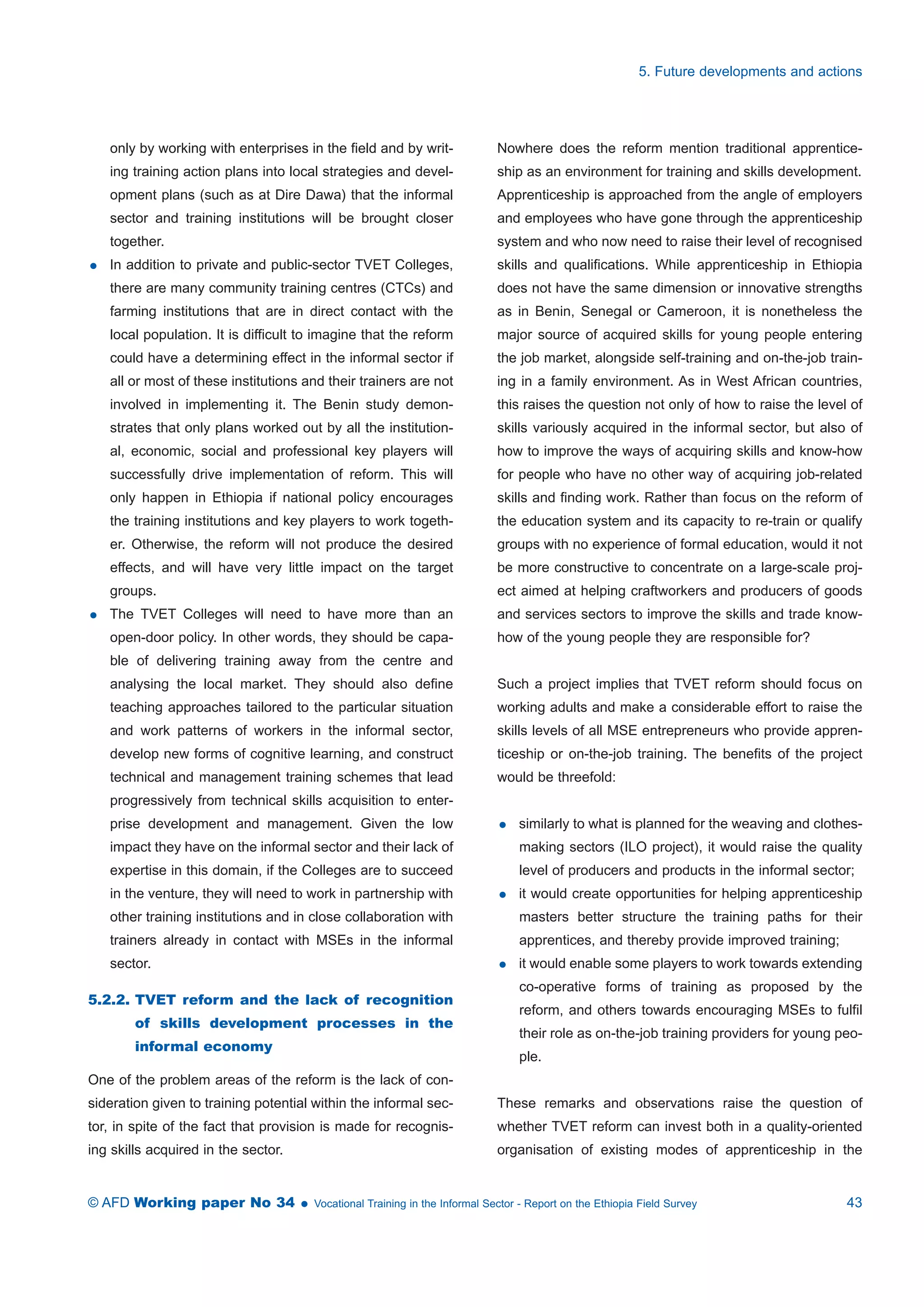 only by working with enterprises in the field and by writ-ing 
training action plans into local strategies and devel-opment 
plans (such as at Dire Dawa) that the informal 
sector and training institutions will be brought closer 
together. 
 In addition to private and public-sector TVET Colleges, 
there are many community training centres (CTCs) and 
farming institutions that are in direct contact with the 
local population. It is difficult to imagine that the reform 
could have a determining effect in the informal sector if 
all or most of these institutions and their trainers are not 
involved in implementing it. The Benin study demon-strates 
that only plans worked out by all the institution-al, 
economic, social and professional key players will 
successfully drive implementation of reform. This will 
only happen in Ethiopia if national policy encourages 
the training institutions and key players to work togeth-er. 
Otherwise, the reform will not produce the desired 
effects, and will have very little impact on the target 
groups. 
 The TVET Colleges will need to have more than an 
open-door policy. In other words, they should be capa-ble 
of delivering training away from the centre and 
analysing the local market. They should also define 
teaching approaches tailored to the particular situation 
and work patterns of workers in the informal sector, 
develop new forms of cognitive learning, and construct 
technical and management training schemes that lead 
progressively from technical skills acquisition to enter-prise 
development and management. Given the low 
impact they have on the informal sector and their lack of 
expertise in this domain, if the Colleges are to succeed 
in the venture, they will need to work in partnership with 
other training institutions and in close collaboration with 
trainers already in contact with MSEs in the informal 
sector. 
5.2.2. TVET reform and the lack of recognition 
of skills development processes in the 
informal economy 
One of the problem areas of the reform is the lack of con-sideration 
given to training potential within the informal sec-tor, 
in spite of the fact that provision is made for recognis-ing 
skills acquired in the sector. 
5. Future developments and actions 
Nowhere does the reform mention traditional apprentice-ship 
as an environment for training and skills development. 
Apprenticeship is approached from the angle of employers 
and employees who have gone through the apprenticeship 
system and who now need to raise their level of recognised 
skills and qualifications. While apprenticeship in Ethiopia 
does not have the same dimension or innovative strengths 
as in Benin, Senegal or Cameroon, it is nonetheless the 
major source of acquired skills for young people entering 
the job market, alongside self-training and on-the-job train-ing 
in a family environment. As in West African countries, 
this raises the question not only of how to raise the level of 
skills variously acquired in the informal sector, but also of 
how to improve the ways of acquiring skills and know-how 
for people who have no other way of acquiring job-related 
skills and finding work. Rather than focus on the reform of 
the education system and its capacity to re-train or qualify 
groups with no experience of formal education, would it not 
be more constructive to concentrate on a large-scale proj-ect 
aimed at helping craftworkers and producers of goods 
and services sectors to improve the skills and trade know-how 
of the young people they are responsible for? 
Such a project implies that TVET reform should focus on 
working adults and make a considerable effort to raise the 
skills levels of all MSE entrepreneurs who provide appren-ticeship 
or on-the-job training. The benefits of the project 
would be threefold: 
 similarly to what is planned for the weaving and clothes-making 
sectors (ILO project), it would raise the quality 
level of producers and products in the informal sector; 
 it would create opportunities for helping apprenticeship 
masters better structure the training paths for their 
apprentices, and thereby provide improved training; 
 it would enable some players to work towards extending 
co-operative forms of training as proposed by the 
reform, and others towards encouraging MSEs to fulfil 
their role as on-the-job training providers for young peo-ple. 
These remarks and observations raise the question of 
whether TVET reform can invest both in a quality-oriented 
organisation of existing modes of apprenticeship in the 
© AFD Working paper No 34  Vocational Training in the Informal Sector - Report on the Ethiopia Field Survey 43 
 