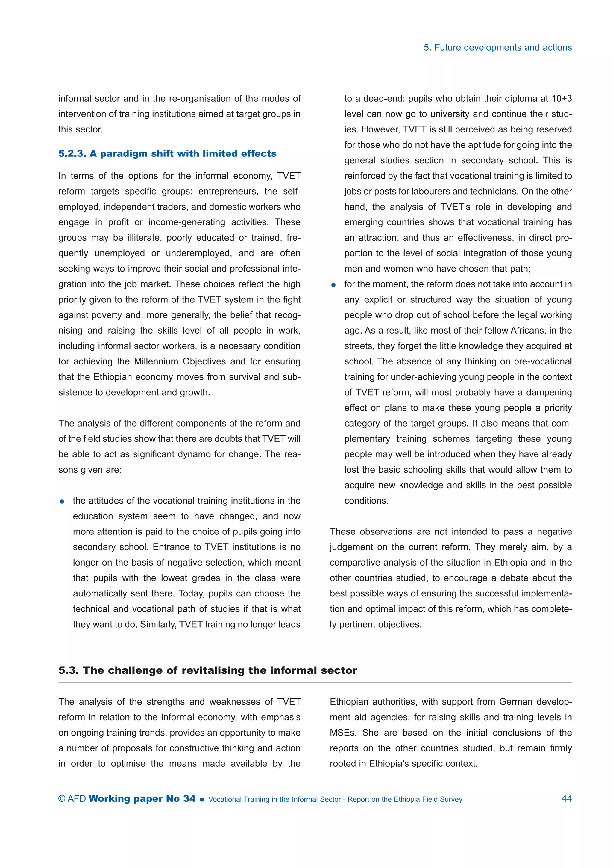 informal sector and in the re-organisation of the modes of 
intervention of training institutions aimed at target groups in 
this sector. 
5.2.3. A paradigm shift with limited effects 
In terms of the options for the informal economy, TVET 
reform targets specific groups: entrepreneurs, the self-employed, 
independent traders, and domestic workers who 
engage in profit or income-generating activities. These 
groups may be illiterate, poorly educated or trained, fre-quently 
unemployed or underemployed, and are often 
seeking ways to improve their social and professional inte-gration 
into the job market. These choices reflect the high 
priority given to the reform of the TVET system in the fight 
against poverty and, more generally, the belief that recog-nising 
and raising the skills level of all people in work, 
including informal sector workers, is a necessary condition 
for achieving the Millennium Objectives and for ensuring 
that the Ethiopian economy moves from survival and sub-sistence 
to development and growth. 
The analysis of the different components of the reform and 
of the field studies show that there are doubts that TVET will 
be able to act as significant dynamo for change. The rea-sons 
given are: 
 the attitudes of the vocational training institutions in the 
education system seem to have changed, and now 
more attention is paid to the choice of pupils going into 
secondary school. Entrance to TVET institutions is no 
longer on the basis of negative selection, which meant 
that pupils with the lowest grades in the class were 
automatically sent there. Today, pupils can choose the 
technical and vocational path of studies if that is what 
they want to do. Similarly, TVET training no longer leads 
5. Future developments and actions 
to a dead-end: pupils who obtain their diploma at 10+3 
level can now go to university and continue their stud-ies. 
However, TVET is still perceived as being reserved 
for those who do not have the aptitude for going into the 
general studies section in secondary school. This is 
reinforced by the fact that vocational training is limited to 
jobs or posts for labourers and technicians. On the other 
hand, the analysis of TVET’s role in developing and 
emerging countries shows that vocational training has 
an attraction, and thus an effectiveness, in direct pro-portion 
to the level of social integration of those young 
men and women who have chosen that path; 
 for the moment, the reform does not take into account in 
any explicit or structured way the situation of young 
people who drop out of school before the legal working 
age. As a result, like most of their fellow Africans, in the 
streets, they forget the little knowledge they acquired at 
school. The absence of any thinking on pre-vocational 
training for under-achieving young people in the context 
of TVET reform, will most probably have a dampening 
effect on plans to make these young people a priority 
category of the target groups. It also means that com-plementary 
training schemes targeting these young 
people may well be introduced when they have already 
lost the basic schooling skills that would allow them to 
acquire new knowledge and skills in the best possible 
conditions. 
These observations are not intended to pass a negative 
judgement on the current reform. They merely aim, by a 
comparative analysis of the situation in Ethiopia and in the 
other countries studied, to encourage a debate about the 
best possible ways of ensuring the successful implementa-tion 
and optimal impact of this reform, which has complete-ly 
pertinent objectives. 
5.3. The challenge of revitalising the informal sector 
The analysis of the strengths and weaknesses of TVET 
reform in relation to the informal economy, with emphasis 
on ongoing training trends, provides an opportunity to make 
a number of proposals for constructive thinking and action 
in order to optimise the means made available by the 
Ethiopian authorities, with support from German develop-ment 
aid agencies, for raising skills and training levels in 
MSEs. She are based on the initial conclusions of the 
reports on the other countries studied, but remain firmly 
rooted in Ethiopia’s specific context. 
© AFD Working paper No 34  Vocational Training in the Informal Sector - Report on the Ethiopia Field Survey 44 
 