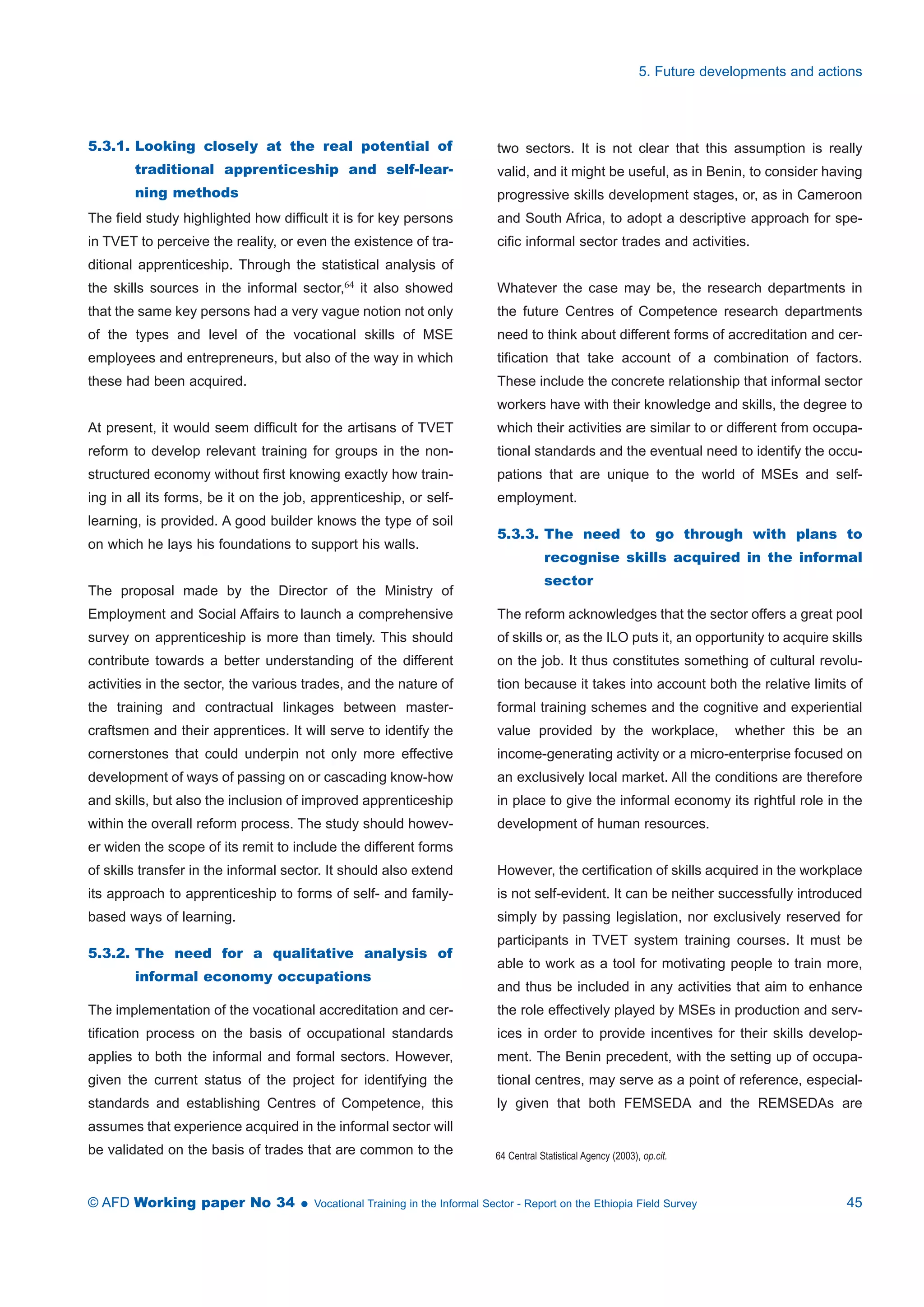 5.3.1. Looking closely at the real potential of 
traditional apprenticeship and self-lear-ning 
methods 
The field study highlighted how difficult it is for key persons 
in TVET to perceive the reality, or even the existence of tra-ditional 
apprenticeship. Through the statistical analysis of 
the skills sources in the informal sector,64 it also showed 
that the same key persons had a very vague notion not only 
of the types and level of the vocational skills of MSE 
employees and entrepreneurs, but also of the way in which 
these had been acquired. 
At present, it would seem difficult for the artisans of TVET 
reform to develop relevant training for groups in the non-structured 
economy without first knowing exactly how train-ing 
in all its forms, be it on the job, apprenticeship, or self-learning, 
is provided. A good builder knows the type of soil 
on which he lays his foundations to support his walls. 
The proposal made by the Director of the Ministry of 
Employment and Social Affairs to launch a comprehensive 
survey on apprenticeship is more than timely. This should 
contribute towards a better understanding of the different 
activities in the sector, the various trades, and the nature of 
the training and contractual linkages between master-craftsmen 
and their apprentices. It will serve to identify the 
cornerstones that could underpin not only more effective 
development of ways of passing on or cascading know-how 
and skills, but also the inclusion of improved apprenticeship 
within the overall reform process. The study should howev-er 
widen the scope of its remit to include the different forms 
of skills transfer in the informal sector. It should also extend 
its approach to apprenticeship to forms of self- and family-based 
ways of learning. 
5.3.2. The need for a qualitative analysis of 
informal economy occupations 
The implementation of the vocational accreditation and cer-tification 
process on the basis of occupational standards 
applies to both the informal and formal sectors. However, 
given the current status of the project for identifying the 
standards and establishing Centres of Competence, this 
assumes that experience acquired in the informal sector will 
be validated on the basis of trades that are common to the 
5. Future developments and actions 
two sectors. It is not clear that this assumption is really 
valid, and it might be useful, as in Benin, to consider having 
progressive skills development stages, or, as in Cameroon 
and South Africa, to adopt a descriptive approach for spe-cific 
informal sector trades and activities. 
Whatever the case may be, the research departments in 
the future Centres of Competence research departments 
need to think about different forms of accreditation and cer-tification 
that take account of a combination of factors. 
These include the concrete relationship that informal sector 
workers have with their knowledge and skills, the degree to 
which their activities are similar to or different from occupa-tional 
standards and the eventual need to identify the occu-pations 
that are unique to the world of MSEs and self-employment. 
5.3.3. The need to go through with plans to 
recognise skills acquired in the informal 
sector 
The reform acknowledges that the sector offers a great pool 
of skills or, as the ILO puts it, an opportunity to acquire skills 
on the job. It thus constitutes something of cultural revolu-tion 
because it takes into account both the relative limits of 
formal training schemes and the cognitive and experiential 
value provided by the workplace, whether this be an 
income-generating activity or a micro-enterprise focused on 
an exclusively local market. All the conditions are therefore 
in place to give the informal economy its rightful role in the 
development of human resources. 
However, the certification of skills acquired in the workplace 
is not self-evident. It can be neither successfully introduced 
simply by passing legislation, nor exclusively reserved for 
participants in TVET system training courses. It must be 
able to work as a tool for motivating people to train more, 
and thus be included in any activities that aim to enhance 
the role effectively played by MSEs in production and serv-ices 
in order to provide incentives for their skills develop-ment. 
The Benin precedent, with the setting up of occupa-tional 
centres, may serve as a point of reference, especial-ly 
given that both FEMSEDA and the REMSEDAs are 
64 Central Statistical Agency (2003), op.cit. 
© AFD Working paper No 34  Vocational Training in the Informal Sector - Report on the Ethiopia Field Survey 45 
 