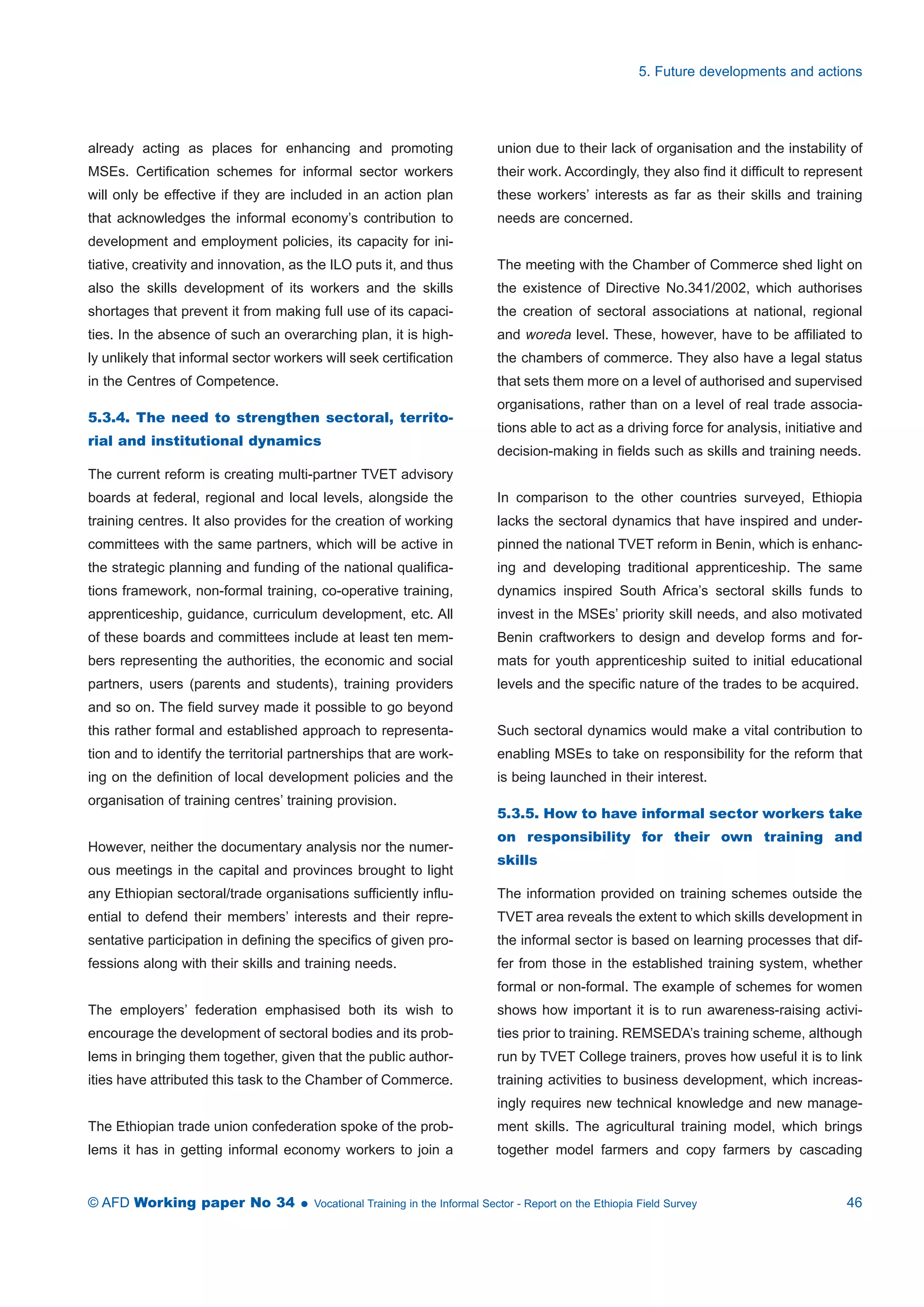 already acting as places for enhancing and promoting 
MSEs. Certification schemes for informal sector workers 
will only be effective if they are included in an action plan 
that acknowledges the informal economy’s contribution to 
development and employment policies, its capacity for ini-tiative, 
creativity and innovation, as the ILO puts it, and thus 
also the skills development of its workers and the skills 
shortages that prevent it from making full use of its capaci-ties. 
In the absence of such an overarching plan, it is high-ly 
unlikely that informal sector workers will seek certification 
in the Centres of Competence. 
5.3.4. The need to strengthen sectoral, territo-rial 
and institutional dynamics 
The current reform is creating multi-partner TVET advisory 
boards at federal, regional and local levels, alongside the 
training centres. It also provides for the creation of working 
committees with the same partners, which will be active in 
the strategic planning and funding of the national qualifica-tions 
framework, non-formal training, co-operative training, 
apprenticeship, guidance, curriculum development, etc. All 
of these boards and committees include at least ten mem-bers 
representing the authorities, the economic and social 
partners, users (parents and students), training providers 
and so on. The field survey made it possible to go beyond 
this rather formal and established approach to representa-tion 
and to identify the territorial partnerships that are work-ing 
on the definition of local development policies and the 
organisation of training centres’ training provision. 
However, neither the documentary analysis nor the numer-ous 
meetings in the capital and provinces brought to light 
any Ethiopian sectoral/trade organisations sufficiently influ-ential 
to defend their members’ interests and their repre-sentative 
participation in defining the specifics of given pro-fessions 
along with their skills and training needs. 
The employers’ federation emphasised both its wish to 
encourage the development of sectoral bodies and its prob-lems 
in bringing them together, given that the public author-ities 
have attributed this task to the Chamber of Commerce. 
The Ethiopian trade union confederation spoke of the prob-lems 
it has in getting informal economy workers to join a 
5. Future developments and actions 
union due to their lack of organisation and the instability of 
their work. Accordingly, they also find it difficult to represent 
these workers’ interests as far as their skills and training 
needs are concerned. 
The meeting with the Chamber of Commerce shed light on 
the existence of Directive No.341/2002, which authorises 
the creation of sectoral associations at national, regional 
and woreda level. These, however, have to be affiliated to 
the chambers of commerce. They also have a legal status 
that sets them more on a level of authorised and supervised 
organisations, rather than on a level of real trade associa-tions 
able to act as a driving force for analysis, initiative and 
decision-making in fields such as skills and training needs. 
In comparison to the other countries surveyed, Ethiopia 
lacks the sectoral dynamics that have inspired and under-pinned 
the national TVET reform in Benin, which is enhanc-ing 
and developing traditional apprenticeship. The same 
dynamics inspired South Africa’s sectoral skills funds to 
invest in the MSEs’ priority skill needs, and also motivated 
Benin craftworkers to design and develop forms and for-mats 
for youth apprenticeship suited to initial educational 
levels and the specific nature of the trades to be acquired. 
Such sectoral dynamics would make a vital contribution to 
enabling MSEs to take on responsibility for the reform that 
is being launched in their interest. 
5.3.5. How to have informal sector workers take 
on responsibility for their own training and 
skills 
The information provided on training schemes outside the 
TVET area reveals the extent to which skills development in 
the informal sector is based on learning processes that dif-fer 
from those in the established training system, whether 
formal or non-formal. The example of schemes for women 
shows how important it is to run awareness-raising activi-ties 
prior to training. REMSEDA’s training scheme, although 
run by TVET College trainers, proves how useful it is to link 
training activities to business development, which increas-ingly 
requires new technical knowledge and new manage-ment 
skills. The agricultural training model, which brings 
together model farmers and copy farmers by cascading 
© AFD Working paper No 34  Vocational Training in the Informal Sector - Report on the Ethiopia Field Survey 46 
 