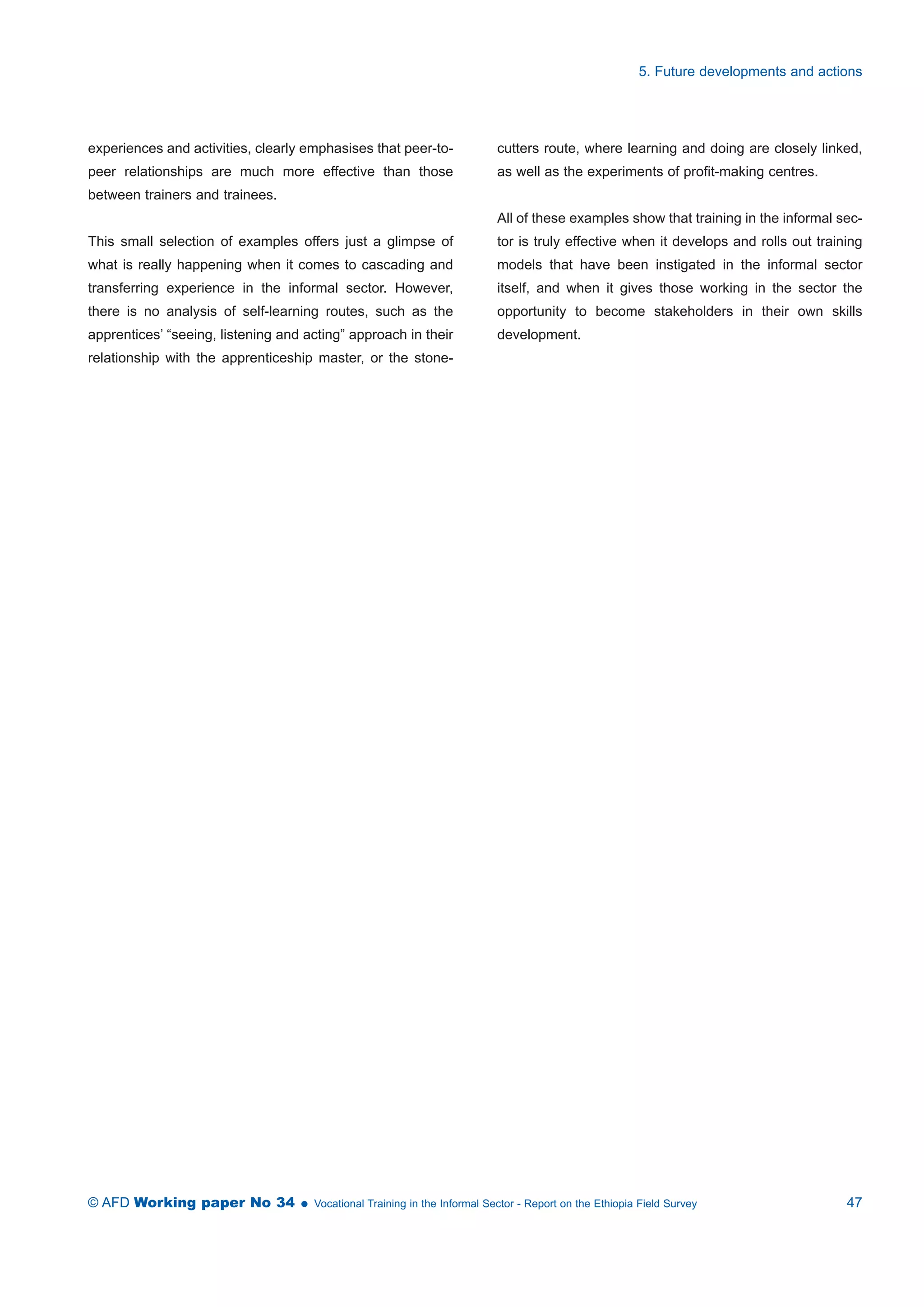 experiences and activities, clearly emphasises that peer-to-peer 
relationships are much more effective than those 
between trainers and trainees. 
This small selection of examples offers just a glimpse of 
what is really happening when it comes to cascading and 
transferring experience in the informal sector. However, 
there is no analysis of self-learning routes, such as the 
apprentices’ “seeing, listening and acting” approach in their 
relationship with the apprenticeship master, or the stone-cutters 
5. Future developments and actions 
route, where learning and doing are closely linked, 
as well as the experiments of profit-making centres. 
All of these examples show that training in the informal sec-tor 
is truly effective when it develops and rolls out training 
models that have been instigated in the informal sector 
itself, and when it gives those working in the sector the 
opportunity to become stakeholders in their own skills 
development. 
© AFD Working paper No 34  Vocational Training in the Informal Sector - Report on the Ethiopia Field Survey 47 
 