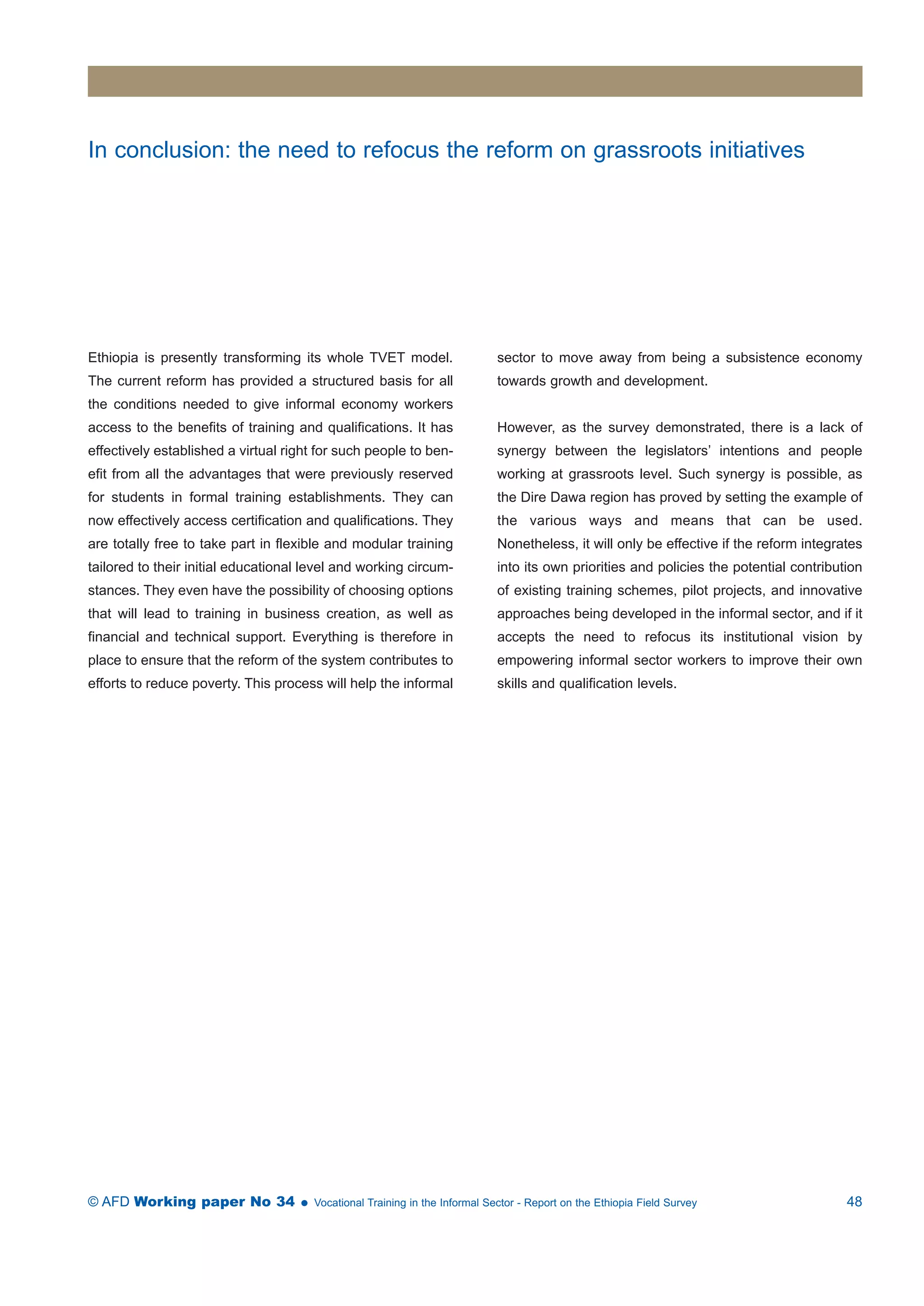 In conclusion: the need to refocus the reform on grassroots initiatives 
Ethiopia is presently transforming its whole TVET model. 
The current reform has provided a structured basis for all 
the conditions needed to give informal economy workers 
access to the benefits of training and qualifications. It has 
effectively established a virtual right for such people to ben-efit 
from all the advantages that were previously reserved 
for students in formal training establishments. They can 
now effectively access certification and qualifications. They 
are totally free to take part in flexible and modular training 
tailored to their initial educational level and working circum-stances. 
They even have the possibility of choosing options 
that will lead to training in business creation, as well as 
financial and technical support. Everything is therefore in 
place to ensure that the reform of the system contributes to 
efforts to reduce poverty. This process will help the informal 
sector to move away from being a subsistence economy 
towards growth and development. 
However, as the survey demonstrated, there is a lack of 
synergy between the legislators’ intentions and people 
working at grassroots level. Such synergy is possible, as 
the Dire Dawa region has proved by setting the example of 
the various ways and means that can be used. 
Nonetheless, it will only be effective if the reform integrates 
into its own priorities and policies the potential contribution 
of existing training schemes, pilot projects, and innovative 
approaches being developed in the informal sector, and if it 
accepts the need to refocus its institutional vision by 
empowering informal sector workers to improve their own 
skills and qualification levels. 
© AFD Working paper No 34  Vocational Training in the Informal Sector - Report on the Ethiopia Field Survey 48 
 