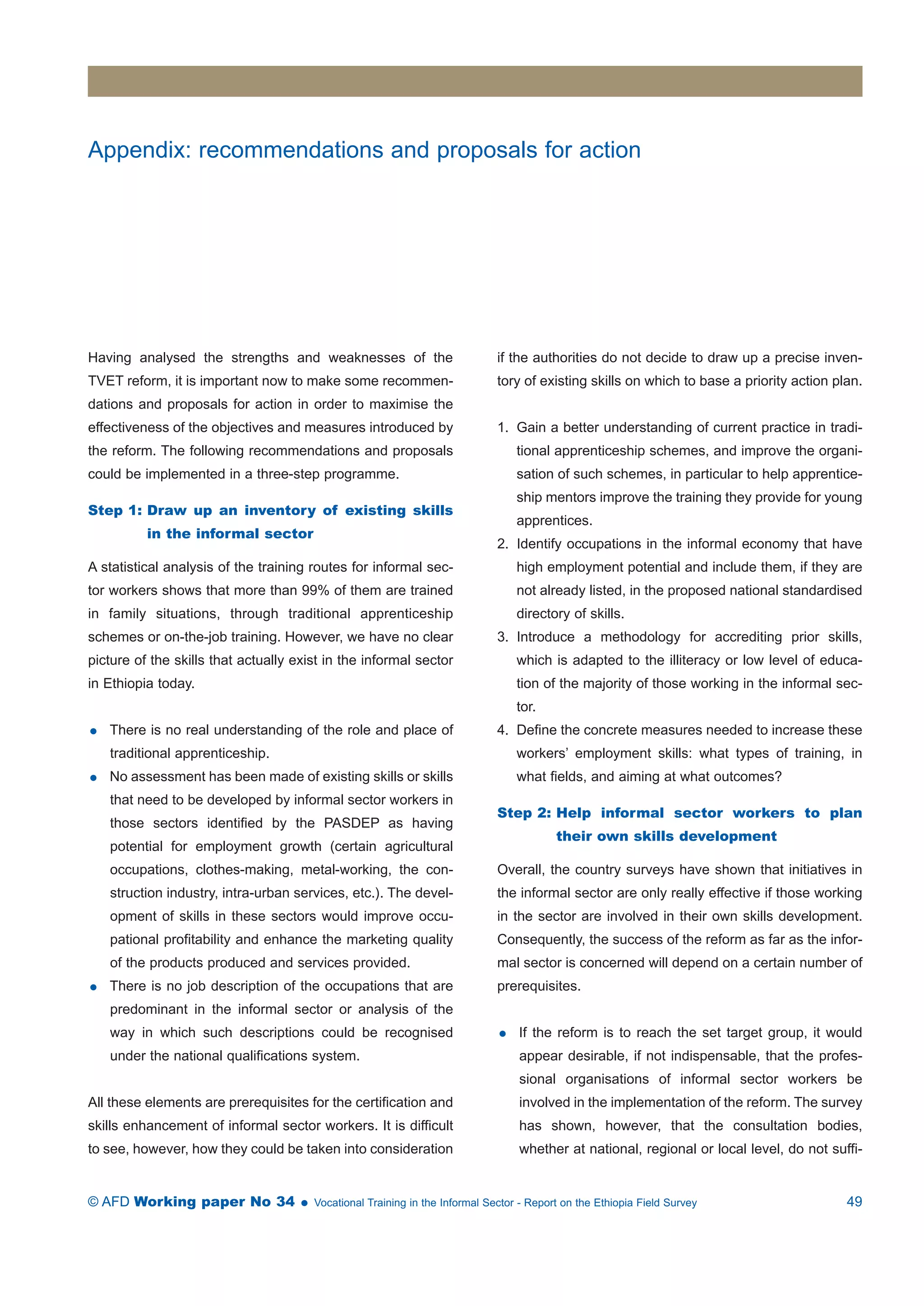 Appendix: recommendations and proposals for action 
Having analysed the strengths and weaknesses of the 
TVET reform, it is important now to make some recommen-dations 
and proposals for action in order to maximise the 
effectiveness of the objectives and measures introduced by 
the reform. The following recommendations and proposals 
could be implemented in a three-step programme. 
Step 1: Draw up an inventory of existing skills 
in the informal sector 
A statistical analysis of the training routes for informal sec-tor 
workers shows that more than 99% of them are trained 
in family situations, through traditional apprenticeship 
schemes or on-the-job training. However, we have no clear 
picture of the skills that actually exist in the informal sector 
in Ethiopia today. 
 There is no real understanding of the role and place of 
traditional apprenticeship. 
 No assessment has been made of existing skills or skills 
that need to be developed by informal sector workers in 
those sectors identified by the PASDEP as having 
potential for employment growth (certain agricultural 
occupations, clothes-making, metal-working, the con-struction 
industry, intra-urban services, etc.). The devel-opment 
of skills in these sectors would improve occu-pational 
profitability and enhance the marketing quality 
of the products produced and services provided. 
 There is no job description of the occupations that are 
predominant in the informal sector or analysis of the 
way in which such descriptions could be recognised 
under the national qualifications system. 
All these elements are prerequisites for the certification and 
skills enhancement of informal sector workers. It is difficult 
to see, however, how they could be taken into consideration 
if the authorities do not decide to draw up a precise inven-tory 
of existing skills on which to base a priority action plan. 
1. Gain a better understanding of current practice in tradi-tional 
apprenticeship schemes, and improve the organi-sation 
of such schemes, in particular to help apprentice-ship 
mentors improve the training they provide for young 
apprentices. 
2. Identify occupations in the informal economy that have 
high employment potential and include them, if they are 
not already listed, in the proposed national standardised 
directory of skills. 
3. Introduce a methodology for accrediting prior skills, 
which is adapted to the illiteracy or low level of educa-tion 
of the majority of those working in the informal sec-tor. 
4. Define the concrete measures needed to increase these 
workers’ employment skills: what types of training, in 
what fields, and aiming at what outcomes? 
Step 2: Help informal sector workers to plan 
their own skills development 
Overall, the country surveys have shown that initiatives in 
the informal sector are only really effective if those working 
in the sector are involved in their own skills development. 
Consequently, the success of the reform as far as the infor-mal 
sector is concerned will depend on a certain number of 
prerequisites. 
 If the reform is to reach the set target group, it would 
appear desirable, if not indispensable, that the profes-sional 
organisations of informal sector workers be 
involved in the implementation of the reform. The survey 
has shown, however, that the consultation bodies, 
whether at national, regional or local level, do not suffi- 
© AFD Working paper No 34  Vocational Training in the Informal Sector - Report on the Ethiopia Field Survey 49 
 