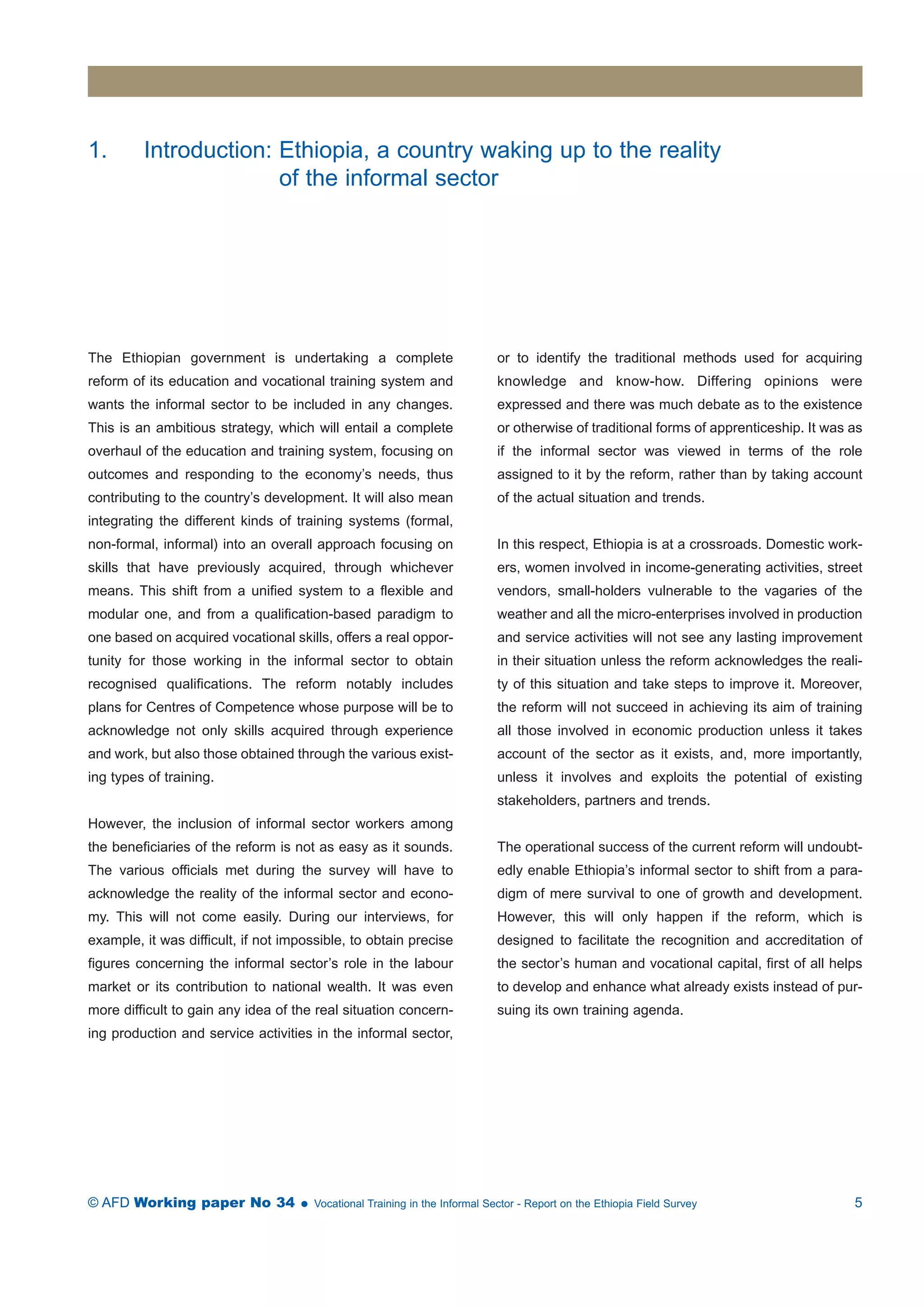 1. Introduction: Ethiopia, a country waking up to the reality 
of the informal sector 
The Ethiopian government is undertaking a complete 
reform of its education and vocational training system and 
wants the informal sector to be included in any changes. 
This is an ambitious strategy, which will entail a complete 
overhaul of the education and training system, focusing on 
outcomes and responding to the economy’s needs, thus 
contributing to the country’s development. It will also mean 
integrating the different kinds of training systems (formal, 
non-formal, informal) into an overall approach focusing on 
skills that have previously acquired, through whichever 
means. This shift from a unified system to a flexible and 
modular one, and from a qualification-based paradigm to 
one based on acquired vocational skills, offers a real oppor-tunity 
for those working in the informal sector to obtain 
recognised qualifications. The reform notably includes 
plans for Centres of Competence whose purpose will be to 
acknowledge not only skills acquired through experience 
and work, but also those obtained through the various exist-ing 
types of training. 
However, the inclusion of informal sector workers among 
the beneficiaries of the reform is not as easy as it sounds. 
The various officials met during the survey will have to 
acknowledge the reality of the informal sector and econo-my. 
This will not come easily. During our interviews, for 
example, it was difficult, if not impossible, to obtain precise 
figures concerning the informal sector’s role in the labour 
market or its contribution to national wealth. It was even 
more difficult to gain any idea of the real situation concern-ing 
production and service activities in the informal sector, 
or to identify the traditional methods used for acquiring 
knowledge and know-how. Differing opinions were 
expressed and there was much debate as to the existence 
or otherwise of traditional forms of apprenticeship. It was as 
if the informal sector was viewed in terms of the role 
assigned to it by the reform, rather than by taking account 
of the actual situation and trends. 
In this respect, Ethiopia is at a crossroads. Domestic work-ers, 
women involved in income-generating activities, street 
vendors, small-holders vulnerable to the vagaries of the 
weather and all the micro-enterprises involved in production 
and service activities will not see any lasting improvement 
in their situation unless the reform acknowledges the reali-ty 
of this situation and take steps to improve it. Moreover, 
the reform will not succeed in achieving its aim of training 
all those involved in economic production unless it takes 
account of the sector as it exists, and, more importantly, 
unless it involves and exploits the potential of existing 
stakeholders, partners and trends. 
The operational success of the current reform will undoubt-edly 
enable Ethiopia’s informal sector to shift from a para-digm 
of mere survival to one of growth and development. 
However, this will only happen if the reform, which is 
designed to facilitate the recognition and accreditation of 
the sector’s human and vocational capital, first of all helps 
to develop and enhance what already exists instead of pur-suing 
its own training agenda. 
© AFD Working paper No 34  Vocational Training in the Informal Sector - Report on the Ethiopia Field Survey 5 
 