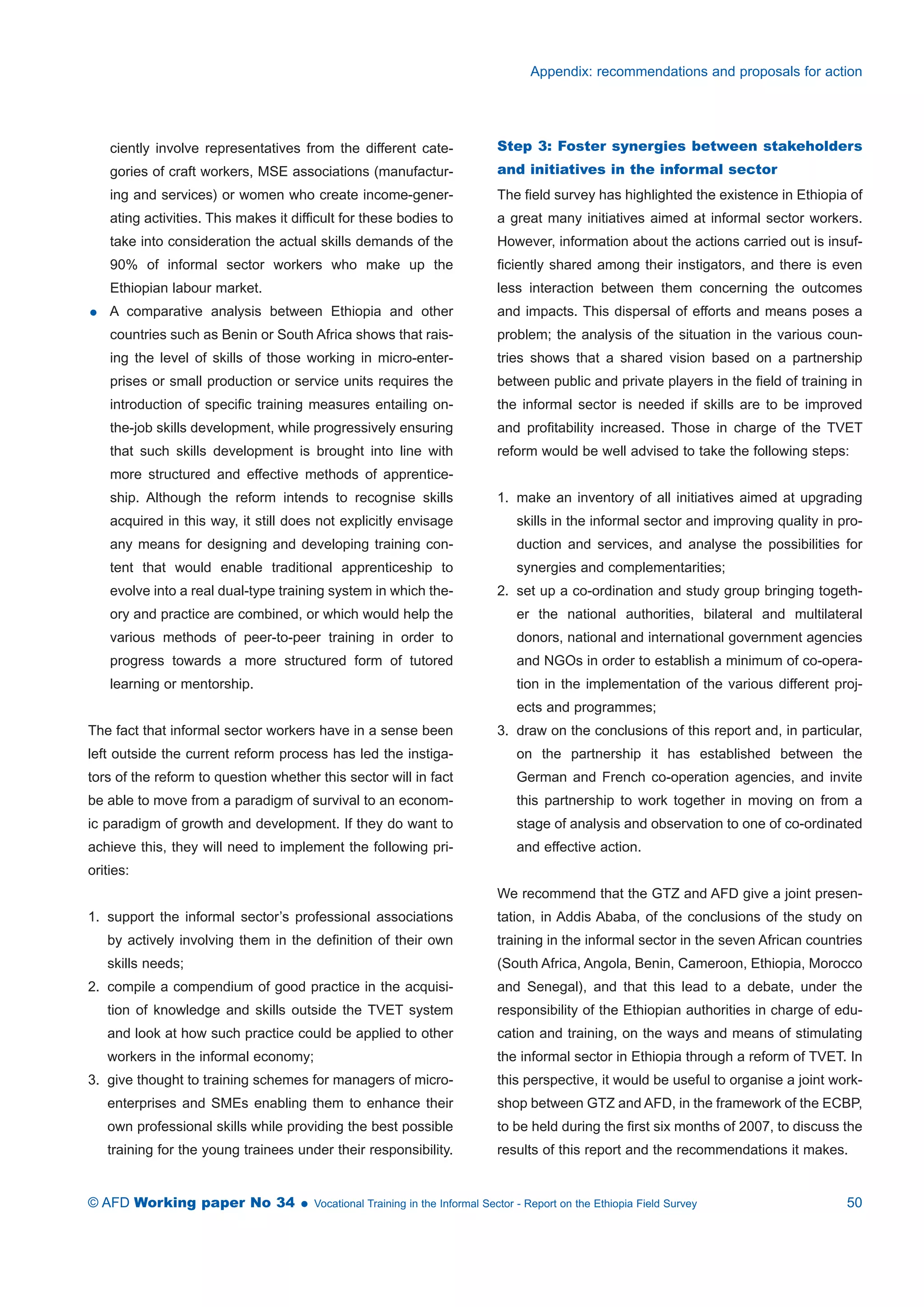 ciently involve representatives from the different cate-gories 
of craft workers, MSE associations (manufactur-ing 
and services) or women who create income-gener-ating 
activities. This makes it difficult for these bodies to 
take into consideration the actual skills demands of the 
90% of informal sector workers who make up the 
Ethiopian labour market. 
 A comparative analysis between Ethiopia and other 
countries such as Benin or South Africa shows that rais-ing 
the level of skills of those working in micro-enter-prises 
or small production or service units requires the 
introduction of specific training measures entailing on-the- 
job skills development, while progressively ensuring 
that such skills development is brought into line with 
more structured and effective methods of apprentice-ship. 
Although the reform intends to recognise skills 
acquired in this way, it still does not explicitly envisage 
any means for designing and developing training con-tent 
that would enable traditional apprenticeship to 
evolve into a real dual-type training system in which the-ory 
and practice are combined, or which would help the 
various methods of peer-to-peer training in order to 
progress towards a more structured form of tutored 
learning or mentorship. 
The fact that informal sector workers have in a sense been 
left outside the current reform process has led the instiga-tors 
of the reform to question whether this sector will in fact 
be able to move from a paradigm of survival to an econom-ic 
paradigm of growth and development. If they do want to 
achieve this, they will need to implement the following pri-orities: 
1. support the informal sector’s professional associations 
by actively involving them in the definition of their own 
skills needs; 
2. compile a compendium of good practice in the acquisi-tion 
of knowledge and skills outside the TVET system 
and look at how such practice could be applied to other 
workers in the informal economy; 
3. give thought to training schemes for managers of micro-enterprises 
and SMEs enabling them to enhance their 
own professional skills while providing the best possible 
training for the young trainees under their responsibility. 
Appendix: recommendations and proposals for action 
Step 3: Foster synergies between stakeholders 
and initiatives in the informal sector 
The field survey has highlighted the existence in Ethiopia of 
a great many initiatives aimed at informal sector workers. 
However, information about the actions carried out is insuf-ficiently 
shared among their instigators, and there is even 
less interaction between them concerning the outcomes 
and impacts. This dispersal of efforts and means poses a 
problem; the analysis of the situation in the various coun-tries 
shows that a shared vision based on a partnership 
between public and private players in the field of training in 
the informal sector is needed if skills are to be improved 
and profitability increased. Those in charge of the TVET 
reform would be well advised to take the following steps: 
1. make an inventory of all initiatives aimed at upgrading 
skills in the informal sector and improving quality in pro-duction 
and services, and analyse the possibilities for 
synergies and complementarities; 
2. set up a co-ordination and study group bringing togeth-er 
the national authorities, bilateral and multilateral 
donors, national and international government agencies 
and NGOs in order to establish a minimum of co-opera-tion 
in the implementation of the various different proj-ects 
and programmes; 
3. draw on the conclusions of this report and, in particular, 
on the partnership it has established between the 
German and French co-operation agencies, and invite 
this partnership to work together in moving on from a 
stage of analysis and observation to one of co-ordinated 
and effective action. 
We recommend that the GTZ and AFD give a joint presen-tation, 
in Addis Ababa, of the conclusions of the study on 
training in the informal sector in the seven African countries 
(South Africa, Angola, Benin, Cameroon, Ethiopia, Morocco 
and Senegal), and that this lead to a debate, under the 
responsibility of the Ethiopian authorities in charge of edu-cation 
and training, on the ways and means of stimulating 
the informal sector in Ethiopia through a reform of TVET. In 
this perspective, it would be useful to organise a joint work-shop 
between GTZ and AFD, in the framework of the ECBP, 
to be held during the first six months of 2007, to discuss the 
results of this report and the recommendations it makes. 
© AFD Working paper No 34  Vocational Training in the Informal Sector - Report on the Ethiopia Field Survey 50 
 