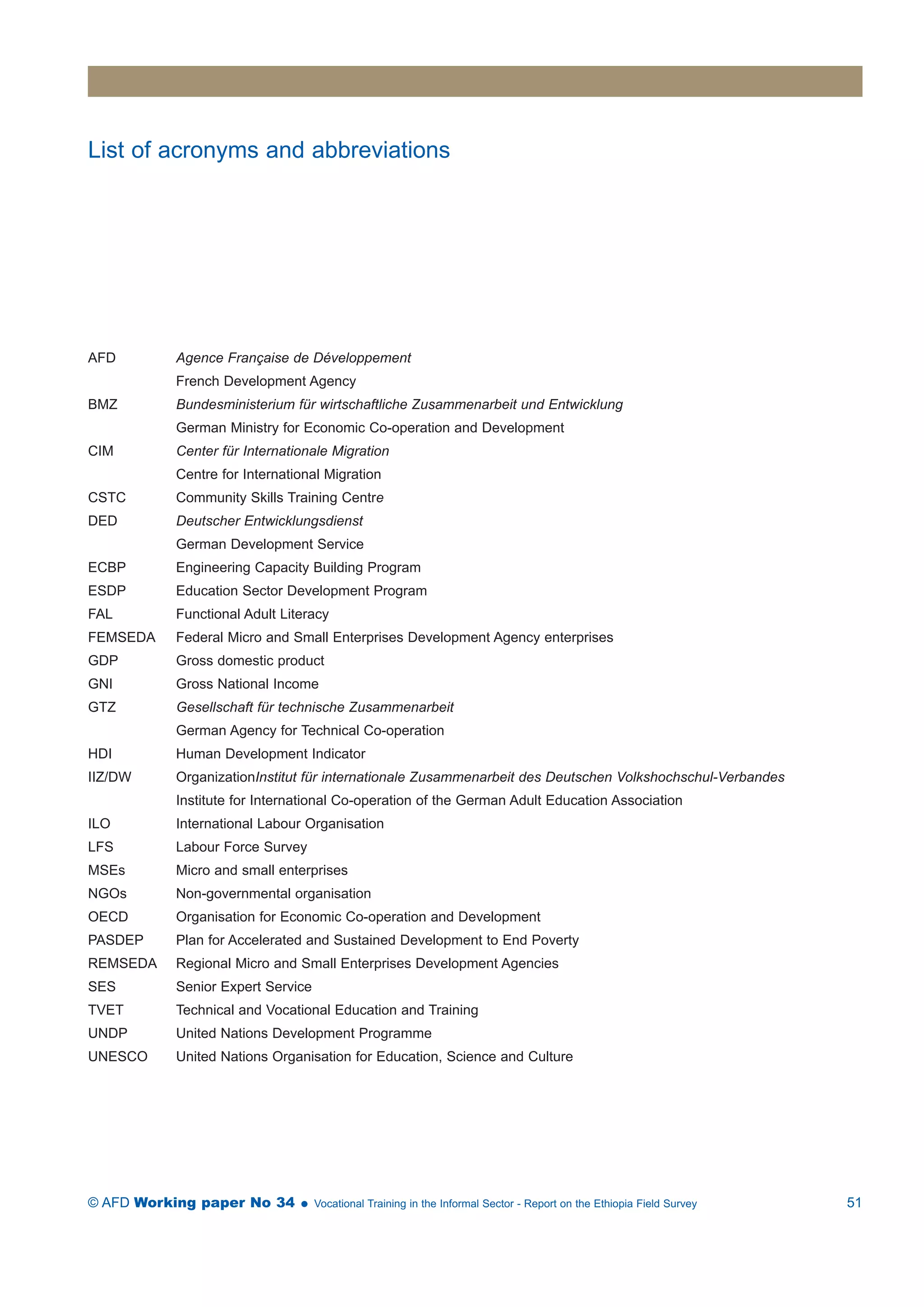 List of acronyms and abbreviations 
AFD Agence Française de Développement 
French Development Agency 
BMZ Bundesministerium für wirtschaftliche Zusammenarbeit und Entwicklung 
German Ministry for Economic Co-operation and Development 
CIM Center für Internationale Migration 
Centre for International Migration 
CSTC Community Skills Training Centre 
DED Deutscher Entwicklungsdienst 
German Development Service 
ECBP Engineering Capacity Building Program 
ESDP Education Sector Development Program 
FAL Functional Adult Literacy 
FEMSEDA Federal Micro and Small Enterprises Development Agency enterprises 
GDP Gross domestic product 
GNI Gross National Income 
GTZ Gesellschaft für technische Zusammenarbeit 
German Agency for Technical Co-operation 
HDI Human Development Indicator 
IIZ/DW OrganizationInstitut für internationale Zusammenarbeit des Deutschen Volkshochschul-Verbandes 
Institute for International Co-operation of the German Adult Education Association 
ILO International Labour Organisation 
LFS Labour Force Survey 
MSEs Micro and small enterprises 
NGOs Non-governmental organisation 
OECD Organisation for Economic Co-operation and Development 
PASDEP Plan for Accelerated and Sustained Development to End Poverty 
REMSEDA Regional Micro and Small Enterprises Development Agencies 
SES Senior Expert Service 
TVET Technical and Vocational Education and Training 
UNDP United Nations Development Programme 
UNESCO United Nations Organisation for Education, Science and Culture 
© AFD Working paper No 34  Vocational Training in the Informal Sector - Report on the Ethiopia Field Survey 51 
 