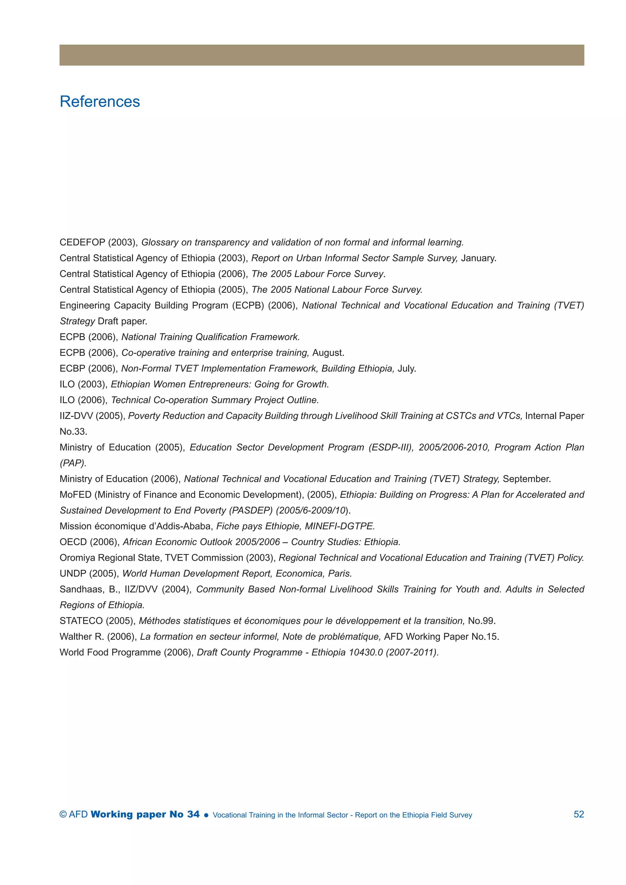 References 
CEDEFOP (2003), Glossary on transparency and validation of non formal and informal learning. 
Central Statistical Agency of Ethiopia (2003), Report on Urban Informal Sector Sample Survey, January. 
Central Statistical Agency of Ethiopia (2006), The 2005 Labour Force Survey. 
Central Statistical Agency of Ethiopia (2005), The 2005 National Labour Force Survey. 
Engineering Capacity Building Program (ECPB) (2006), National Technical and Vocational Education and Training (TVET) 
Strategy Draft paper. 
ECPB (2006), National Training Qualification Framework. 
ECPB (2006), Co-operative training and enterprise training, August. 
ECBP (2006), Non-Formal TVET Implementation Framework, Building Ethiopia, July. 
ILO (2003), Ethiopian Women Entrepreneurs: Going for Growth. 
ILO (2006), Technical Co-operation Summary Project Outline. 
IIZ-DVV (2005), Poverty Reduction and Capacity Building through Livelihood Skill Training at CSTCs and VTCs, Internal Paper 
No.33. 
Ministry of Education (2005), Education Sector Development Program (ESDP-III), 2005/2006-2010, Program Action Plan 
(PAP). 
Ministry of Education (2006), National Technical and Vocational Education and Training (TVET) Strategy, September. 
MoFED (Ministry of Finance and Economic Development), (2005), Ethiopia: Building on Progress: A Plan for Accelerated and 
Sustained Development to End Poverty (PASDEP) (2005/6-2009/10). 
Mission économique d’Addis-Ababa, Fiche pays Ethiopie, MINEFI-DGTPE. 
OECD (2006), African Economic Outlook 2005/2006 – Country Studies: Ethiopia. 
Oromiya Regional State, TVET Commission (2003), Regional Technical and Vocational Education and Training (TVET) Policy. 
UNDP (2005), World Human Development Report, Economica, Paris. 
Sandhaas, B., IIZ/DVV (2004), Community Based Non-formal Livelihood Skills Training for Youth and. Adults in Selected 
Regions of Ethiopia. 
STATECO (2005), Méthodes statistiques et économiques pour le développement et la transition, No.99. 
Walther R. (2006), La formation en secteur informel, Note de problématique, AFD Working Paper No.15. 
World Food Programme (2006), Draft County Programme - Ethiopia 10430.0 (2007-2011). 
© AFD Working paper No 34  Vocational Training in the Informal Sector - Report on the Ethiopia Field Survey 52 
