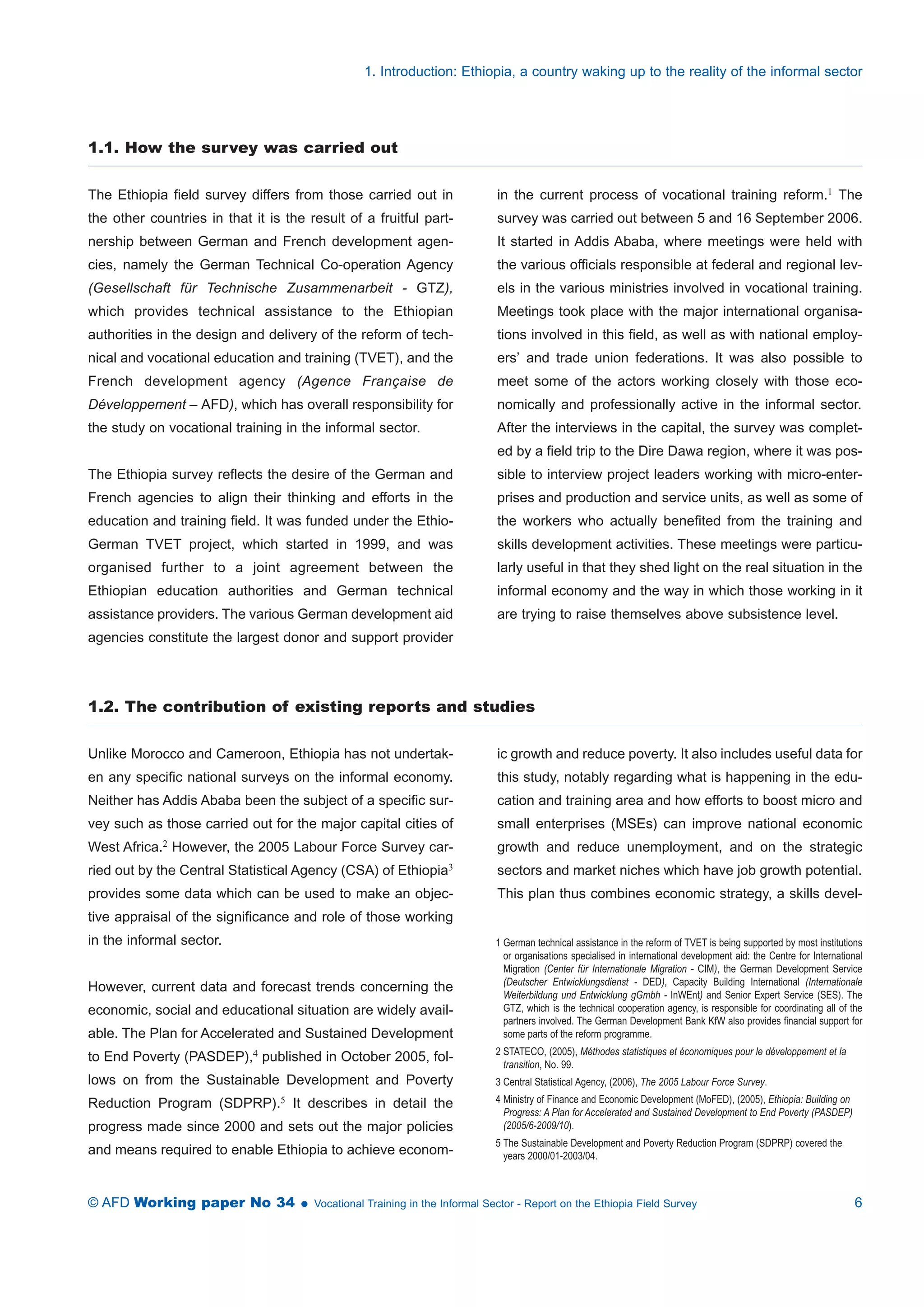 1. Introduction: Ethiopia, a country waking up to the reality of the informal sector 
1.1. How the survey was carried out 
The Ethiopia field survey differs from those carried out in 
the other countries in that it is the result of a fruitful part-nership 
between German and French development agen-cies, 
namely the German Technical Co-operation Agency 
(Gesellschaft für Technische Zusammenarbeit - GTZ), 
which provides technical assistance to the Ethiopian 
authorities in the design and delivery of the reform of tech-nical 
and vocational education and training (TVET), and the 
French development agency (Agence Française de 
Développement – AFD), which has overall responsibility for 
the study on vocational training in the informal sector. 
The Ethiopia survey reflects the desire of the German and 
French agencies to align their thinking and efforts in the 
education and training field. It was funded under the Ethio- 
German TVET project, which started in 1999, and was 
organised further to a joint agreement between the 
Ethiopian education authorities and German technical 
assistance providers. The various German development aid 
agencies constitute the largest donor and support provider 
in the current process of vocational training reform.1 The 
survey was carried out between 5 and 16 September 2006. 
It started in Addis Ababa, where meetings were held with 
the various officials responsible at federal and regional lev-els 
in the various ministries involved in vocational training. 
Meetings took place with the major international organisa-tions 
involved in this field, as well as with national employ-ers’ 
and trade union federations. It was also possible to 
meet some of the actors working closely with those eco-nomically 
and professionally active in the informal sector. 
After the interviews in the capital, the survey was complet-ed 
by a field trip to the Dire Dawa region, where it was pos-sible 
to interview project leaders working with micro-enter-prises 
and production and service units, as well as some of 
the workers who actually benefited from the training and 
skills development activities. These meetings were particu-larly 
useful in that they shed light on the real situation in the 
informal economy and the way in which those working in it 
are trying to raise themselves above subsistence level. 
1.2. The contribution of existing reports and studies 
Unlike Morocco and Cameroon, Ethiopia has not undertak-en 
any specific national surveys on the informal economy. 
Neither has Addis Ababa been the subject of a specific sur-vey 
such as those carried out for the major capital cities of 
West Africa.2 However, the 2005 Labour Force Survey car-ried 
out by the Central Statistical Agency (CSA) of Ethiopia3 
provides some data which can be used to make an objec-tive 
appraisal of the significance and role of those working 
in the informal sector. 
However, current data and forecast trends concerning the 
economic, social and educational situation are widely avail-able. 
The Plan for Accelerated and Sustained Development 
to End Poverty (PASDEP),4 published in October 2005, fol-lows 
on from the Sustainable Development and Poverty 
Reduction Program (SDPRP).5 It describes in detail the 
progress made since 2000 and sets out the major policies 
and means required to enable Ethiopia to achieve econom-ic 
growth and reduce poverty. It also includes useful data for 
this study, notably regarding what is happening in the edu-cation 
and training area and how efforts to boost micro and 
small enterprises (MSEs) can improve national economic 
growth and reduce unemployment, and on the strategic 
sectors and market niches which have job growth potential. 
This plan thus combines economic strategy, a skills devel- 
1 German technical assistance in the reform of TVET is being supported by most institutions 
or organisations specialised in international development aid: the Centre for International 
Migration (Center für Internationale Migration - CIM), the German Development Service 
(Deutscher Entwicklungsdienst - DED), Capacity Building International (Internationale 
Weiterbildung und Entwicklung gGmbh - InWEnt) and Senior Expert Service (SES). The 
GTZ, which is the technical cooperation agency, is responsible for coordinating all of the 
partners involved. The German Development Bank KfW also provides financial support for 
some parts of the reform programme. 
2 STATECO, (2005), Méthodes statistiques et économiques pour le développement et la 
transition, No. 99. 
3 Central Statistical Agency, (2006), The 2005 Labour Force Survey. 
4 Ministry of Finance and Economic Development (MoFED), (2005), Ethiopia: Building on 
Progress: A Plan for Accelerated and Sustained Development to End Poverty (PASDEP) 
(2005/6-2009/10). 
5 The Sustainable Development and Poverty Reduction Program (SDPRP) covered the 
years 2000/01-2003/04. 
© AFD Working paper No 34  Vocational Training in the Informal Sector - Report on the Ethiopia Field Survey 6 
 