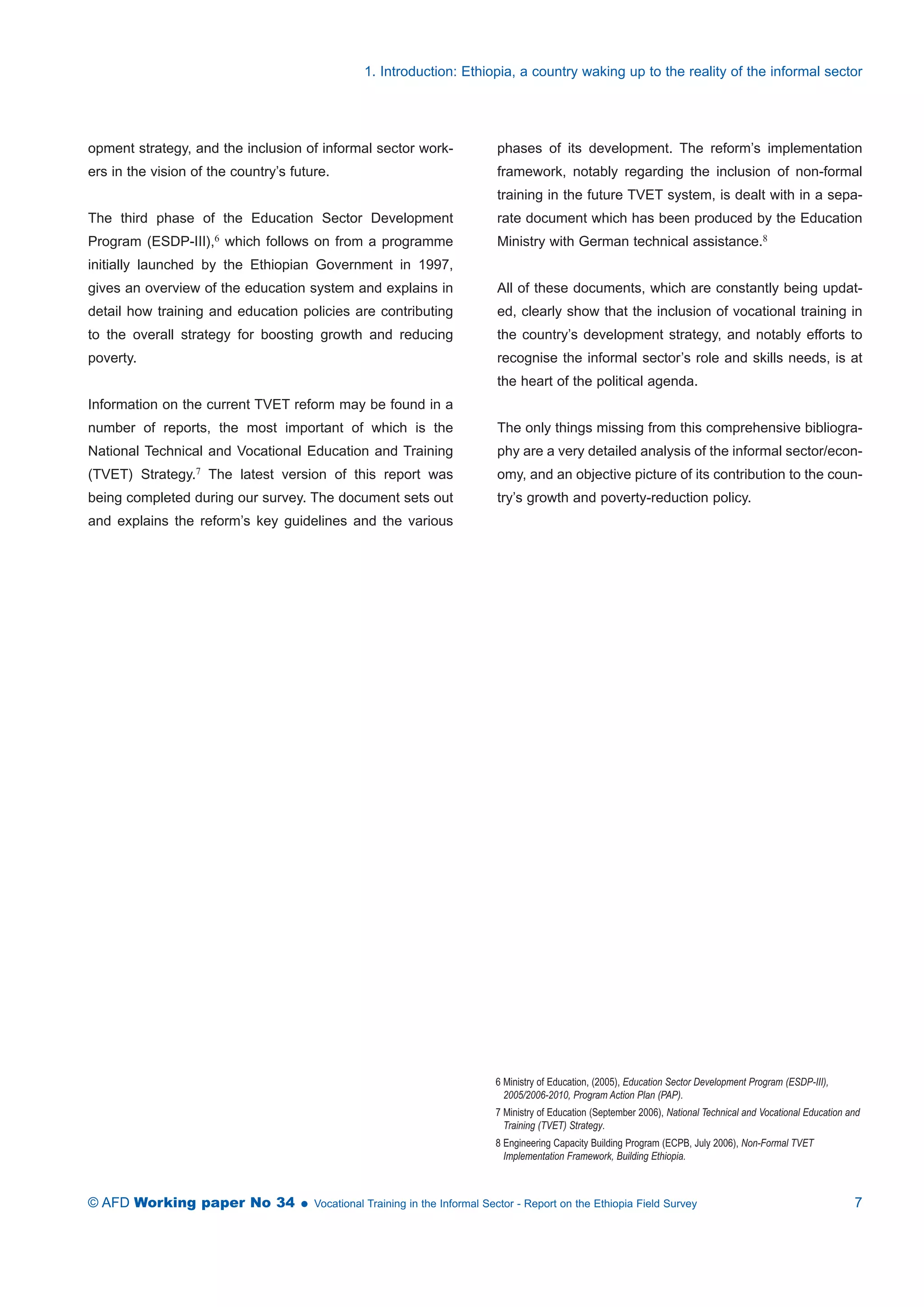 1. Introduction: Ethiopia, a country waking up to the reality of the informal sector 
phases of its development. The reform’s implementation 
framework, notably regarding the inclusion of non-formal 
training in the future TVET system, is dealt with in a sepa-rate 
document which has been produced by the Education 
Ministry with German technical assistance.8 
All of these documents, which are constantly being updat-ed, 
clearly show that the inclusion of vocational training in 
the country’s development strategy, and notably efforts to 
recognise the informal sector’s role and skills needs, is at 
the heart of the political agenda. 
The only things missing from this comprehensive bibliogra-phy 
are a very detailed analysis of the informal sector/econ-omy, 
and an objective picture of its contribution to the coun-try’s 
growth and poverty-reduction policy. 
6 Ministry of Education, (2005), Education Sector Development Program (ESDP-III), 
2005/2006-2010, Program Action Plan (PAP). 
7 Ministry of Education (September 2006), National Technical and Vocational Education and 
Training (TVET) Strategy. 
8 Engineering Capacity Building Program (ECPB, July 2006), Non-Formal TVET 
Implementation Framework, Building Ethiopia. 
opment strategy, and the inclusion of informal sector work-ers 
in the vision of the country’s future. 
The third phase of the Education Sector Development 
Program (ESDP-III),6 which follows on from a programme 
initially launched by the Ethiopian Government in 1997, 
gives an overview of the education system and explains in 
detail how training and education policies are contributing 
to the overall strategy for boosting growth and reducing 
poverty. 
Information on the current TVET reform may be found in a 
number of reports, the most important of which is the 
National Technical and Vocational Education and Training 
(TVET) Strategy.7 The latest version of this report was 
being completed during our survey. The document sets out 
and explains the reform’s key guidelines and the various 
© AFD Working paper No 34  Vocational Training in the Informal Sector - Report on the Ethiopia Field Survey 7 
 