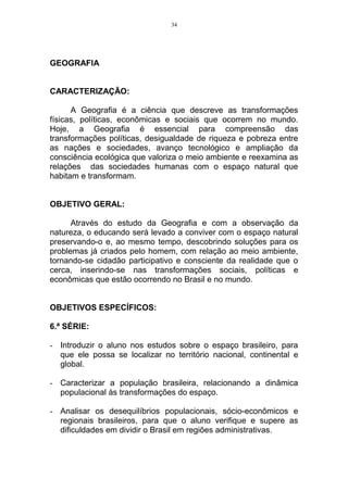 34




GEOGRAFIA


CARACTERIZAÇÃO:

      A Geografia é a ciência que descreve as transformações
físicas, políticas, econômicas e sociais que ocorrem no mundo.
Hoje, a Geografia é essencial para compreensão das
transformações políticas, desigualdade de riqueza e pobreza entre
as nações e sociedades, avanço tecnológico e ampliação da
consciência ecológica que valoriza o meio ambiente e reexamina as
relações das sociedades humanas com o espaço natural que
habitam e transformam.


OBJETIVO GERAL:

      Através do estudo da Geografia e com a observação da
natureza, o educando será levado a conviver com o espaço natural
preservando-o e, ao mesmo tempo, descobrindo soluções para os
problemas já criados pelo homem, com relação ao meio ambiente,
tornando-se cidadão participativo e consciente da realidade que o
cerca, inserindo-se nas transformações sociais, políticas e
econômicas que estão ocorrendo no Brasil e no mundo.


OBJETIVOS ESPECÍFICOS:

6.ª SÉRIE:

- Introduzir o aluno nos estudos sobre o espaço brasileiro, para
  que ele possa se localizar no território nacional, continental e
  global.

- Caracterizar a população brasileira, relacionando a dinâmica
  populacional às transformações do espaço.

- Analisar os desequilíbrios populacionais, sócio-econômicos e
  regionais brasileiros, para que o aluno verifique e supere as
  dificuldades em dividir o Brasil em regiões administrativas.
 