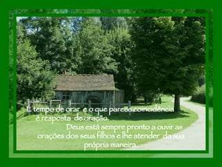 É tempo de orar  e o que parece coincidência  é resposta  de oração.  Deus está sempre pronto a ouvir as orações dos seus filhos e lhe atender  da sua própria maneira. 