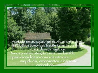 Montado em seu cavalo, um rico fazendeiro dirigia- se à cidade como fazia freqüentemente ,  a fim de cuidar de seus negócios.  Nunca prestava atenção a uma casa humilde,  quase escondida no desvio da estrada e,  naquele dia,  experimentou  a insistente curiosidade.  