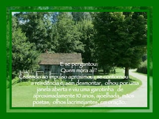 E se perguntou:  Quem mora ali?  Cedendo ao impulso aproximou- se contornou  a residência e, sem desmontar,  olhou por uma  janela aberta e viu uma garotinha  de  aproximadamente 10 anos, ajoelhada, mãos postas,  olhos lacrimejantes, em oração. 