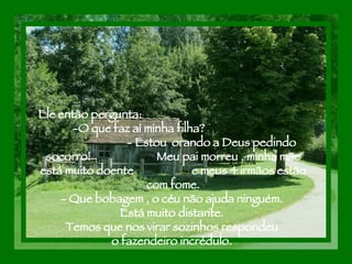 Ele então pergunta:  -O que faz aí minha filha?  - Estou  orando a Deus pedindo socorro!  Meu pai morreu , minha mãe está muito doente  e meus 4 irmãos estão com fome. - Que bobagem , o céu não ajuda ninguém.  Está muito distante.  Temos que nos virar sozinhos respondeu  o fazendeiro incrédulo.  