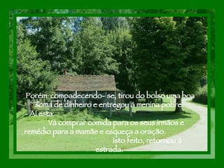 Porém  compadecendo- se, tirou do bolso uma boa soma de dinheiro e entregou á menina pobre.  - Aí esta.  Vá comprar comida para os seus irmãos e remédio para a mamãe e esqueça a oração.  Isto feito, retornou à estrada.  