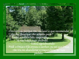 Ora menina, porque não vai fazer o que recomendei ? Não lhe disse que não adianta pedir?  Então a menina feliz respondeu:  Já não estou mais pedindo.  Estou agradecendo. Pedi  a Deus e Ele enviou o senhor, eu sei que Deus não iria me abandonar e responderia  ao meu pedido. 