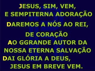 JESUS, SIM, VEM,
E SEMPITERNA ADORAÇÃO
DAREMOS A NÓS AO REI,
DE CORAÇÃO
AO GGRANDE AUTOR DA
NOSSA ETERNA SALVAÇÃO
DAI GLÓRIA A DEUS,
JESUS EM BREVE VEM.
 