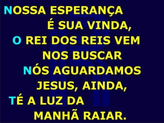 NOSSA ESPERANÇA
É SUA VINDA,
O REI DOS REIS VEM
NOS BUSCAR
NÓS AGUARDAMOS
JESUS, AINDA,
TÉ A LUZ DA
MANHÃ RAIAR.
 