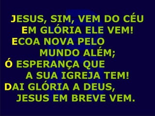 JESUS, SIM, VEM DO CÉU
EM GLÓRIA ELE VEM!
ECOA NOVA PELO
MUNDO ALÉM;
Ó ESPERANÇA QUE
A SUA IGREJA TEM!
DAI GLÓRIA A DEUS,
JESUS EM BREVE VEM.
 