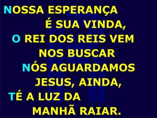 NOSSA ESPERANÇA
É SUA VINDA,
O REI DOS REIS VEM
NOS BUSCAR
NÓS AGUARDAMOS
JESUS, AINDA,
TÉ A LUZ DA
MANHÃ RAIAR.
 