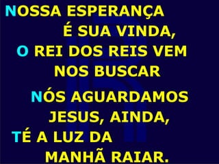 NOSSA ESPERANÇA
É SUA VINDA,
O REI DOS REIS VEM
NOS BUSCAR
NÓS AGUARDAMOS
JESUS, AINDA,
TÉ A LUZ DA
MANHÃ RAIAR.
 