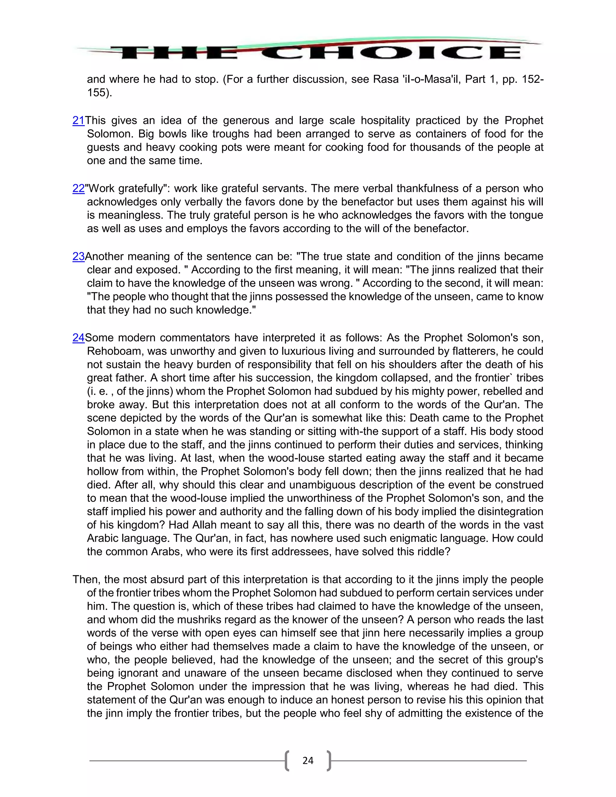 24
and where he had to stop. (For a further discussion, see Rasa 'iI-o-Masa'il, Part 1, pp. 152-
155).
21This gives an idea of the generous and large scale hospitality practiced by the Prophet
Solomon. Big bowls like troughs had been arranged to serve as containers of food for the
guests and heavy cooking pots were meant for cooking food for thousands of the people at
one and the same time.
22"Work gratefully": work like grateful servants. The mere verbal thankfulness of a person who
acknowledges only verbally the favors done by the benefactor but uses them against his will
is meaningless. The truly grateful person is he who acknowledges the favors with the tongue
as well as uses and employs the favors according to the will of the benefactor.
23Another meaning of the sentence can be: "The true state and condition of the jinns became
clear and exposed. " According to the first meaning, it will mean: "The jinns realized that their
claim to have the knowledge of the unseen was wrong. " According to the second, it will mean:
"The people who thought that the jinns possessed the knowledge of the unseen, came to know
that they had no such knowledge."
24Some modern commentators have interpreted it as follows: As the Prophet Solomon's son,
Rehoboam, was unworthy and given to luxurious living and surrounded by flatterers, he could
not sustain the heavy burden of responsibility that fell on his shoulders after the death of his
great father. A short time after his succession, the kingdom collapsed, and the frontier` tribes
(i. e. , of the jinns) whom the Prophet Solomon had subdued by his mighty power, rebelled and
broke away. But this interpretation does not at all conform to the words of the Qur'an. The
scene depicted by the words of the Qur'an is somewhat like this: Death came to the Prophet
Solomon in a state when he was standing or sitting with-the support of a staff. His body stood
in place due to the staff, and the jinns continued to perform their duties and services, thinking
that he was living. At last, when the wood-louse started eating away the staff and it became
hollow from within, the Prophet Solomon's body fell down; then the jinns realized that he had
died. After all, why should this clear and unambiguous description of the event be construed
to mean that the wood-louse implied the unworthiness of the Prophet Solomon's son, and the
staff implied his power and authority and the falling down of his body implied the disintegration
of his kingdom? Had Allah meant to say all this, there was no dearth of the words in the vast
Arabic language. The Qur'an, in fact, has nowhere used such enigmatic language. How could
the common Arabs, who were its first addressees, have solved this riddle?
Then, the most absurd part of this interpretation is that according to it the jinns imply the people
of the frontier tribes whom the Prophet Solomon had subdued to perform certain services under
him. The question is, which of these tribes had claimed to have the knowledge of the unseen,
and whom did the mushriks regard as the knower of the unseen? A person who reads the last
words of the verse with open eyes can himself see that jinn here necessarily implies a group
of beings who either had themselves made a claim to have the knowledge of the unseen, or
who, the people believed, had the knowledge of the unseen; and the secret of this group's
being ignorant and unaware of the unseen became disclosed when they continued to serve
the Prophet Solomon under the impression that he was living, whereas he had died. This
statement of the Qur'an was enough to induce an honest person to revise his this opinion that
the jinn imply the frontier tribes, but the people who feel shy of admitting the existence of the
 