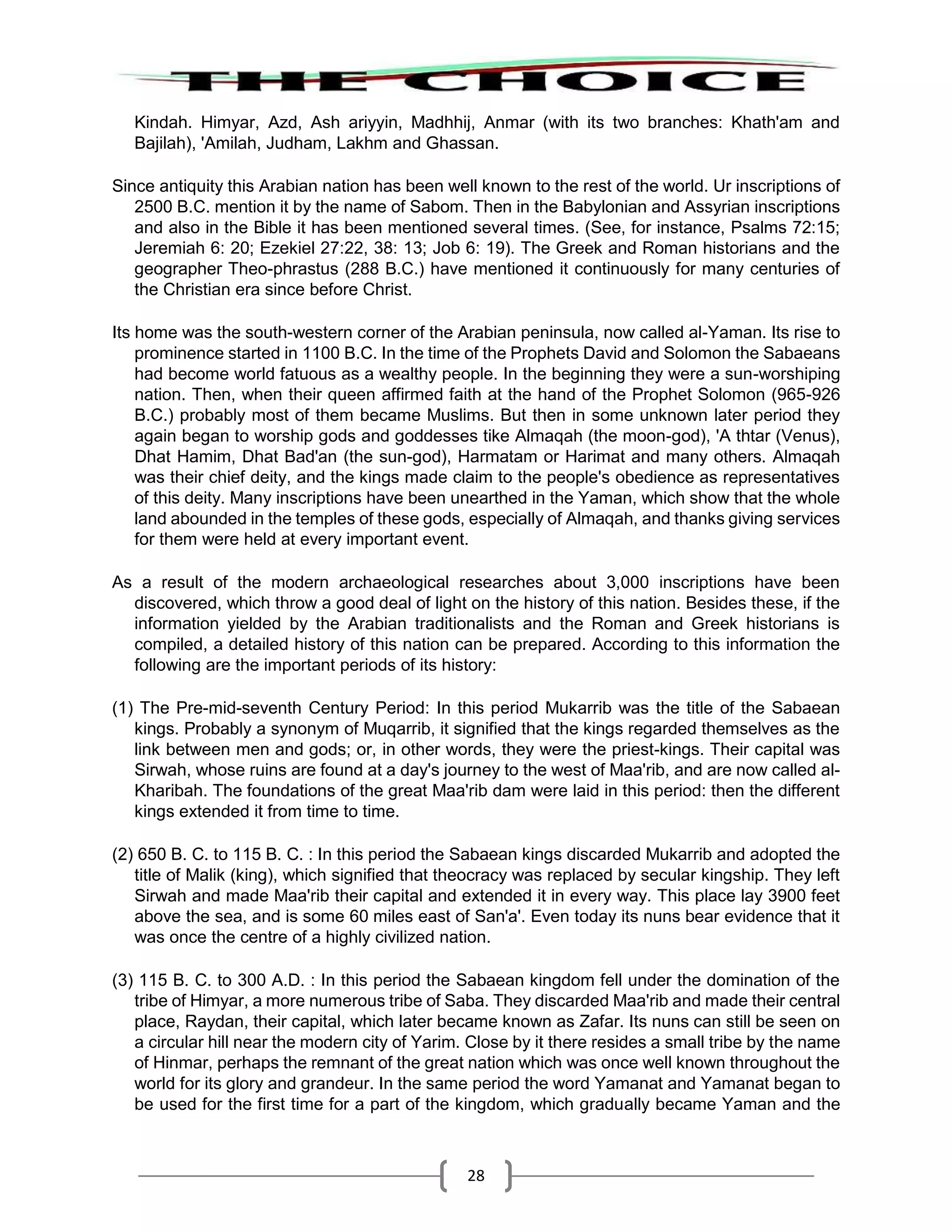 28
Kindah. Himyar, Azd, Ash ariyyin, Madhhij, Anmar (with its two branches: Khath'am and
Bajilah), 'Amilah, Judham, Lakhm and Ghassan.
Since antiquity this Arabian nation has been well known to the rest of the world. Ur inscriptions of
2500 B.C. mention it by the name of Sabom. Then in the Babylonian and Assyrian inscriptions
and also in the Bible it has been mentioned several times. (See, for instance, Psalms 72:15;
Jeremiah 6: 20; Ezekiel 27:22, 38: 13; Job 6: 19). The Greek and Roman historians and the
geographer Theo-phrastus (288 B.C.) have mentioned it continuously for many centuries of
the Christian era since before Christ.
Its home was the south-western corner of the Arabian peninsula, now called al-Yaman. Its rise to
prominence started in 1100 B.C. In the time of the Prophets David and Solomon the Sabaeans
had become world fatuous as a wealthy people. In the beginning they were a sun-worshiping
nation. Then, when their queen affirmed faith at the hand of the Prophet Solomon (965-926
B.C.) probably most of them became Muslims. But then in some unknown later period they
again began to worship gods and goddesses tike Almaqah (the moon-god), 'A thtar (Venus),
Dhat Hamim, Dhat Bad'an (the sun-god), Harmatam or Harimat and many others. Almaqah
was their chief deity, and the kings made claim to the people's obedience as representatives
of this deity. Many inscriptions have been unearthed in the Yaman, which show that the whole
land abounded in the temples of these gods, especially of Almaqah, and thanks giving services
for them were held at every important event.
As a result of the modern archaeological researches about 3,000 inscriptions have been
discovered, which throw a good deal of light on the history of this nation. Besides these, if the
information yielded by the Arabian traditionalists and the Roman and Greek historians is
compiled, a detailed history of this nation can be prepared. According to this information the
following are the important periods of its history:
(1) The Pre-mid-seventh Century Period: In this period Mukarrib was the title of the Sabaean
kings. Probably a synonym of Muqarrib, it signified that the kings regarded themselves as the
link between men and gods; or, in other words, they were the priest-kings. Their capital was
Sirwah, whose ruins are found at a day's journey to the west of Maa'rib, and are now called al-
Kharibah. The foundations of the great Maa'rib dam were laid in this period: then the different
kings extended it from time to time.
(2) 650 B. C. to 115 B. C. : In this period the Sabaean kings discarded Mukarrib and adopted the
title of Malik (king), which signified that theocracy was replaced by secular kingship. They left
Sirwah and made Maa'rib their capital and extended it in every way. This place lay 3900 feet
above the sea, and is some 60 miles east of San'a'. Even today its nuns bear evidence that it
was once the centre of a highly civilized nation.
(3) 115 B. C. to 300 A.D. : In this period the Sabaean kingdom fell under the domination of the
tribe of Himyar, a more numerous tribe of Saba. They discarded Maa'rib and made their central
place, Raydan, their capital, which later became known as Zafar. Its nuns can still be seen on
a circular hill near the modern city of Yarim. Close by it there resides a small tribe by the name
of Hinmar, perhaps the remnant of the great nation which was once well known throughout the
world for its glory and grandeur. In the same period the word Yamanat and Yamanat began to
be used for the first time for a part of the kingdom, which gradually became Yaman and the
 