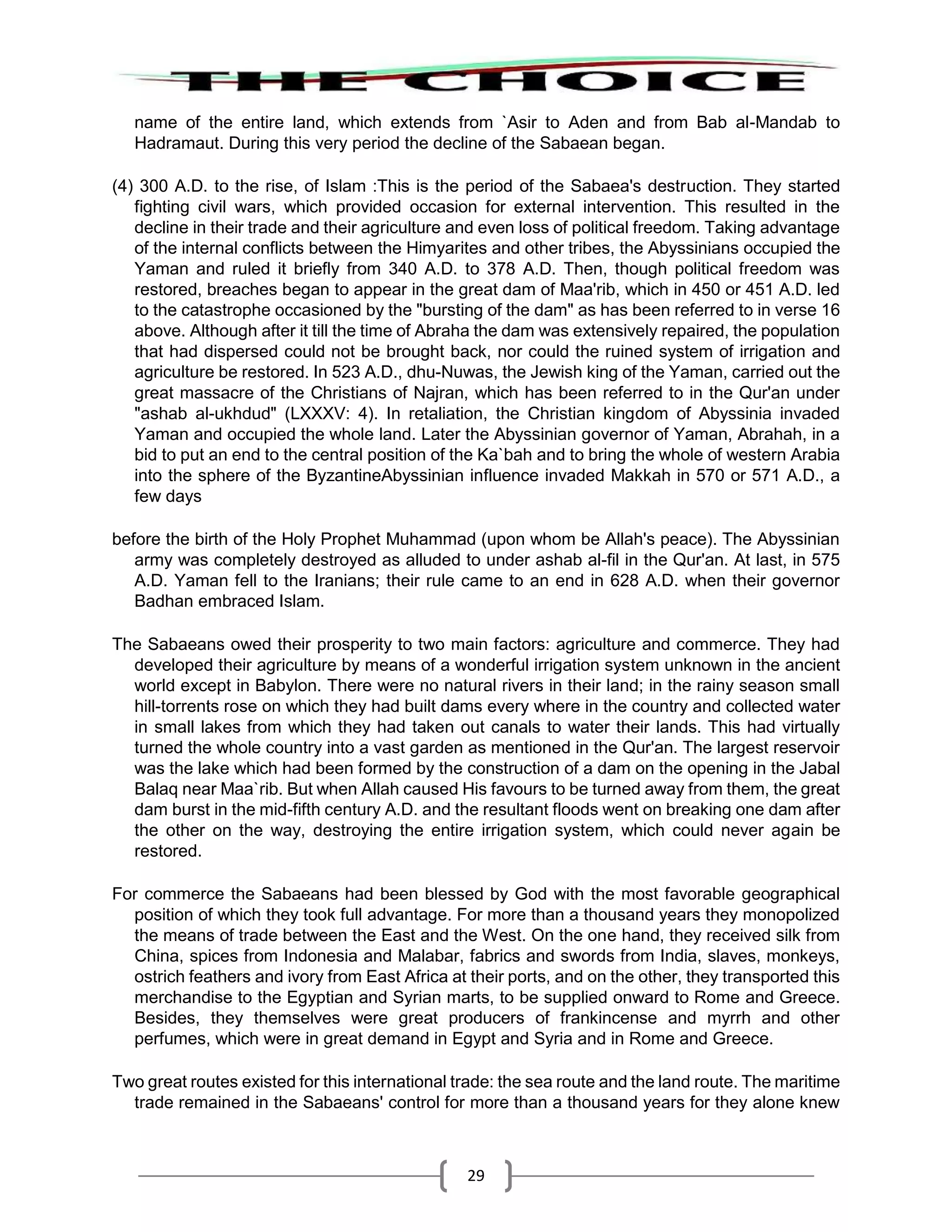 29
name of the entire land, which extends from `Asir to Aden and from Bab al-Mandab to
Hadramaut. During this very period the decline of the Sabaean began.
(4) 300 A.D. to the rise, of Islam :This is the period of the Sabaea's destruction. They started
fighting civil wars, which provided occasion for external intervention. This resulted in the
decline in their trade and their agriculture and even loss of political freedom. Taking advantage
of the internal conflicts between the Himyarites and other tribes, the Abyssinians occupied the
Yaman and ruled it briefly from 340 A.D. to 378 A.D. Then, though political freedom was
restored, breaches began to appear in the great dam of Maa'rib, which in 450 or 451 A.D. led
to the catastrophe occasioned by the "bursting of the dam" as has been referred to in verse 16
above. Although after it till the time of Abraha the dam was extensively repaired, the population
that had dispersed could not be brought back, nor could the ruined system of irrigation and
agriculture be restored. In 523 A.D., dhu-Nuwas, the Jewish king of the Yaman, carried out the
great massacre of the Christians of Najran, which has been referred to in the Qur'an under
"ashab al-ukhdud" (LXXXV: 4). In retaliation, the Christian kingdom of Abyssinia invaded
Yaman and occupied the whole land. Later the Abyssinian governor of Yaman, Abrahah, in a
bid to put an end to the central position of the Ka`bah and to bring the whole of western Arabia
into the sphere of the ByzantineAbyssinian influence invaded Makkah in 570 or 571 A.D., a
few days
before the birth of the Holy Prophet Muhammad (upon whom be Allah's peace). The Abyssinian
army was completely destroyed as alluded to under ashab al-fil in the Qur'an. At last, in 575
A.D. Yaman fell to the Iranians; their rule came to an end in 628 A.D. when their governor
Badhan embraced Islam.
The Sabaeans owed their prosperity to two main factors: agriculture and commerce. They had
developed their agriculture by means of a wonderful irrigation system unknown in the ancient
world except in Babylon. There were no natural rivers in their land; in the rainy season small
hill-torrents rose on which they had built dams every where in the country and collected water
in small lakes from which they had taken out canals to water their lands. This had virtually
turned the whole country into a vast garden as mentioned in the Qur'an. The largest reservoir
was the lake which had been formed by the construction of a dam on the opening in the Jabal
Balaq near Maa`rib. But when Allah caused His favours to be turned away from them, the great
dam burst in the mid-fifth century A.D. and the resultant floods went on breaking one dam after
the other on the way, destroying the entire irrigation system, which could never again be
restored.
For commerce the Sabaeans had been blessed by God with the most favorable geographical
position of which they took full advantage. For more than a thousand years they monopolized
the means of trade between the East and the West. On the one hand, they received silk from
China, spices from Indonesia and Malabar, fabrics and swords from India, slaves, monkeys,
ostrich feathers and ivory from East Africa at their ports, and on the other, they transported this
merchandise to the Egyptian and Syrian marts, to be supplied onward to Rome and Greece.
Besides, they themselves were great producers of frankincense and myrrh and other
perfumes, which were in great demand in Egypt and Syria and in Rome and Greece.
Two great routes existed for this international trade: the sea route and the land route. The maritime
trade remained in the Sabaeans' control for more than a thousand years for they alone knew
 