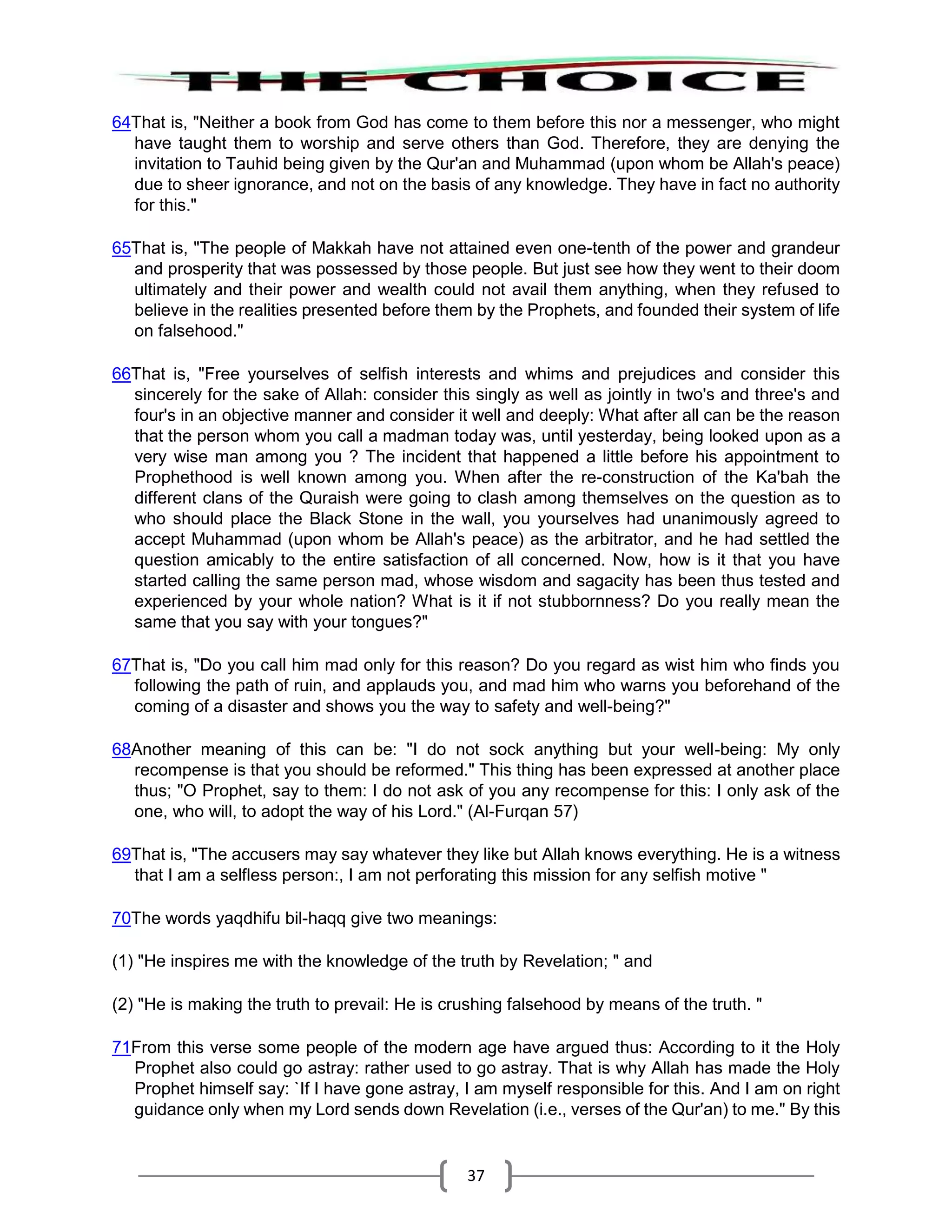 37
64That is, "Neither a book from God has come to them before this nor a messenger, who might
have taught them to worship and serve others than God. Therefore, they are denying the
invitation to Tauhid being given by the Qur'an and Muhammad (upon whom be Allah's peace)
due to sheer ignorance, and not on the basis of any knowledge. They have in fact no authority
for this."
65That is, "The people of Makkah have not attained even one-tenth of the power and grandeur
and prosperity that was possessed by those people. But just see how they went to their doom
ultimately and their power and wealth could not avail them anything, when they refused to
believe in the realities presented before them by the Prophets, and founded their system of life
on falsehood."
66That is, "Free yourselves of selfish interests and whims and prejudices and consider this
sincerely for the sake of Allah: consider this singly as well as jointly in two's and three's and
four's in an objective manner and consider it well and deeply: What after all can be the reason
that the person whom you call a madman today was, until yesterday, being looked upon as a
very wise man among you ? The incident that happened a little before his appointment to
Prophethood is well known among you. When after the re-construction of the Ka'bah the
different clans of the Quraish were going to clash among themselves on the question as to
who should place the Black Stone in the wall, you yourselves had unanimously agreed to
accept Muhammad (upon whom be Allah's peace) as the arbitrator, and he had settled the
question amicably to the entire satisfaction of all concerned. Now, how is it that you have
started calling the same person mad, whose wisdom and sagacity has been thus tested and
experienced by your whole nation? What is it if not stubbornness? Do you really mean the
same that you say with your tongues?"
67That is, "Do you call him mad only for this reason? Do you regard as wist him who finds you
following the path of ruin, and applauds you, and mad him who warns you beforehand of the
coming of a disaster and shows you the way to safety and well-being?"
68Another meaning of this can be: "I do not sock anything but your well-being: My only
recompense is that you should be reformed." This thing has been expressed at another place
thus; "O Prophet, say to them: I do not ask of you any recompense for this: I only ask of the
one, who will, to adopt the way of his Lord." (Al-Furqan 57)
69That is, "The accusers may say whatever they like but Allah knows everything. He is a witness
that I am a selfless person:, I am not perforating this mission for any selfish motive "
70The words yaqdhifu bil-haqq give two meanings:
(1) "He inspires me with the knowledge of the truth by Revelation; " and
(2) "He is making the truth to prevail: He is crushing falsehood by means of the truth. "
71From this verse some people of the modern age have argued thus: According to it the Holy
Prophet also could go astray: rather used to go astray. That is why Allah has made the Holy
Prophet himself say: `If I have gone astray, I am myself responsible for this. And I am on right
guidance only when my Lord sends down Revelation (i.e., verses of the Qur'an) to me." By this
 