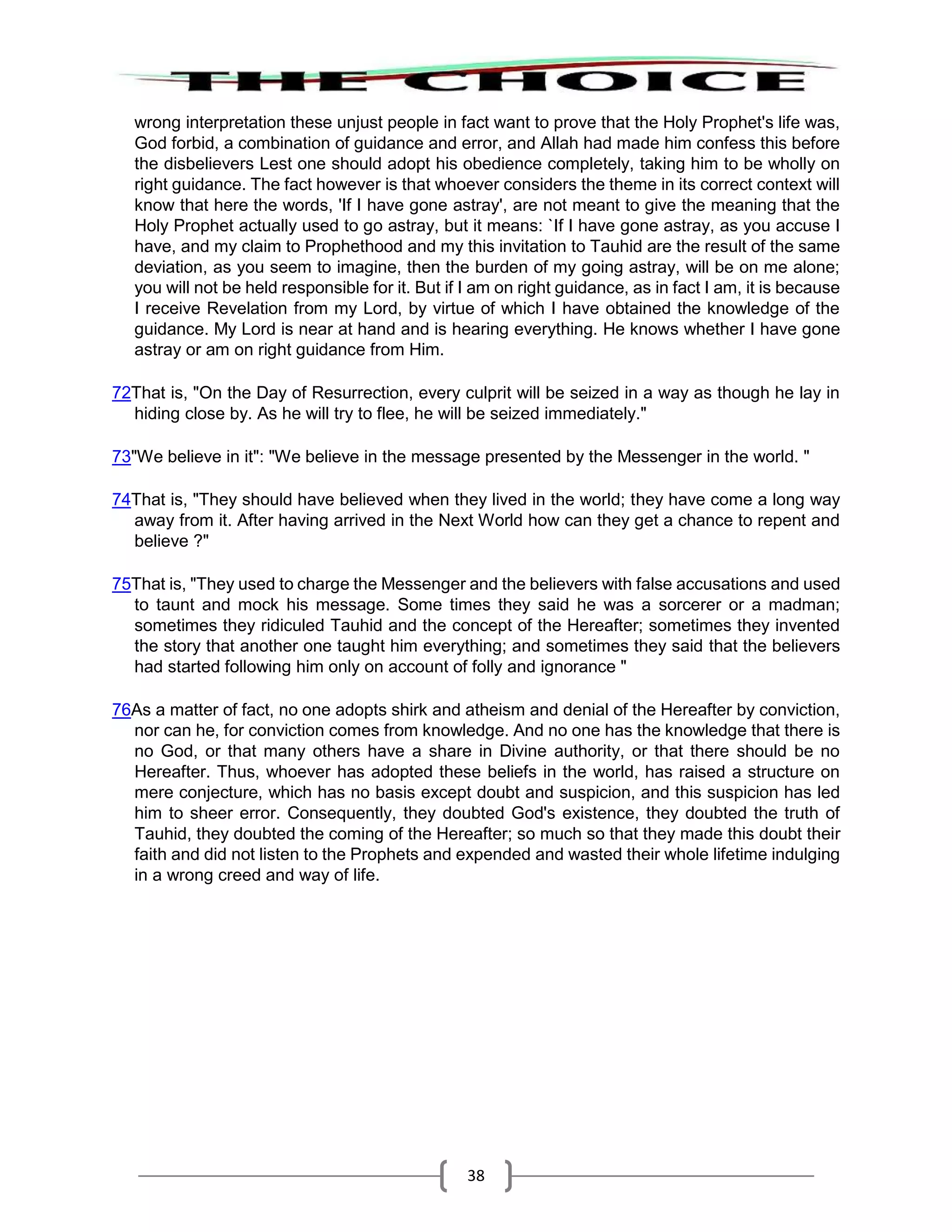 38
wrong interpretation these unjust people in fact want to prove that the Holy Prophet's life was,
God forbid, a combination of guidance and error, and Allah had made him confess this before
the disbelievers Lest one should adopt his obedience completely, taking him to be wholly on
right guidance. The fact however is that whoever considers the theme in its correct context will
know that here the words, 'If I have gone astray', are not meant to give the meaning that the
Holy Prophet actually used to go astray, but it means: `If I have gone astray, as you accuse I
have, and my claim to Prophethood and my this invitation to Tauhid are the result of the same
deviation, as you seem to imagine, then the burden of my going astray, will be on me alone;
you will not be held responsible for it. But if I am on right guidance, as in fact I am, it is because
I receive Revelation from my Lord, by virtue of which I have obtained the knowledge of the
guidance. My Lord is near at hand and is hearing everything. He knows whether I have gone
astray or am on right guidance from Him.
72That is, "On the Day of Resurrection, every culprit will be seized in a way as though he lay in
hiding close by. As he will try to flee, he will be seized immediately."
73"We believe in it": "We believe in the message presented by the Messenger in the world. "
74That is, "They should have believed when they lived in the world; they have come a long way
away from it. After having arrived in the Next World how can they get a chance to repent and
believe ?"
75That is, "They used to charge the Messenger and the believers with false accusations and used
to taunt and mock his message. Some times they said he was a sorcerer or a madman;
sometimes they ridiculed Tauhid and the concept of the Hereafter; sometimes they invented
the story that another one taught him everything; and sometimes they said that the believers
had started following him only on account of folly and ignorance "
76As a matter of fact, no one adopts shirk and atheism and denial of the Hereafter by conviction,
nor can he, for conviction comes from knowledge. And no one has the knowledge that there is
no God, or that many others have a share in Divine authority, or that there should be no
Hereafter. Thus, whoever has adopted these beliefs in the world, has raised a structure on
mere conjecture, which has no basis except doubt and suspicion, and this suspicion has led
him to sheer error. Consequently, they doubted God's existence, they doubted the truth of
Tauhid, they doubted the coming of the Hereafter; so much so that they made this doubt their
faith and did not listen to the Prophets and expended and wasted their whole lifetime indulging
in a wrong creed and way of life.
 
