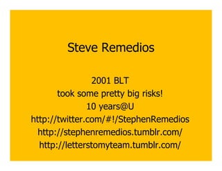 Steve Remedios

                2001 BLT
       took some pretty big risks!
               10 years@U
http://twitter.com/#!/StephenRemedios
  http://stephenremedios.tumblr.com/
  http://letterstomyteam.tumblr.com/
 