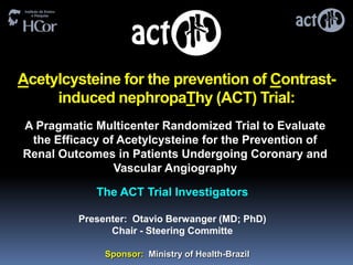 Acetylcysteine for the prevention of Contrast-
     induced nephropaThy (ACT) Trial:
A Pragmatic Multicenter Randomized Trial to Evaluate
 the Efficacy of Acetylcysteine for the Prevention of
Renal Outcomes in Patients Undergoing Coronary and
                Vascular Angiography

            The ACT Trial Investigators

         Presenter: Otavio Berwanger (MD; PhD)
               Chair - Steering Committe

              Sponsor: Ministry of Health-Brazil
 