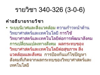 รายวิชา  340 -32 6  (3-0-6) คำอธิบายรายวิชา  ระบบนิเวศและสิ่งแวดล้อม   ความก้าวหน้าด้านวิทยาศาสตร์และเทคโนโลยี  การใช้วิทยาศาสตร์และเทคโนโลยีต่อการพัฒนาสังคม   การเปลี่ยนแปลงทางสังคม  ผลกระทบของวิทยาศาสตร์และเทคโนโลยีต่อสุขภาพ สิ่งแวดล้อมและสังคม   การป้องกันแก้ไขปัญหาสังคมที่เกิดจากผลกระทบของวิทยาศาสตร์และเทคโนโลยี  