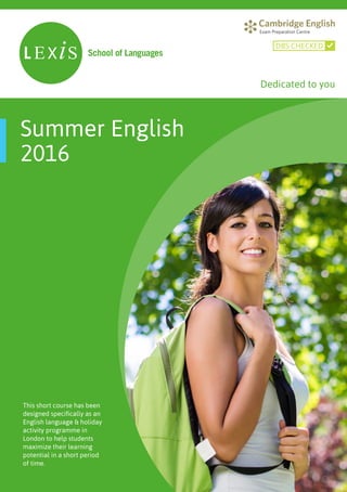 This short course has been
designed specifically as an
English language & holiday
activity programme in
London to help students
maximize their learning
potential in a short period
of time.
Summer English
2016
DBS CHECKED
Dedicated to you
 